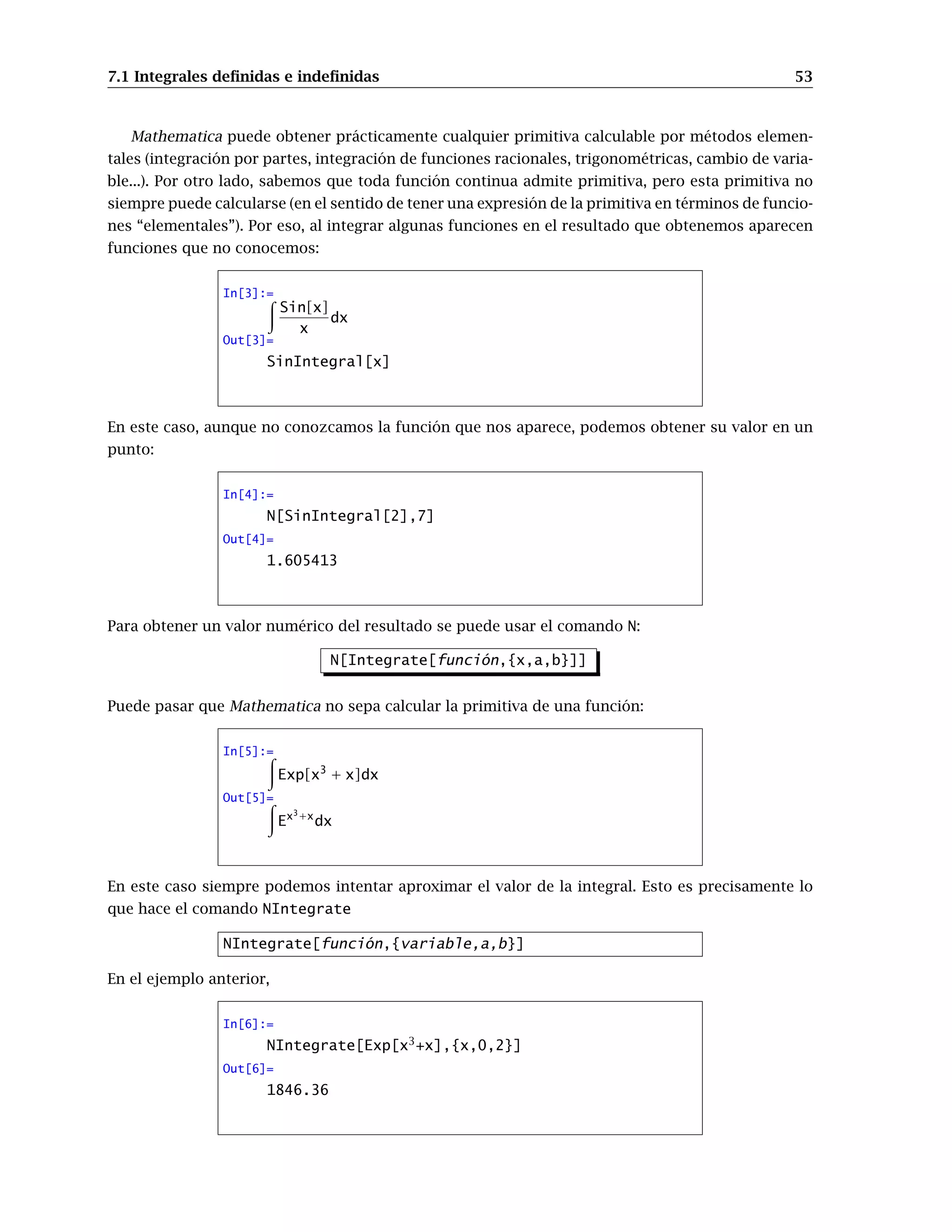 7.1 Integrales deﬁnidas e indeﬁnidas 53
Mathematica puede obtener prácticamente cualquier primitiva calculable por métodos elemen-
tales (integración por partes, integración de funciones racionales, trigonométricas, cambio de varia-
ble...). Por otro lado, sabemos que toda función continua admite primitiva, pero esta primitiva no
siempre puede calcularse (en el sentido de tener una expresión de la primitiva en términos de funcio-
nes “elementales”). Por eso, al integrar algunas funciones en el resultado que obtenemos aparecen
funciones que no conocemos:
In[3]:=
Sin[x]
x
dx
Out[3]=
SinIntegral[x]
En este caso, aunque no conozcamos la función que nos aparece, podemos obtener su valor en un
punto:
In[4]:=
N[SinIntegral[2],7]
Out[4]=
1.605413
Para obtener un valor numérico del resultado se puede usar el comando N:
N[Integrate[función,{x,a,b}]]
Puede pasar que Mathematica no sepa calcular la primitiva de una función:
In[5]:=
Exp[x3
+ x]dx
Out[5]=
Ex3+x
dx
En este caso siempre podemos intentar aproximar el valor de la integral. Esto es precisamente lo
que hace el comando NIntegrate
NIntegrate[función,{variable,a,b}]
En el ejemplo anterior,
In[6]:=
NIntegrate[Exp[x3
+x],{x,0,2}]
Out[6]=
1846.36
 