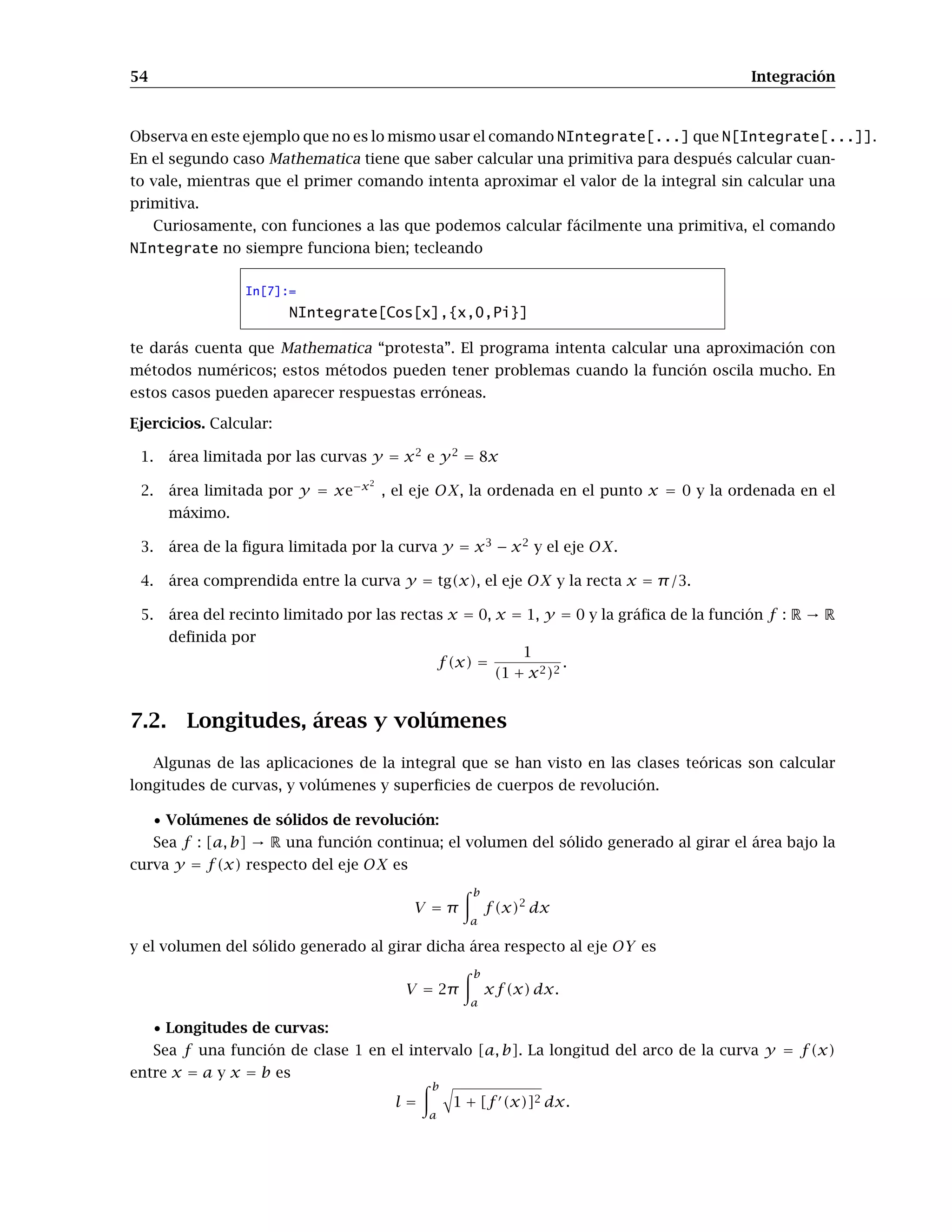 54 Integración
Observa en este ejemplo que no es lo mismo usar el comando NIntegrate[...] que N[Integrate[...]].
En el segundo caso Mathematica tiene que saber calcular una primitiva para después calcular cuan-
to vale, mientras que el primer comando intenta aproximar el valor de la integral sin calcular una
primitiva.
Curiosamente, con funciones a las que podemos calcular fácilmente una primitiva, el comando
NIntegrate no siempre funciona bien; tecleando
In[7]:=
NIntegrate[Cos[x],{x,0,Pi}]
te darás cuenta que Mathematica “protesta”. El programa intenta calcular una aproximación con
métodos numéricos; estos métodos pueden tener problemas cuando la función oscila mucho. En
estos casos pueden aparecer respuestas erróneas.
Ejercicios. Calcular:
1. área limitada por las curvas y = x2
e y2
= 8x
2. área limitada por y = xe−x2
, el eje OX, la ordenada en el punto x = 0 y la ordenada en el
máximo.
3. área de la ﬁgura limitada por la curva y = x3
− x2
y el eje OX.
4. área comprendida entre la curva y = tg(x), el eje OX y la recta x = π/3.
5. área del recinto limitado por las rectas x = 0, x = 1, y = 0 y la gráﬁca de la función f : R → R
deﬁnida por
f(x) =
1
(1 + x2)2
.
7.2. Longitudes, áreas y volúmenes
Algunas de las aplicaciones de la integral que se han visto en las clases teóricas son calcular
longitudes de curvas, y volúmenes y superﬁcies de cuerpos de revolución.
• Volúmenes de sólidos de revolución:
Sea f : [a, b] → R una función continua; el volumen del sólido generado al girar el área bajo la
curva y = f(x) respecto del eje OX es
V = π
b
a
f(x)2
dx
y el volumen del sólido generado al girar dicha área respecto al eje OY es
V = 2π
b
a
xf(x) dx.
• Longitudes de curvas:
Sea f una función de clase 1 en el intervalo [a, b]. La longitud del arco de la curva y = f(x)
entre x = a y x = b es
l =
b
a
1 + [f (x)]2 dx.
 