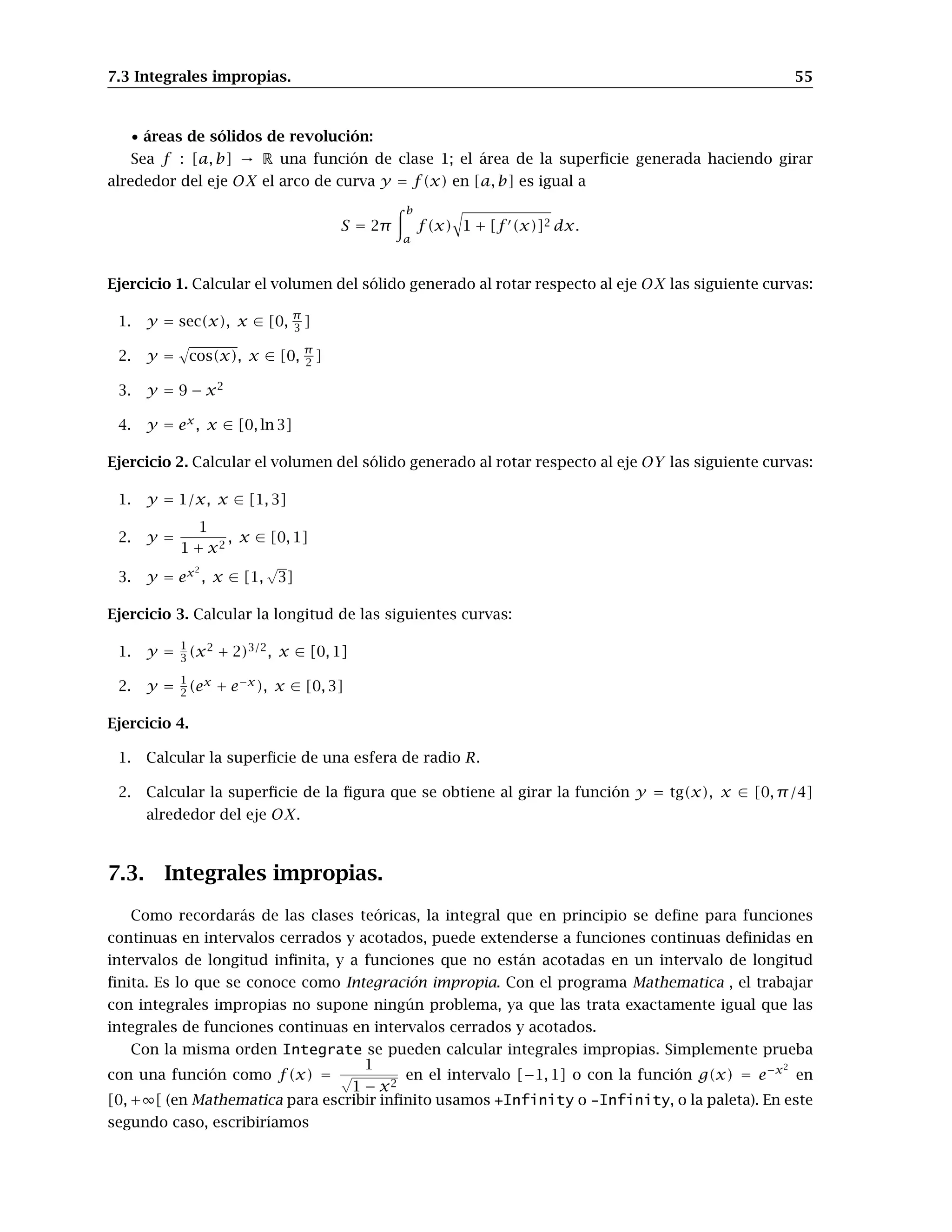 7.3 Integrales impropias. 55
• áreas de sólidos de revolución:
Sea f : [a, b] → R una función de clase 1; el área de la superﬁcie generada haciendo girar
alrededor del eje OX el arco de curva y = f(x) en [a, b] es igual a
S = 2π
b
a
f(x) 1 + [f (x)]2 dx.
Ejercicio 1. Calcular el volumen del sólido generado al rotar respecto al eje OX las siguiente curvas:
1. y = sec(x), x ∈ [0,
π
3 ]
2. y = cos(x), x ∈ [0, π
2 ]
3. y = 9 − x2
4. y = ex
, x ∈ [0, ln 3]
Ejercicio 2. Calcular el volumen del sólido generado al rotar respecto al eje OY las siguiente curvas:
1. y = 1/x, x ∈ [1, 3]
2. y =
1
1 + x2
, x ∈ [0, 1]
3. y = ex2
, x ∈ [1,
√
3]
Ejercicio 3. Calcular la longitud de las siguientes curvas:
1. y =
1
3 (x2
+ 2)3/2
, x ∈ [0, 1]
2. y =
1
2 (ex
+ e−x
), x ∈ [0, 3]
Ejercicio 4.
1. Calcular la superﬁcie de una esfera de radio R.
2. Calcular la superﬁcie de la ﬁgura que se obtiene al girar la función y = tg(x), x ∈ [0, π/4]
alrededor del eje OX.
7.3. Integrales impropias.
Como recordarás de las clases teóricas, la integral que en principio se deﬁne para funciones
continuas en intervalos cerrados y acotados, puede extenderse a funciones continuas deﬁnidas en
intervalos de longitud inﬁnita, y a funciones que no están acotadas en un intervalo de longitud
ﬁnita. Es lo que se conoce como Integración impropia. Con el programa Mathematica , el trabajar
con integrales impropias no supone ningún problema, ya que las trata exactamente igual que las
integrales de funciones continuas en intervalos cerrados y acotados.
Con la misma orden Integrate se pueden calcular integrales impropias. Simplemente prueba
con una función como f(x) =
1
√
1 − x2
en el intervalo [−1, 1] o con la función g(x) = e−x2
en
[0, +∞[ (en Mathematica para escribir inﬁnito usamos +Infinity o -Infinity, o la paleta). En este
segundo caso, escribiríamos
 