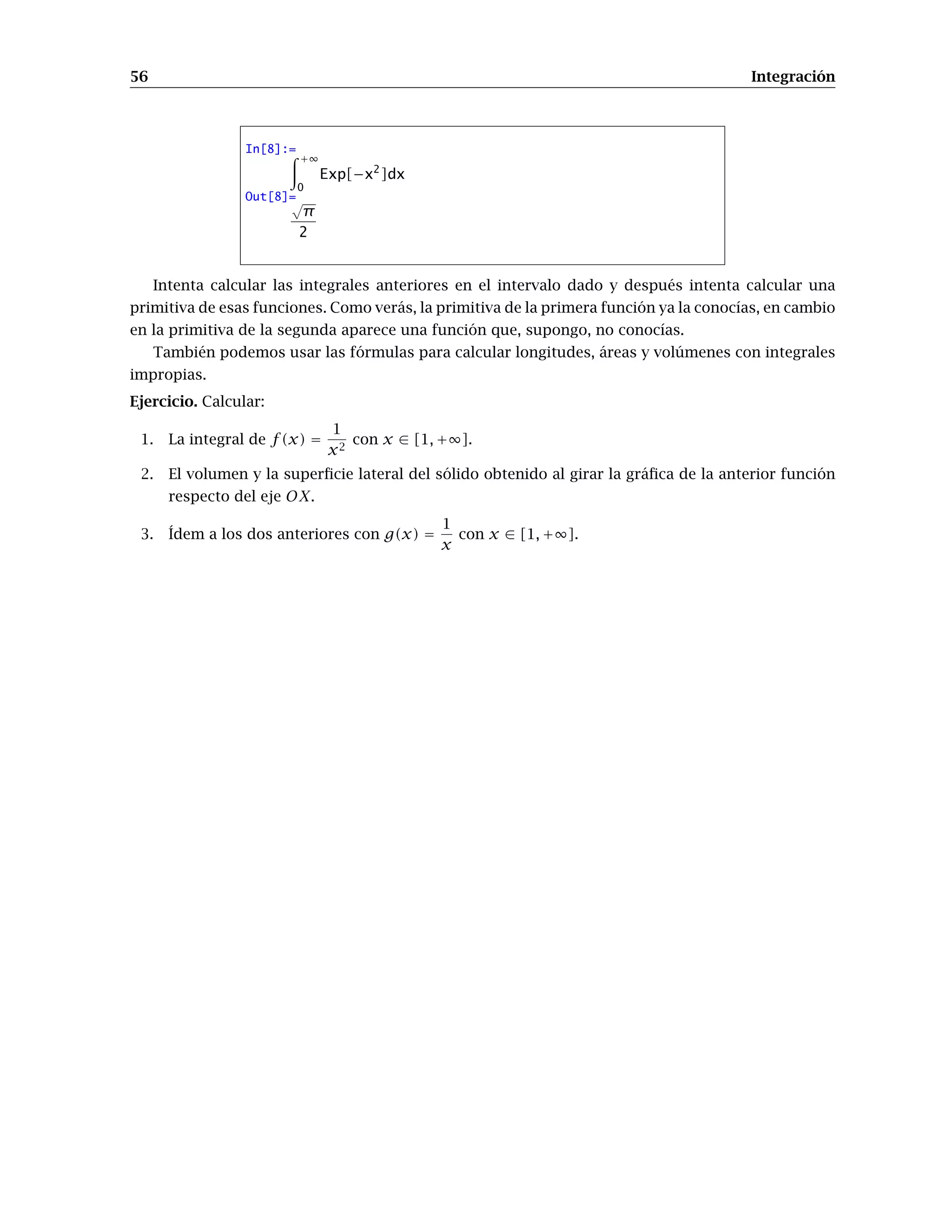 56 Integración
In[8]:=
+∞
0
Exp[−x2
]dx
Out[8]=√
π
2
Intenta calcular las integrales anteriores en el intervalo dado y después intenta calcular una
primitiva de esas funciones. Como verás, la primitiva de la primera función ya la conocías, en cambio
en la primitiva de la segunda aparece una función que, supongo, no conocías.
También podemos usar las fórmulas para calcular longitudes, áreas y volúmenes con integrales
impropias.
Ejercicio. Calcular:
1. La integral de f(x) =
1
x2
con x ∈ [1, +∞].
2. El volumen y la superﬁcie lateral del sólido obtenido al girar la gráﬁca de la anterior función
respecto del eje OX.
3. Ídem a los dos anteriores con g(x) =
1
x
con x ∈ [1, +∞].
 