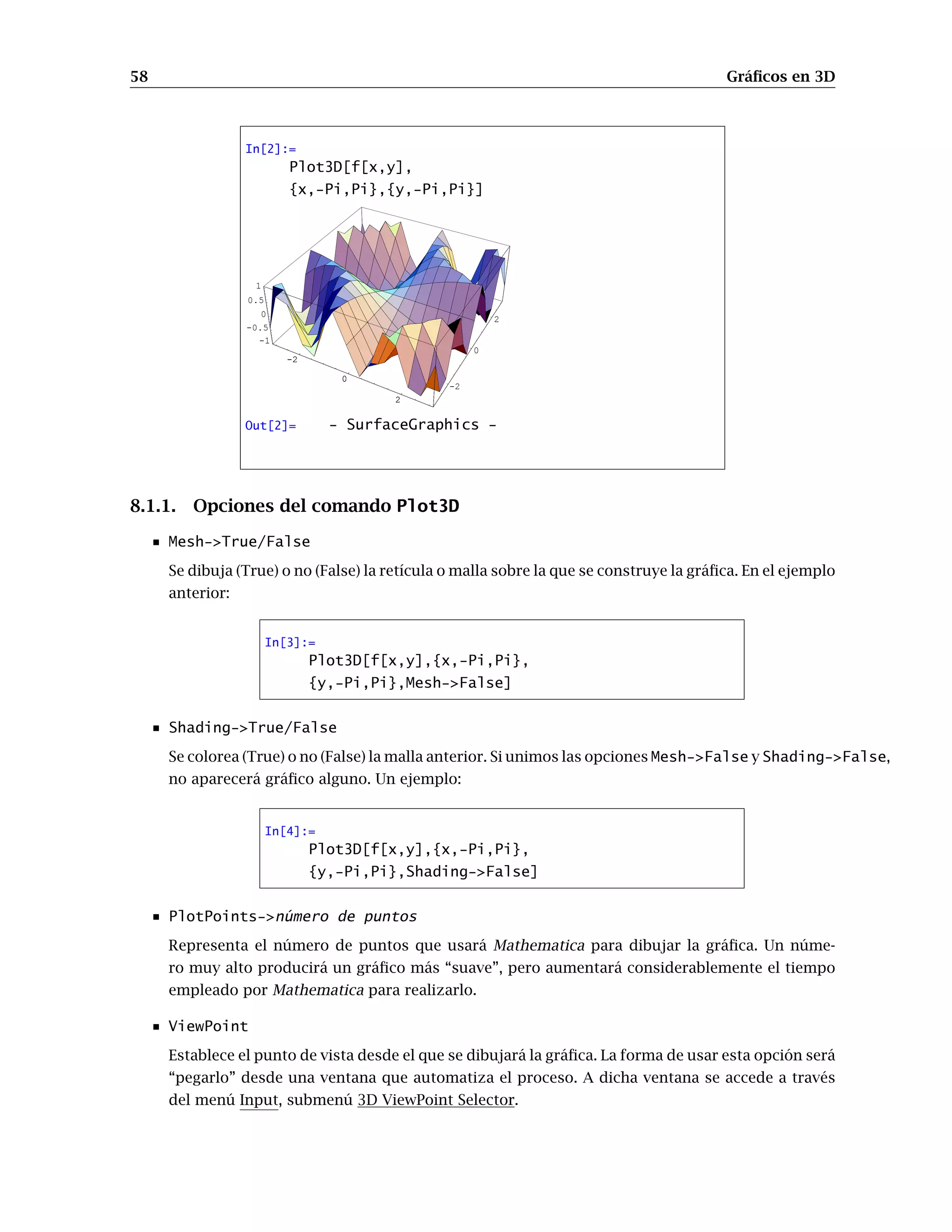 58 Gráﬁcos en 3D
In[2]:=
Plot3D[f[x,y],
{x,-Pi,Pi},{y,-Pi,Pi}]
-2
0
2
-2
0
2
-1
-0.5
0
0.5
1
-2
0
2
Out[2]= - SurfaceGraphics -
8.1.1. Opciones del comando Plot3D
Mesh->True/False
Se dibuja (True) o no (False) la retícula o malla sobre la que se construye la gráﬁca. En el ejemplo
anterior:
In[3]:=
Plot3D[f[x,y],{x,-Pi,Pi},
{y,-Pi,Pi},Mesh->False]
Shading->True/False
Se colorea (True) o no (False) la malla anterior. Si unimos las opciones Mesh->False y Shading->False,
no aparecerá gráﬁco alguno. Un ejemplo:
In[4]:=
Plot3D[f[x,y],{x,-Pi,Pi},
{y,-Pi,Pi},Shading->False]
PlotPoints->número de puntos
Representa el número de puntos que usará Mathematica para dibujar la gráﬁca. Un núme-
ro muy alto producirá un gráﬁco más “suave”, pero aumentará considerablemente el tiempo
empleado por Mathematica para realizarlo.
ViewPoint
Establece el punto de vista desde el que se dibujará la gráﬁca. La forma de usar esta opción será
“pegarlo” desde una ventana que automatiza el proceso. A dicha ventana se accede a través
del menú Input, submenú 3D ViewPoint Selector.
 