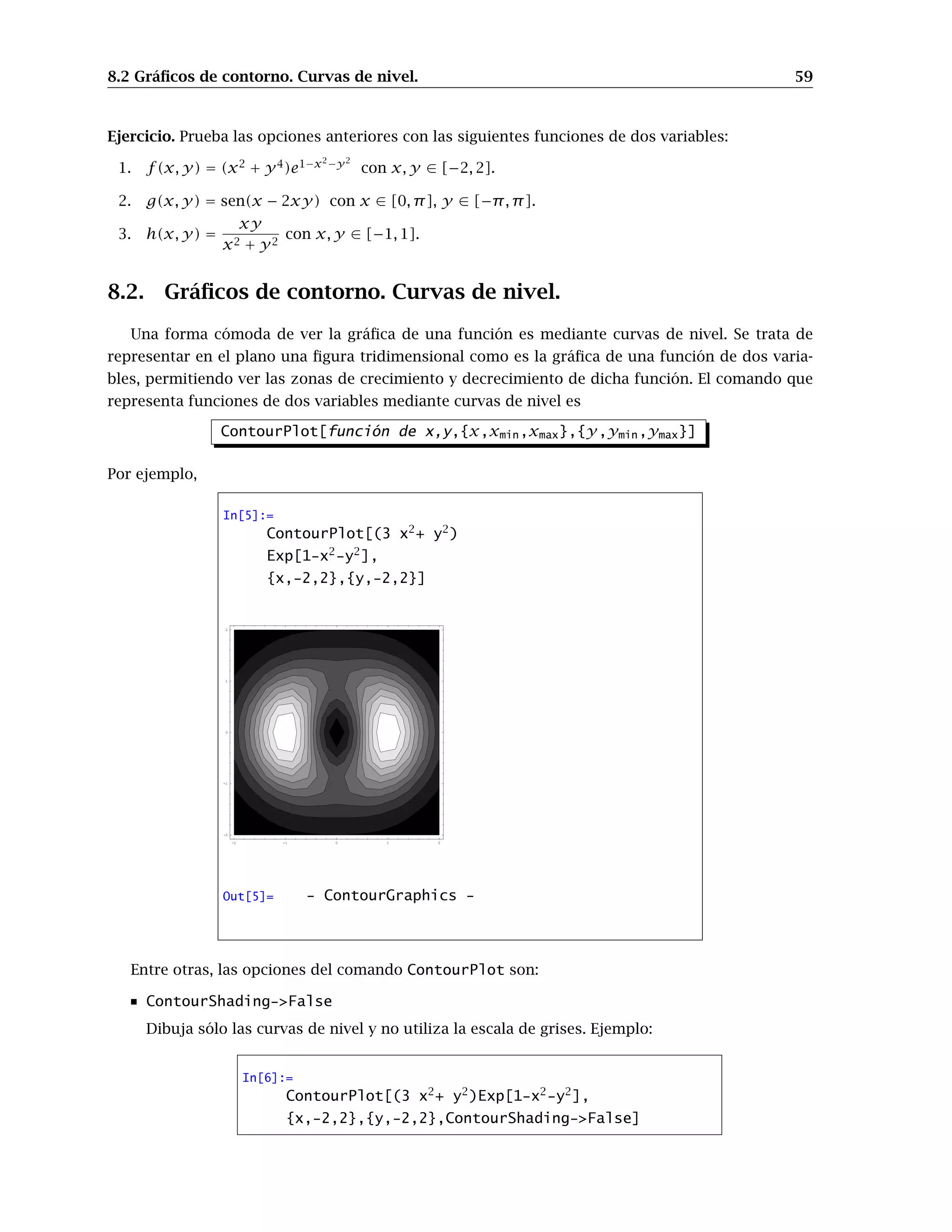 8.2 Gráﬁcos de contorno. Curvas de nivel. 59
Ejercicio. Prueba las opciones anteriores con las siguientes funciones de dos variables:
1. f(x, y) = (x2
+ y4
)e1−x2−y2
con x, y ∈ [−2, 2].
2. g(x, y) = sen(x − 2xy) con x ∈ [0, π], y ∈ [−π, π].
3. h(x, y) =
xy
x2 + y2
con x, y ∈ [−1, 1].
8.2. Gráﬁcos de contorno. Curvas de nivel.
Una forma cómoda de ver la gráﬁca de una función es mediante curvas de nivel. Se trata de
representar en el plano una ﬁgura tridimensional como es la gráﬁca de una función de dos varia-
bles, permitiendo ver las zonas de crecimiento y decrecimiento de dicha función. El comando que
representa funciones de dos variables mediante curvas de nivel es
ContourPlot[función de x,y,{x,xmin,xmax},{y,ymin,ymax}]
Por ejemplo,
In[5]:=
ContourPlot[(3 x2
+ y2
)
Exp[1-x2
-y2
],
{x,-2,2},{y,-2,2}]
-2 -1 0 1 2
-2
-1
0
1
2
Out[5]= - ContourGraphics -
Entre otras, las opciones del comando ContourPlot son:
ContourShading->False
Dibuja sólo las curvas de nivel y no utiliza la escala de grises. Ejemplo:
In[6]:=
ContourPlot[(3 x2
+ y2
)Exp[1-x2
-y2
],
{x,-2,2},{y,-2,2},ContourShading->False]
 