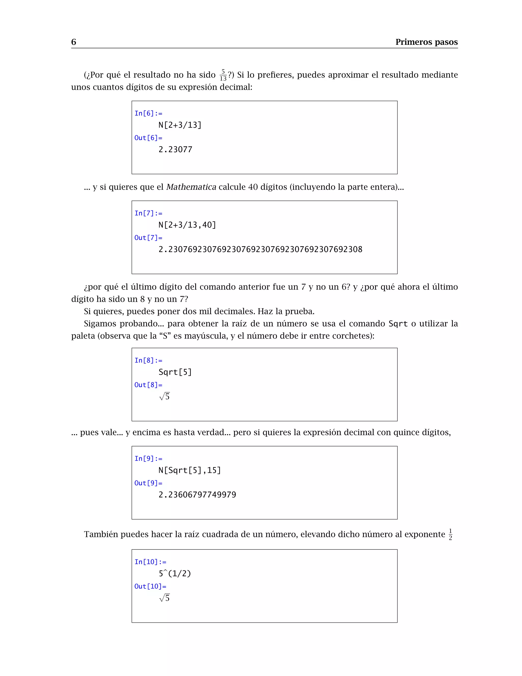6 Primeros pasos
(¿Por qué el resultado no ha sido 5
13 ?) Si lo preﬁeres, puedes aproximar el resultado mediante
unos cuantos dígitos de su expresión decimal:
In[6]:=
N[2+3/13]
Out[6]=
2.23077
... y si quieres que el Mathematica calcule 40 dígitos (incluyendo la parte entera)...
In[7]:=
N[2+3/13,40]
Out[7]=
2.2307692307692307692307692307692307692308
¿por qué el último dígito del comando anterior fue un 7 y no un 6? y ¿por qué ahora el último
dígito ha sido un 8 y no un 7?
Si quieres, puedes poner dos mil decimales. Haz la prueba.
Sigamos probando... para obtener la raíz de un número se usa el comando Sqrt o utilizar la
paleta (observa que la “S” es mayúscula, y el número debe ir entre corchetes):
In[8]:=
Sqrt[5]
Out[8]=
√
5
... pues vale... y encima es hasta verdad... pero si quieres la expresión decimal con quince dígitos,
In[9]:=
N[Sqrt[5],15]
Out[9]=
2.23606797749979
También puedes hacer la raíz cuadrada de un número, elevando dicho número al exponente
1
2
In[10]:=
5 (1/2)
Out[10]=
√
5
 