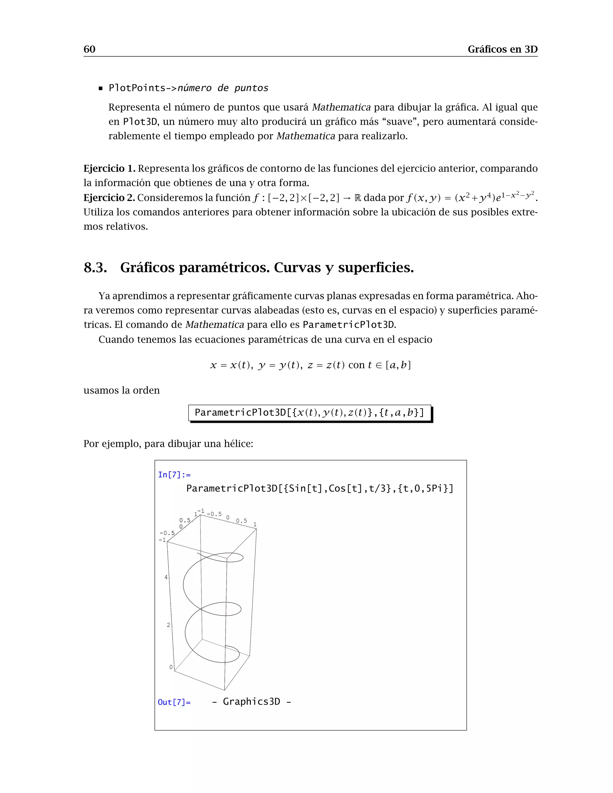 60 Gráﬁcos en 3D
PlotPoints->número de puntos
Representa el número de puntos que usará Mathematica para dibujar la gráﬁca. Al igual que
en Plot3D, un número muy alto producirá un gráﬁco más “suave”, pero aumentará conside-
rablemente el tiempo empleado por Mathematica para realizarlo.
Ejercicio 1. Representa los gráﬁcos de contorno de las funciones del ejercicio anterior, comparando
la información que obtienes de una y otra forma.
Ejercicio 2. Consideremos la función f : [−2, 2]×[−2, 2] → R dada por f(x, y) = (x2
+y4
)e1−x2−y2
.
Utiliza los comandos anteriores para obtener información sobre la ubicación de sus posibles extre-
mos relativos.
8.3. Gráﬁcos paramétricos. Curvas y superﬁcies.
Ya aprendimos a representar gráﬁcamente curvas planas expresadas en forma paramétrica. Aho-
ra veremos como representar curvas alabeadas (esto es, curvas en el espacio) y superﬁcies paramé-
tricas. El comando de Mathematica para ello es ParametricPlot3D.
Cuando tenemos las ecuaciones paramétricas de una curva en el espacio
x = x(t), y = y(t), z = z(t) con t ∈ [a, b]
usamos la orden
ParametricPlot3D[{x(t), y(t), z(t)},{t,a,b}]
Por ejemplo, para dibujar una hélice:
In[7]:=
ParametricPlot3D[{Sin[t],Cos[t],t/3},{t,0,5Pi}]
-1 -0.5
0
0.5
1
-1
-0.5
0
0.5
1
0
2
4
-1
-0.5
0
0.5
1
Out[7]= - Graphics3D -
 