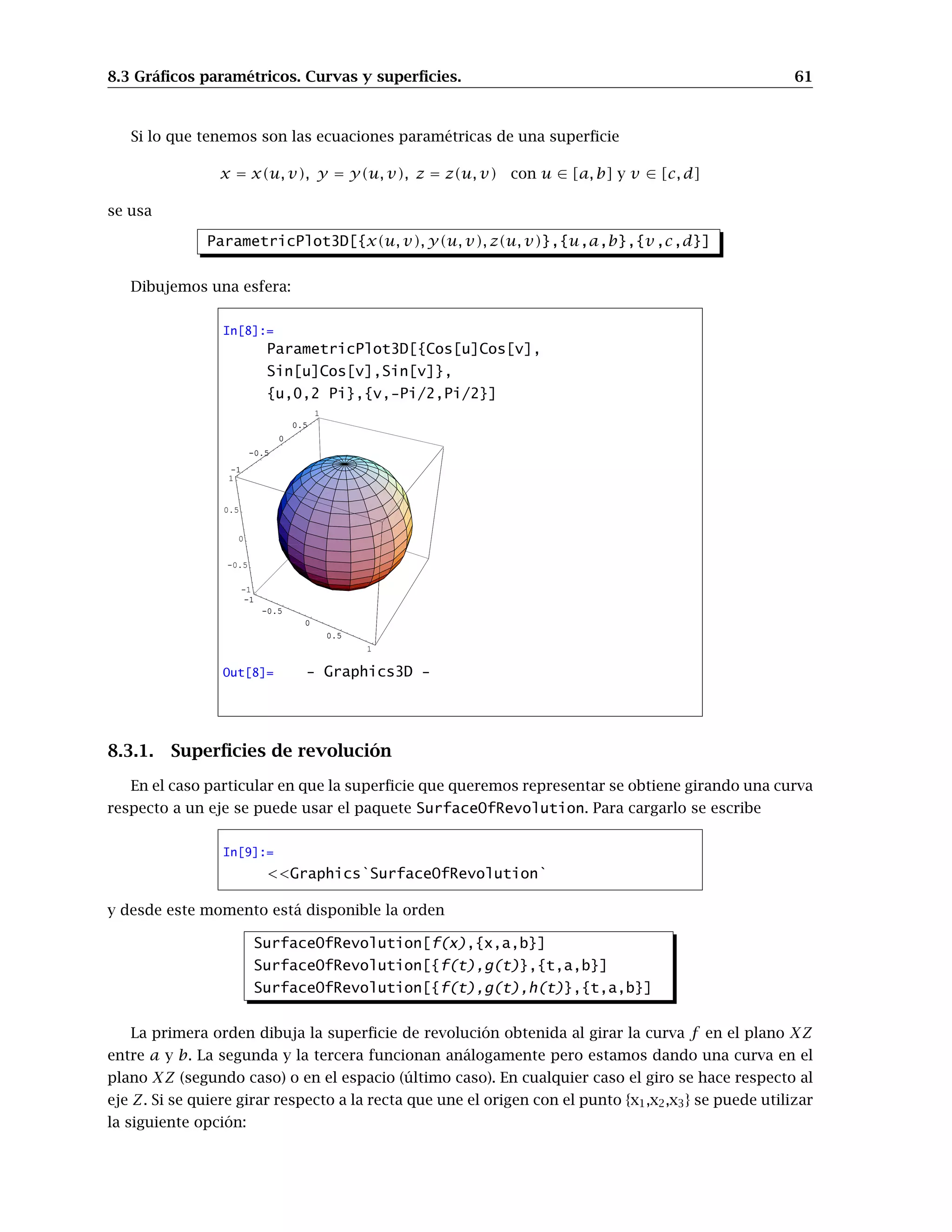 8.3 Gráﬁcos paramétricos. Curvas y superﬁcies. 61
Si lo que tenemos son las ecuaciones paramétricas de una superﬁcie
x = x(u, v), y = y(u, v), z = z(u, v) con u ∈ [a, b] y v ∈ [c, d]
se usa
ParametricPlot3D[{x(u, v), y(u, v), z(u, v)},{u,a,b},{v,c,d}]
Dibujemos una esfera:
In[8]:=
ParametricPlot3D[{Cos[u]Cos[v],
Sin[u]Cos[v],Sin[v]},
{u,0,2 Pi},{v,-Pi/2,Pi/2}]
-1
-0.5
0
0.5
1
-1
-0.5
0
0.5
1
-1
-0.5
0
0.5
1
-1
-0.5
0
0.5
1
-1
-0.5
0
0.5
1
Out[8]= - Graphics3D -
8.3.1. Superﬁcies de revolución
En el caso particular en que la superﬁcie que queremos representar se obtiene girando una curva
respecto a un eje se puede usar el paquete SurfaceOfRevolution. Para cargarlo se escribe
In[9]:=
<<Graphics`SurfaceOfRevolution`
y desde este momento está disponible la orden
SurfaceOfRevolution[f(x),{x,a,b}]
SurfaceOfRevolution[{f(t),g(t)},{t,a,b}]
SurfaceOfRevolution[{f(t),g(t),h(t)},{t,a,b}]
La primera orden dibuja la superﬁcie de revolución obtenida al girar la curva f en el plano XZ
entre a y b. La segunda y la tercera funcionan análogamente pero estamos dando una curva en el
plano XZ (segundo caso) o en el espacio (último caso). En cualquier caso el giro se hace respecto al
eje Z. Si se quiere girar respecto a la recta que une el origen con el punto {x1,x2,x3} se puede utilizar
la siguiente opción:
 
