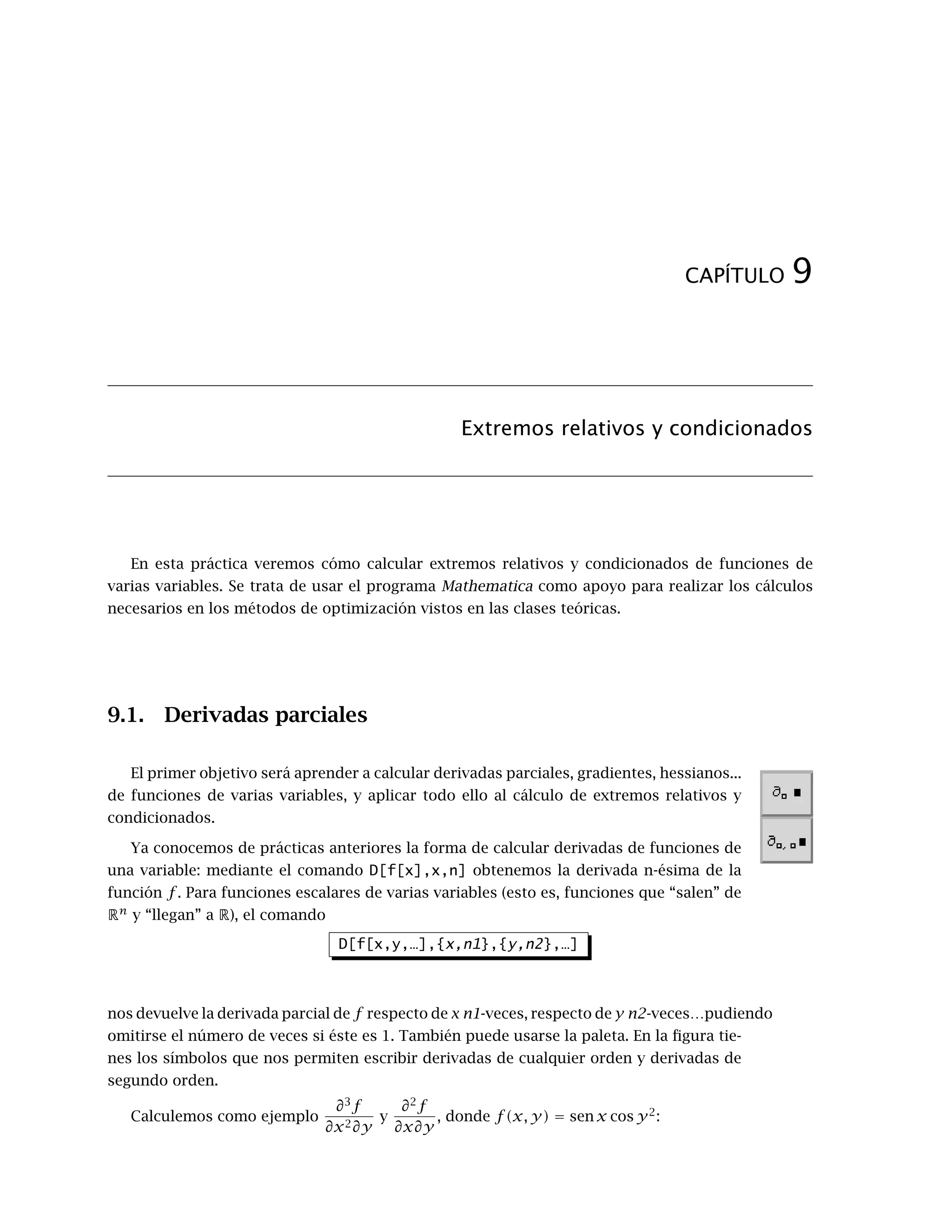 CAPÍTULO 9
Extremos relativos y condicionados
En esta práctica veremos cómo calcular extremos relativos y condicionados de funciones de
varias variables. Se trata de usar el programa Mathematica como apoyo para realizar los cálculos
necesarios en los métodos de optimización vistos en las clases teóricas.
9.1. Derivadas parciales
El primer objetivo será aprender a calcular derivadas parciales, gradientes, hessianos...
de funciones de varias variables, y aplicar todo ello al cálculo de extremos relativos y
condicionados.
Ya conocemos de prácticas anteriores la forma de calcular derivadas de funciones de
una variable: mediante el comando D[f[x],x,n] obtenemos la derivada n-ésima de la
función f. Para funciones escalares de varias variables (esto es, funciones que “salen” de
Rn
y “llegan” a R), el comando
D[f[x,y,…],{x,n1},{y,n2},…]
nos devuelve la derivada parcial de f respecto de x n1-veces, respecto de y n2-veces…pudiendo
omitirse el número de veces si éste es 1. También puede usarse la paleta. En la ﬁgura tie-
nes los símbolos que nos permiten escribir derivadas de cualquier orden y derivadas de
segundo orden.
Calculemos como ejemplo
∂3
f
∂x2∂y
y
∂2
f
∂x∂y
, donde f (x, y) = sen x cos y2
:
 