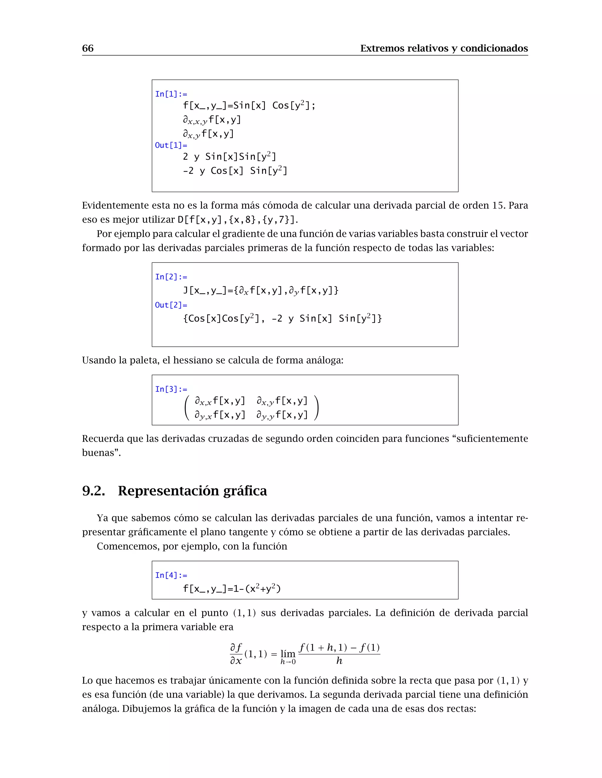 66 Extremos relativos y condicionados
In[1]:=
f[x_,y_]=Sin[x] Cos[y2
];
∂x,x,y f[x,y]
∂x,y f[x,y]
Out[1]=
2 y Sin[x]Sin[y2
]
-2 y Cos[x] Sin[y2
]
Evidentemente esta no es la forma más cómoda de calcular una derivada parcial de orden 15. Para
eso es mejor utilizar D[f[x,y],{x,8},{y,7}].
Por ejemplo para calcular el gradiente de una función de varias variables basta construir el vector
formado por las derivadas parciales primeras de la función respecto de todas las variables:
In[2]:=
J[x_,y_]={∂xf[x,y],∂y f[x,y]}
Out[2]=
{Cos[x]Cos[y2
], -2 y Sin[x] Sin[y2
]}
Usando la paleta, el hessiano se calcula de forma análoga:
In[3]:=
∂x,xf[x,y] ∂x,y f[x,y]
∂y,xf[x,y] ∂y,y f[x,y]
Recuerda que las derivadas cruzadas de segundo orden coinciden para funciones “suﬁcientemente
buenas”.
9.2. Representación gráﬁca
Ya que sabemos cómo se calculan las derivadas parciales de una función, vamos a intentar re-
presentar gráﬁcamente el plano tangente y cómo se obtiene a partir de las derivadas parciales.
Comencemos, por ejemplo, con la función
In[4]:=
f[x_,y_]=1-(x2
+y2
)
y vamos a calcular en el punto (1, 1) sus derivadas parciales. La deﬁnición de derivada parcial
respecto a la primera variable era
∂f
∂x
(1, 1) = l´ım
h→0
f(1 + h, 1) − f(1)
h
Lo que hacemos es trabajar únicamente con la función deﬁnida sobre la recta que pasa por (1, 1) y
es esa función (de una variable) la que derivamos. La segunda derivada parcial tiene una deﬁnición
análoga. Dibujemos la gráﬁca de la función y la imagen de cada una de esas dos rectas:
 