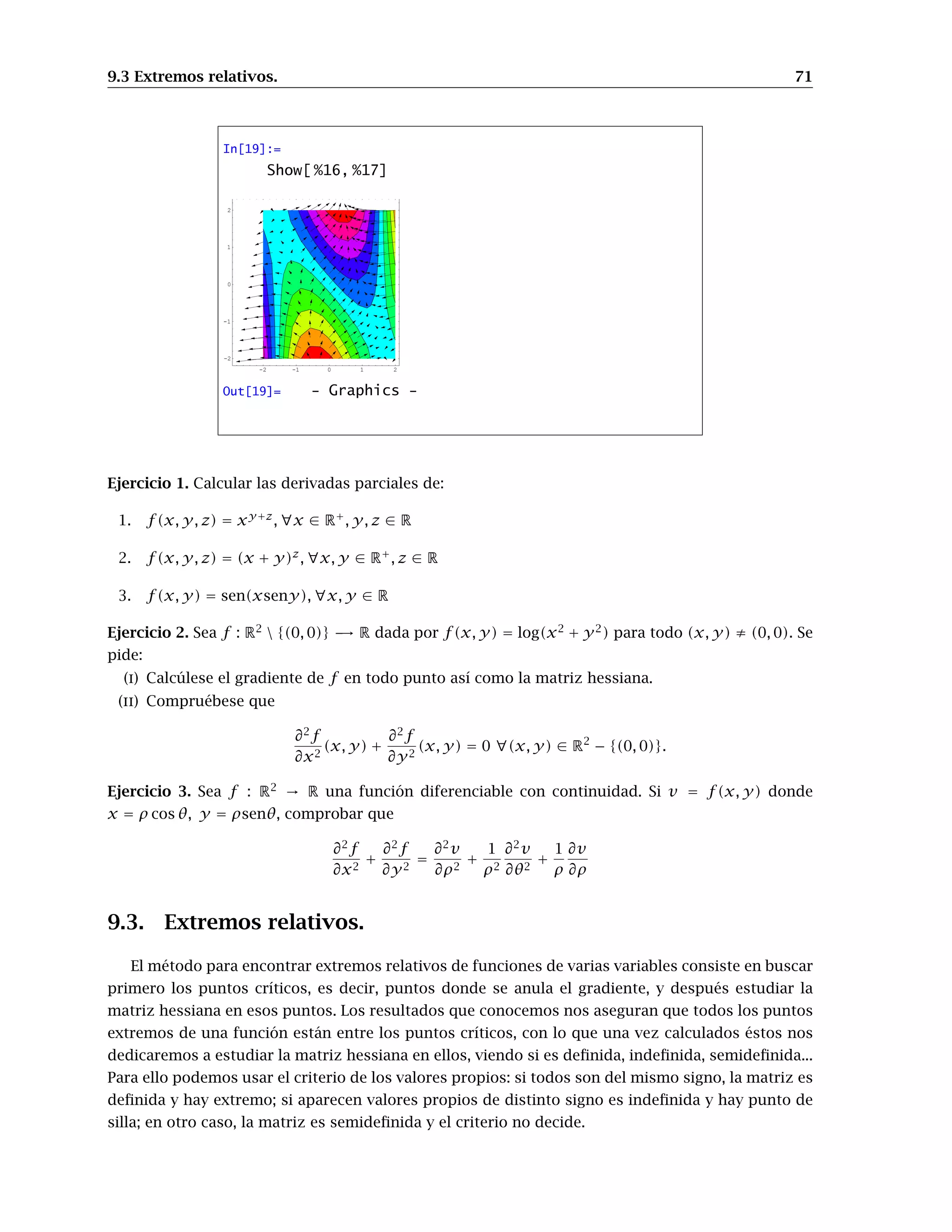 9.3 Extremos relativos. 71
In[19]:=
Show[ %16, %17]
-2 -1 0 1 2
-2
-1
0
1
2
Out[19]= - Graphics -
Ejercicio 1. Calcular las derivadas parciales de:
1. f(x, y, z) = xy+z
, ∀x ∈ R+
, y, z ∈ R
2. f(x, y, z) = (x + y)z
, ∀x, y ∈ R+
, z ∈ R
3. f(x, y) = sen(xseny), ∀x, y ∈ R
Ejercicio 2. Sea f : R2
 {(0, 0)} → R dada por f(x, y) = log(x2
+ y2
) para todo (x, y) ≠ (0, 0). Se
pide:
(i) Calcúlese el gradiente de f en todo punto así como la matriz hessiana.
(ii) Compruébese que
∂2
f
∂x2
(x, y) +
∂2
f
∂y2
(x, y) = 0 ∀(x, y) ∈ R2
− {(0, 0)}.
Ejercicio 3. Sea f : R2
→ R una función diferenciable con continuidad. Si v = f(x, y) donde
x = ρ cos θ, y = ρsenθ, comprobar que
∂2
f
∂x2
+
∂2
f
∂y2
=
∂2
v
∂ρ2
+
1
ρ2
∂2
v
∂θ2
+
1
ρ
∂v
∂ρ
9.3. Extremos relativos.
El método para encontrar extremos relativos de funciones de varias variables consiste en buscar
primero los puntos críticos, es decir, puntos donde se anula el gradiente, y después estudiar la
matriz hessiana en esos puntos. Los resultados que conocemos nos aseguran que todos los puntos
extremos de una función están entre los puntos críticos, con lo que una vez calculados éstos nos
dedicaremos a estudiar la matriz hessiana en ellos, viendo si es deﬁnida, indeﬁnida, semideﬁnida...
Para ello podemos usar el criterio de los valores propios: si todos son del mismo signo, la matriz es
deﬁnida y hay extremo; si aparecen valores propios de distinto signo es indeﬁnida y hay punto de
silla; en otro caso, la matriz es semideﬁnida y el criterio no decide.
 