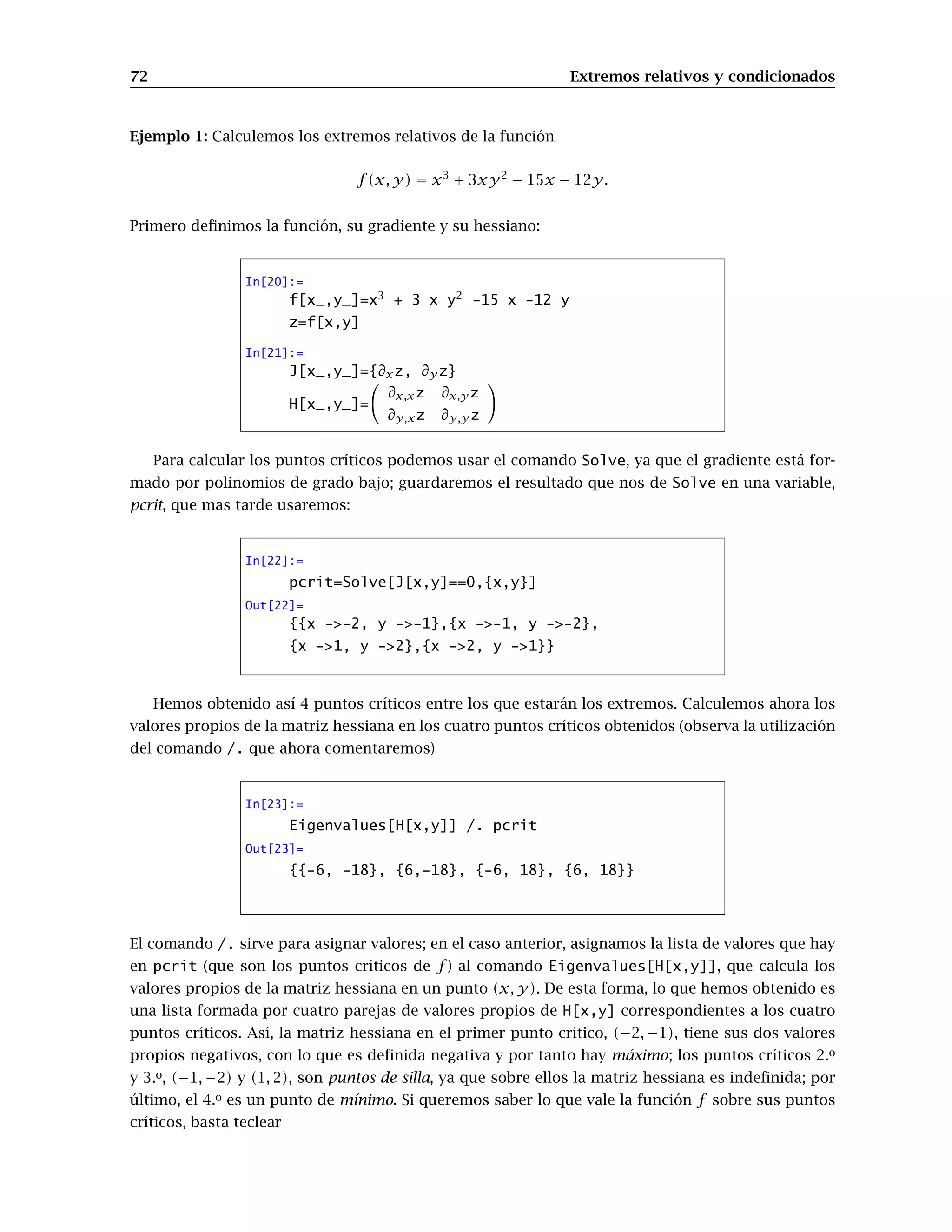 72 Extremos relativos y condicionados
Ejemplo 1: Calculemos los extremos relativos de la función
f(x, y) = x3
+ 3xy2
− 15x − 12y.
Primero deﬁnimos la función, su gradiente y su hessiano:
In[20]:=
f[x_,y_]=x3
+ 3 x y2
-15 x -12 y
z=f[x,y]
In[21]:=
J[x_,y_]={∂xz, ∂y z}
H[x_,y_]=
∂x,xz ∂x,y z
∂y,xz ∂y,y z
Para calcular los puntos críticos podemos usar el comando Solve, ya que el gradiente está for-
mado por polinomios de grado bajo; guardaremos el resultado que nos de Solve en una variable,
pcrit, que mas tarde usaremos:
In[22]:=
pcrit=Solve[J[x,y]==0,{x,y}]
Out[22]=
{{x ->-2, y ->-1},{x ->-1, y ->-2},
{x ->1, y ->2},{x ->2, y ->1}}
Hemos obtenido así 4 puntos críticos entre los que estarán los extremos. Calculemos ahora los
valores propios de la matriz hessiana en los cuatro puntos críticos obtenidos (observa la utilización
del comando /. que ahora comentaremos)
In[23]:=
Eigenvalues[H[x,y]] /. pcrit
Out[23]=
{{-6, -18}, {6,-18}, {-6, 18}, {6, 18}}
El comando /. sirve para asignar valores; en el caso anterior, asignamos la lista de valores que hay
en pcrit (que son los puntos críticos de f) al comando Eigenvalues[H[x,y]], que calcula los
valores propios de la matriz hessiana en un punto (x, y). De esta forma, lo que hemos obtenido es
una lista formada por cuatro parejas de valores propios de H[x,y] correspondientes a los cuatro
puntos críticos. Así, la matriz hessiana en el primer punto crítico, (−2, −1), tiene sus dos valores
propios negativos, con lo que es deﬁnida negativa y por tanto hay máximo; los puntos críticos 2.o
y 3.o, (−1, −2) y (1, 2), son puntos de silla, ya que sobre ellos la matriz hessiana es indeﬁnida; por
último, el 4.o es un punto de mínimo. Si queremos saber lo que vale la función f sobre sus puntos
críticos, basta teclear
 