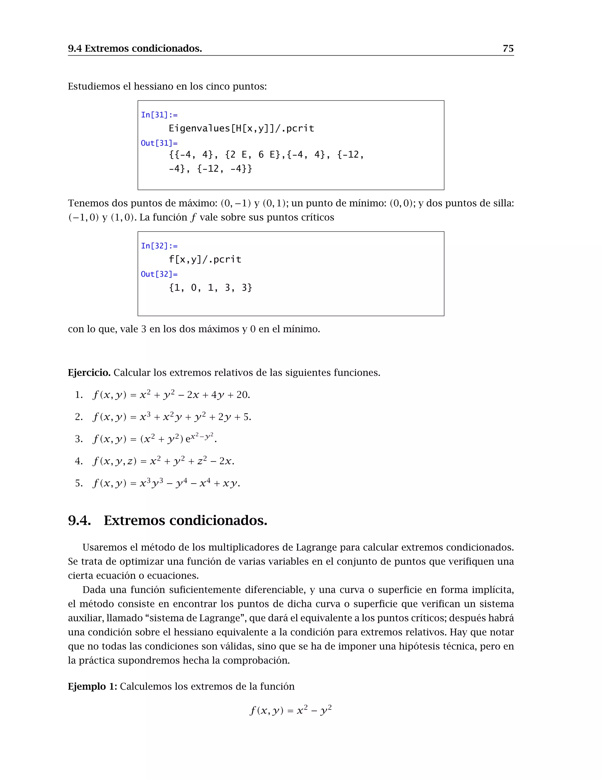 9.4 Extremos condicionados. 75
Estudiemos el hessiano en los cinco puntos:
In[31]:=
Eigenvalues[H[x,y]]/.pcrit
Out[31]=
{{-4, 4}, {2 E, 6 E},{-4, 4}, {-12,
-4}, {-12, -4}}
Tenemos dos puntos de máximo: (0, −1) y (0, 1); un punto de mínimo: (0, 0); y dos puntos de silla:
(−1, 0) y (1, 0). La función f vale sobre sus puntos críticos
In[32]:=
f[x,y]/.pcrit
Out[32]=
{1, 0, 1, 3, 3}
con lo que, vale 3 en los dos máximos y 0 en el mínimo.
Ejercicio. Calcular los extremos relativos de las siguientes funciones.
1. f(x, y) = x2
+ y2
− 2x + 4y + 20.
2. f(x, y) = x3
+ x2
y + y2
+ 2y + 5.
3. f(x, y) = (x2
+ y2
) ex2−y2
.
4. f(x, y, z) = x2
+ y2
+ z2
− 2x.
5. f(x, y) = x3
y3
− y4
− x4
+ xy.
9.4. Extremos condicionados.
Usaremos el método de los multiplicadores de Lagrange para calcular extremos condicionados.
Se trata de optimizar una función de varias variables en el conjunto de puntos que veriﬁquen una
cierta ecuación o ecuaciones.
Dada una función suﬁcientemente diferenciable, y una curva o superﬁcie en forma implícita,
el método consiste en encontrar los puntos de dicha curva o superﬁcie que veriﬁcan un sistema
auxiliar, llamado “sistema de Lagrange”, que dará el equivalente a los puntos críticos; después habrá
una condición sobre el hessiano equivalente a la condición para extremos relativos. Hay que notar
que no todas las condiciones son válidas, sino que se ha de imponer una hipótesis técnica, pero en
la práctica supondremos hecha la comprobación.
Ejemplo 1: Calculemos los extremos de la función
f(x, y) = x2
− y2
 