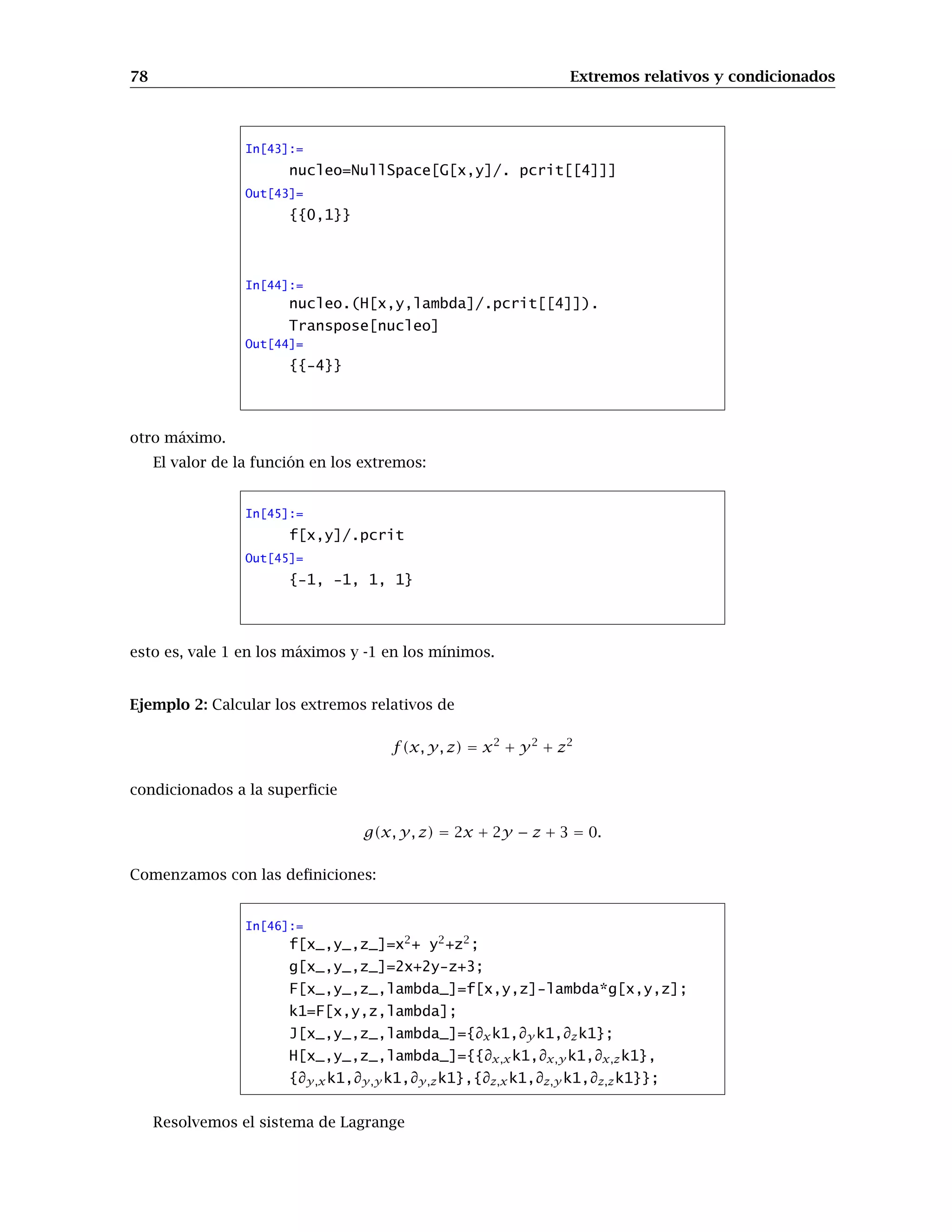 78 Extremos relativos y condicionados
In[43]:=
nucleo=NullSpace[G[x,y]/. pcrit[[4]]]
Out[43]=
{{0,1}}
In[44]:=
nucleo.(H[x,y,lambda]/.pcrit[[4]]).
Transpose[nucleo]
Out[44]=
{{-4}}
otro máximo.
El valor de la función en los extremos:
In[45]:=
f[x,y]/.pcrit
Out[45]=
{-1, -1, 1, 1}
esto es, vale 1 en los máximos y -1 en los mínimos.
Ejemplo 2: Calcular los extremos relativos de
f(x, y, z) = x2
+ y2
+ z2
condicionados a la superﬁcie
g(x, y, z) = 2x + 2y − z + 3 = 0.
Comenzamos con las deﬁniciones:
In[46]:=
f[x_,y_,z_]=x2
+ y2
+z2
;
g[x_,y_,z_]=2x+2y-z+3;
F[x_,y_,z_,lambda_]=f[x,y,z]-lambda*g[x,y,z];
k1=F[x,y,z,lambda];
J[x_,y_,z_,lambda_]={∂xk1,∂y k1,∂zk1};
H[x_,y_,z_,lambda_]={{∂x,xk1,∂x,y k1,∂x,zk1},
{∂y,xk1,∂y,y k1,∂y,zk1},{∂z,xk1,∂z,y k1,∂z,zk1}};
Resolvemos el sistema de Lagrange
 