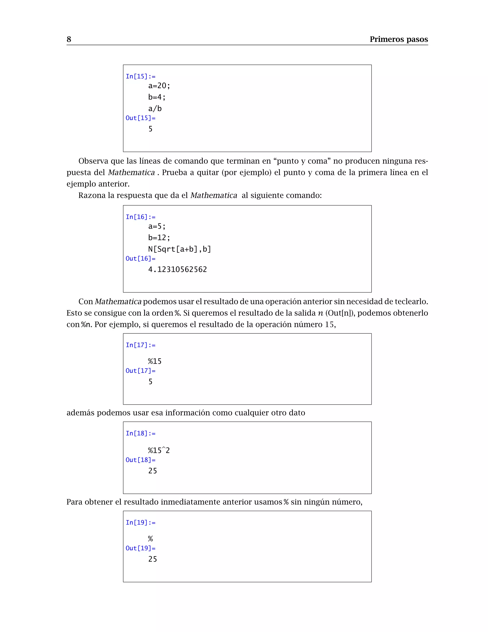 8 Primeros pasos
In[15]:=
a=20;
b=4;
a/b
Out[15]=
5
Observa que las líneas de comando que terminan en “punto y coma” no producen ninguna res-
puesta del Mathematica . Prueba a quitar (por ejemplo) el punto y coma de la primera línea en el
ejemplo anterior.
Razona la respuesta que da el Mathematica al siguiente comando:
In[16]:=
a=5;
b=12;
N[Sqrt[a+b],b]
Out[16]=
4.12310562562
Con Mathematica podemos usar el resultado de una operación anterior sin necesidad de teclearlo.
Esto se consigue con la orden %. Si queremos el resultado de la salida n (Out[n]), podemos obtenerlo
con %n. Por ejemplo, si queremos el resultado de la operación número 15,
In[17]:=
%15
Out[17]=
5
además podemos usar esa información como cualquier otro dato
In[18]:=
%15 2
Out[18]=
25
Para obtener el resultado inmediatamente anterior usamos % sin ningún número,
In[19]:=
%
Out[19]=
25
 