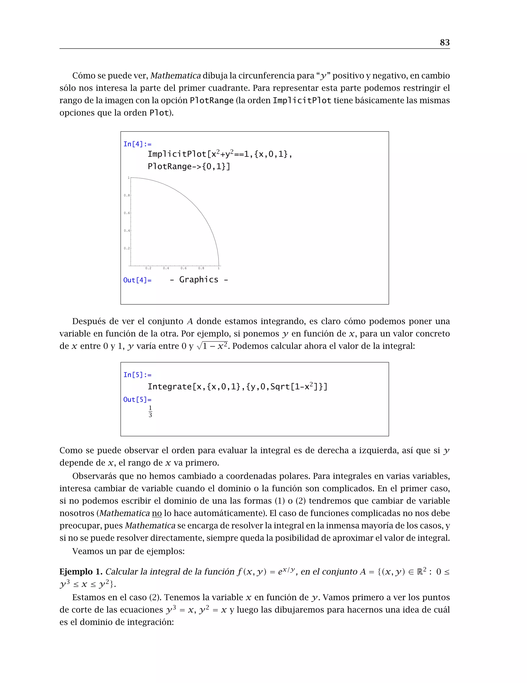 83
Cómo se puede ver, Mathematica dibuja la circunferencia para “y” positivo y negativo, en cambio
sólo nos interesa la parte del primer cuadrante. Para representar esta parte podemos restringir el
rango de la imagen con la opción PlotRange (la orden ImplicitPlot tiene básicamente las mismas
opciones que la orden Plot).
In[4]:=
ImplicitPlot[x2
+y2
==1,{x,0,1},
PlotRange->{0,1}]
0.2 0.4 0.6 0.8 1
0.2
0.4
0.6
0.8
1
Out[4]= - Graphics -
Después de ver el conjunto A donde estamos integrando, es claro cómo podemos poner una
variable en función de la otra. Por ejemplo, si ponemos y en función de x, para un valor concreto
de x entre 0 y 1, y varía entre 0 y
√
1 − x2. Podemos calcular ahora el valor de la integral:
In[5]:=
Integrate[x,{x,0,1},{y,0,Sqrt[1-x2
]}]
Out[5]=
1
3
Como se puede observar el orden para evaluar la integral es de derecha a izquierda, así que si y
depende de x, el rango de x va primero.
Observarás que no hemos cambiado a coordenadas polares. Para integrales en varias variables,
interesa cambiar de variable cuando el dominio o la función son complicados. En el primer caso,
si no podemos escribir el dominio de una las formas (1) o (2) tendremos que cambiar de variable
nosotros (Mathematica no lo hace automáticamente). El caso de funciones complicadas no nos debe
preocupar, pues Mathematica se encarga de resolver la integral en la inmensa mayoría de los casos, y
si no se puede resolver directamente, siempre queda la posibilidad de aproximar el valor de integral.
Veamos un par de ejemplos:
Ejemplo 1. Calcular la integral de la función f(x, y) = ex/y
, en el conjunto A = {(x, y) ∈ R2
: 0 ≤
y3
≤ x ≤ y2
}.
Estamos en el caso (2). Tenemos la variable x en función de y. Vamos primero a ver los puntos
de corte de las ecuaciones y3
= x, y2
= x y luego las dibujaremos para hacernos una idea de cuál
es el dominio de integración:
 