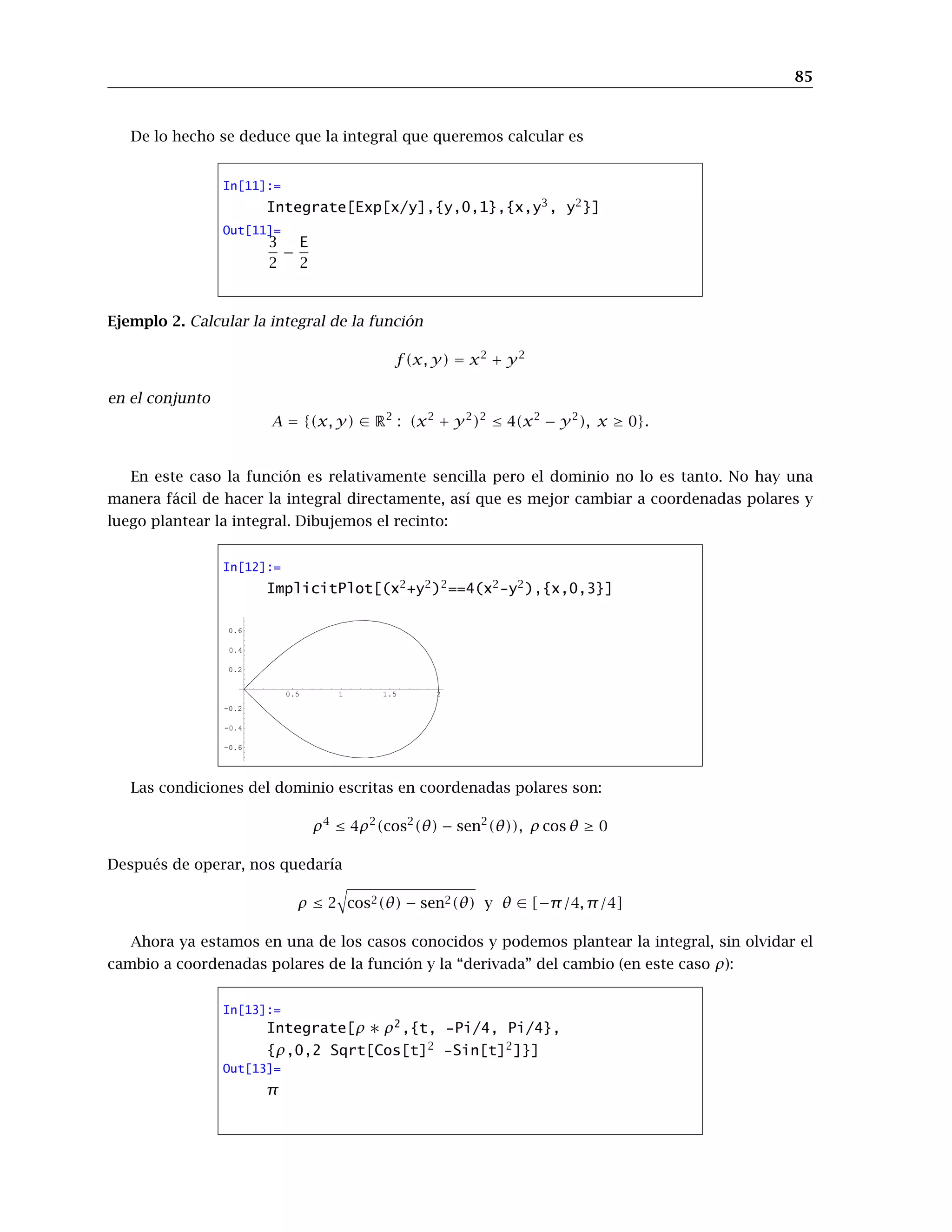 85
De lo hecho se deduce que la integral que queremos calcular es
In[11]:=
Integrate[Exp[x/y],{y,0,1},{x,y3
, y2
}]
Out[11]=
3
2
−
E
2
Ejemplo 2. Calcular la integral de la función
f(x, y) = x2
+ y2
en el conjunto
A = {(x, y) ∈ R2
: (x2
+ y2
)2
≤ 4(x2
− y2
), x ≥ 0}.
En este caso la función es relativamente sencilla pero el dominio no lo es tanto. No hay una
manera fácil de hacer la integral directamente, así que es mejor cambiar a coordenadas polares y
luego plantear la integral. Dibujemos el recinto:
In[12]:=
ImplicitPlot[(x2
+y2
)2
==4(x2
-y2
),{x,0,3}]
0.5 1 1.5 2
-0.6
-0.4
-0.2
0.2
0.4
0.6
Las condiciones del dominio escritas en coordenadas polares son:
ρ4
≤ 4ρ2
(cos2
(θ) − sen2
(θ)), ρ cos θ ≥ 0
Después de operar, nos quedaría
ρ ≤ 2 cos2(θ) − sen2(θ) y θ ∈ [−π/4, π/4]
Ahora ya estamos en una de los casos conocidos y podemos plantear la integral, sin olvidar el
cambio a coordenadas polares de la función y la “derivada” del cambio (en este caso ρ):
In[13]:=
Integrate[ρ ∗ ρ2
,{t, -Pi/4, Pi/4},
{ρ,0,2 Sqrt[Cos[t]2
-Sin[t]2
]}]
Out[13]=
π
 