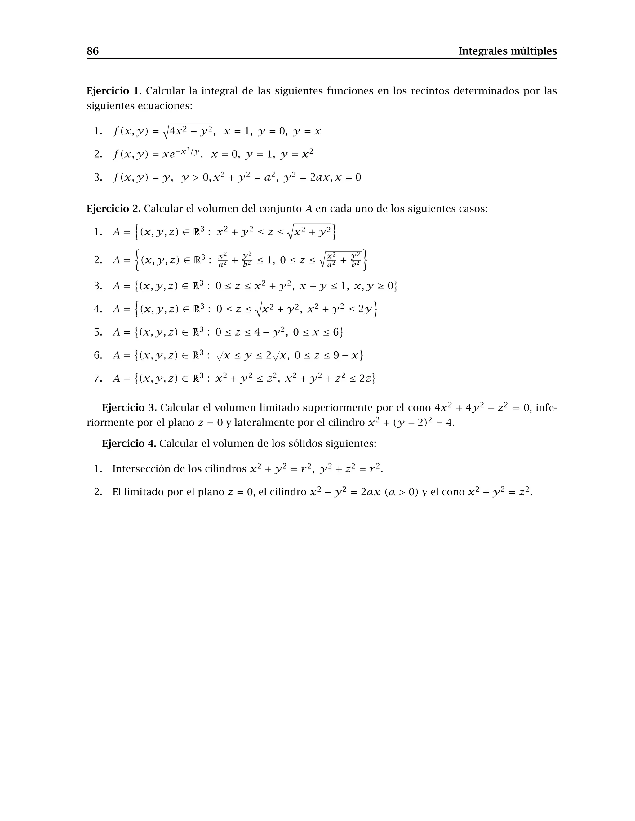 86 Integrales múltiples
Ejercicio 1. Calcular la integral de las siguientes funciones en los recintos determinados por las
siguientes ecuaciones:
1. f(x, y) = 4x2 − y2, x = 1, y = 0, y = x
2. f(x, y) = xe−x2/y
, x = 0, y = 1, y = x2
3. f(x, y) = y, y > 0, x2
+ y2
= a2
, y2
= 2ax, x = 0
Ejercicio 2. Calcular el volumen del conjunto A en cada uno de los siguientes casos:
1. A = (x, y, z) ∈ R3
: x2
+ y2
≤ z ≤ x2 + y2
2. A = (x, y, z) ∈ R3
: x2
a2 +
y2
b2 ≤ 1, 0 ≤ z ≤
x2
a2 +
y2
b2
3. A = (x, y, z) ∈ R3
: 0 ≤ z ≤ x2
+ y2
, x + y ≤ 1, x, y ≥ 0
4. A = (x, y, z) ∈ R3
: 0 ≤ z ≤ x2 + y2, x2
+ y2
≤ 2y
5. A = (x, y, z) ∈ R3
: 0 ≤ z ≤ 4 − y2
, 0 ≤ x ≤ 6
6. A = (x, y, z) ∈ R3
:
√
x ≤ y ≤ 2
√
x, 0 ≤ z ≤ 9 − x
7. A = (x, y, z) ∈ R3
: x2
+ y2
≤ z2
, x2
+ y2
+ z2
≤ 2z
Ejercicio 3. Calcular el volumen limitado superiormente por el cono 4x2
+ 4y2
− z2
= 0, infe-
riormente por el plano z = 0 y lateralmente por el cilindro x2
+ (y − 2)2
= 4.
Ejercicio 4. Calcular el volumen de los sólidos siguientes:
1. Intersección de los cilindros x2
+ y2
= r2
, y2
+ z2
= r2
.
2. El limitado por el plano z = 0, el cilindro x2
+ y2
= 2ax (a > 0) y el cono x2
+ y2
= z2
.
 