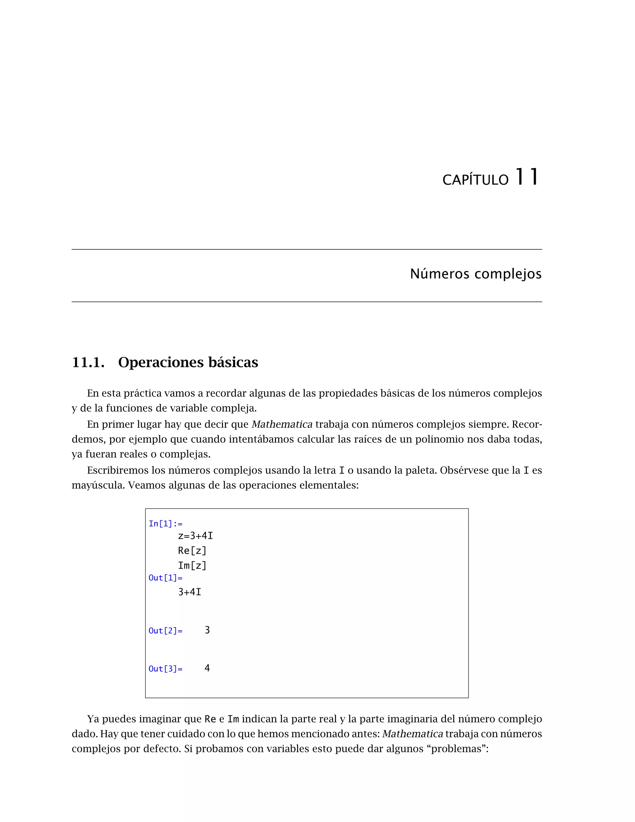 CAPÍTULO 11
Números complejos
11.1. Operaciones básicas
En esta práctica vamos a recordar algunas de las propiedades básicas de los números complejos
y de la funciones de variable compleja.
En primer lugar hay que decir que Mathematica trabaja con números complejos siempre. Recor-
demos, por ejemplo que cuando intentábamos calcular las raíces de un polinomio nos daba todas,
ya fueran reales o complejas.
Escribiremos los números complejos usando la letra I o usando la paleta. Obsérvese que la I es
mayúscula. Veamos algunas de las operaciones elementales:
In[1]:=
z=3+4I
Re[z]
Im[z]
Out[1]=
3+4I
Out[2]= 3
Out[3]= 4
Ya puedes imaginar que Re e Im indican la parte real y la parte imaginaria del número complejo
dado. Hay que tener cuidado con lo que hemos mencionado antes: Mathematica trabaja con números
complejos por defecto. Si probamos con variables esto puede dar algunos “problemas”:
 