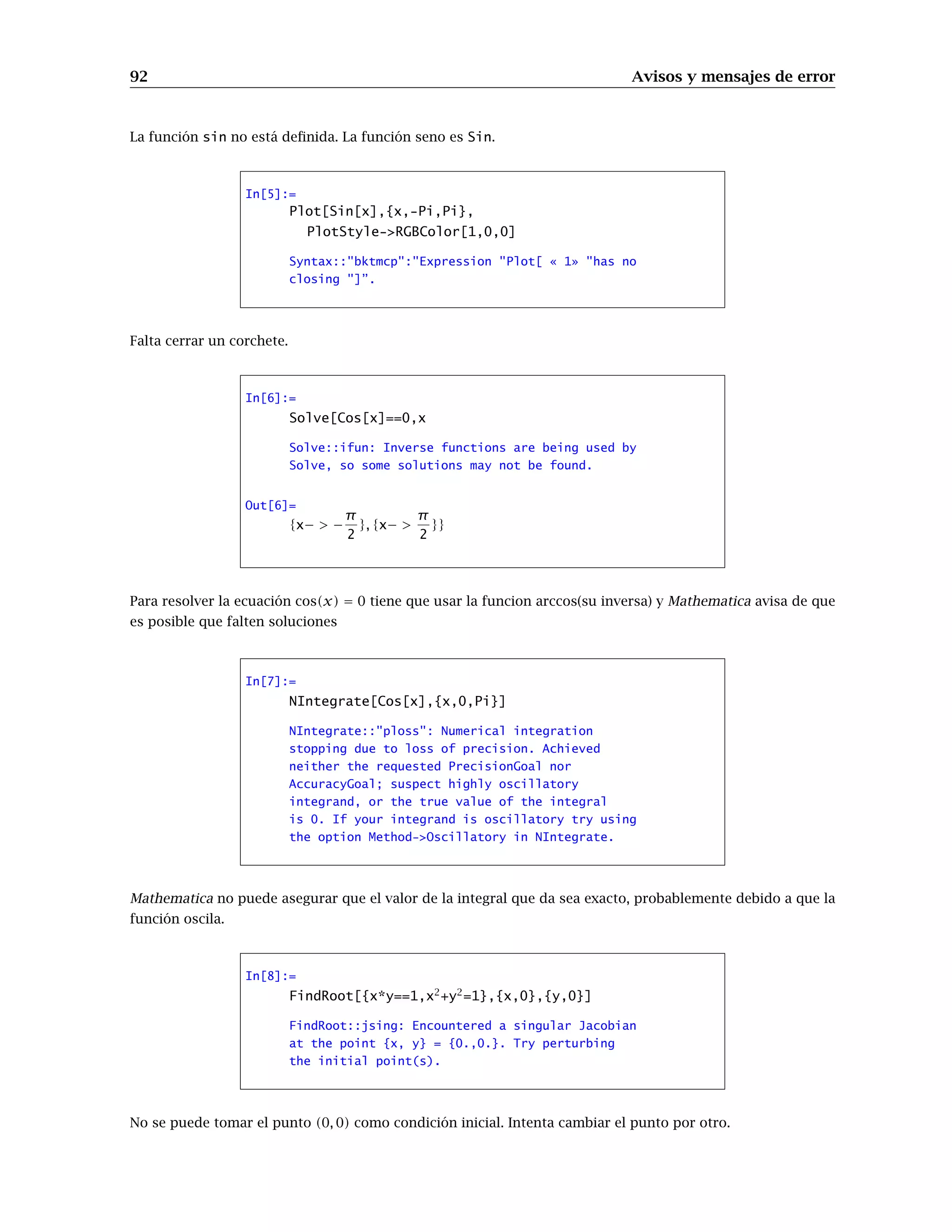 92 Avisos y mensajes de error
La función sin no está deﬁnida. La función seno es Sin.
In[5]:=
Plot[Sin[x],{x,-Pi,Pi},
PlotStyle->RGBColor[1,0,0]
Syntax::"bktmcp":"Expression "Plot[ « 1» "has no
closing "]”.
Falta cerrar un corchete.
In[6]:=
Solve[Cos[x]==0,x
Solve::ifun: Inverse functions are being used by
Solve, so some solutions may not be found.
Out[6]=
{x− > −
π
2
}, {x− >
π
2
}}
Para resolver la ecuación cos(x) = 0 tiene que usar la funcion arccos(su inversa) y Mathematica avisa de que
es posible que falten soluciones
In[7]:=
NIntegrate[Cos[x],{x,0,Pi}]
NIntegrate::"ploss": Numerical integration
stopping due to loss of precision. Achieved
neither the requested PrecisionGoal nor
AccuracyGoal; suspect highly oscillatory
integrand, or the true value of the integral
is 0. If your integrand is oscillatory try using
the option Method->Oscillatory in NIntegrate.
Mathematica no puede asegurar que el valor de la integral que da sea exacto, probablemente debido a que la
función oscila.
In[8]:=
FindRoot[{x*y==1,x2
+y2
=1},{x,0},{y,0}]
FindRoot::jsing: Encountered a singular Jacobian
at the point {x, y} = {0.,0.}. Try perturbing
the initial point(s).
No se puede tomar el punto (0, 0) como condición inicial. Intenta cambiar el punto por otro.
 