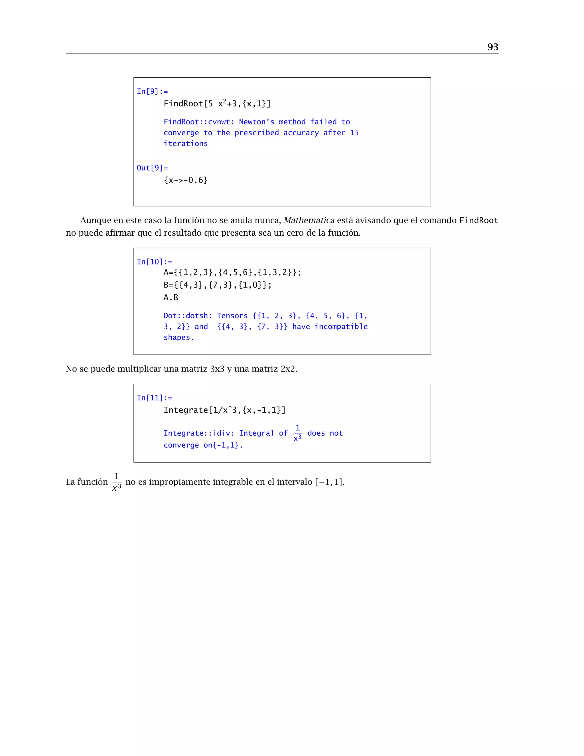 93
In[9]:=
FindRoot[5 x2
+3,{x,1}]
FindRoot::cvnwt: Newton’s method failed to
converge to the prescribed accuracy after 15
iterations
Out[9]=
{x->-0.6}
Aunque en este caso la función no se anula nunca, Mathematica está avisando que el comando FindRoot
no puede aﬁrmar que el resultado que presenta sea un cero de la función.
In[10]:=
A={{1,2,3},{4,5,6},{1,3,2}};
B={{4,3},{7,3},{1,0}};
A.B
Dot::dotsh: Tensors {{1, 2, 3}, {4, 5, 6}, {1,
3, 2}} and {{4, 3}, {7, 3}} have incompatible
shapes.
No se puede multiplicar una matriz 3x3 y una matriz 2x2.
In[11]:=
Integrate[1/x 3,{x,-1,1}]
Integrate::idiv: Integral of
1
x3
does not
converge on{-1,1}.
La función
1
x3
no es impropiamente integrable en el intervalo [−1, 1].
 