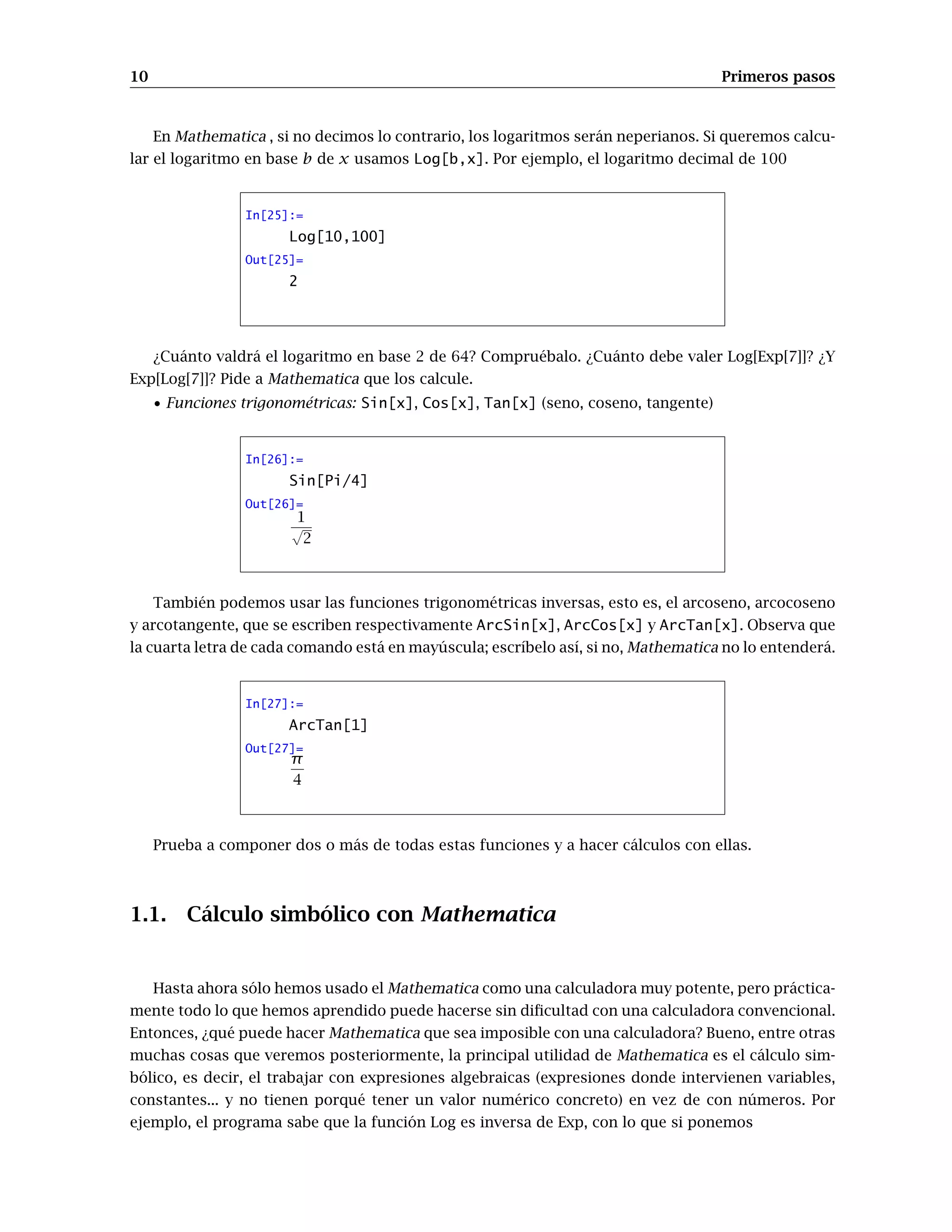 10 Primeros pasos
En Mathematica , si no decimos lo contrario, los logaritmos serán neperianos. Si queremos calcu-
lar el logaritmo en base b de x usamos Log[b,x]. Por ejemplo, el logaritmo decimal de 100
In[25]:=
Log[10,100]
Out[25]=
2
¿Cuánto valdrá el logaritmo en base 2 de 64? Compruébalo. ¿Cuánto debe valer Log[Exp[7]]? ¿Y
Exp[Log[7]]? Pide a Mathematica que los calcule.
• Funciones trigonométricas: Sin[x], Cos[x], Tan[x] (seno, coseno, tangente)
In[26]:=
Sin[Pi/4]
Out[26]=
1
√
2
También podemos usar las funciones trigonométricas inversas, esto es, el arcoseno, arcocoseno
y arcotangente, que se escriben respectivamente ArcSin[x], ArcCos[x] y ArcTan[x]. Observa que
la cuarta letra de cada comando está en mayúscula; escríbelo así, si no, Mathematica no lo entenderá.
In[27]:=
ArcTan[1]
Out[27]=
π
4
Prueba a componer dos o más de todas estas funciones y a hacer cálculos con ellas.
1.1. Cálculo simbólico con Mathematica
Hasta ahora sólo hemos usado el Mathematica como una calculadora muy potente, pero práctica-
mente todo lo que hemos aprendido puede hacerse sin dificultad con una calculadora convencional.
Entonces, ¿qué puede hacer Mathematica que sea imposible con una calculadora? Bueno, entre otras
muchas cosas que veremos posteriormente, la principal utilidad de Mathematica es el cálculo sim-
bólico, es decir, el trabajar con expresiones algebraicas (expresiones donde intervienen variables,
constantes... y no tienen porqué tener un valor numérico concreto) en vez de con números. Por
ejemplo, el programa sabe que la función Log es inversa de Exp, con lo que si ponemos
 