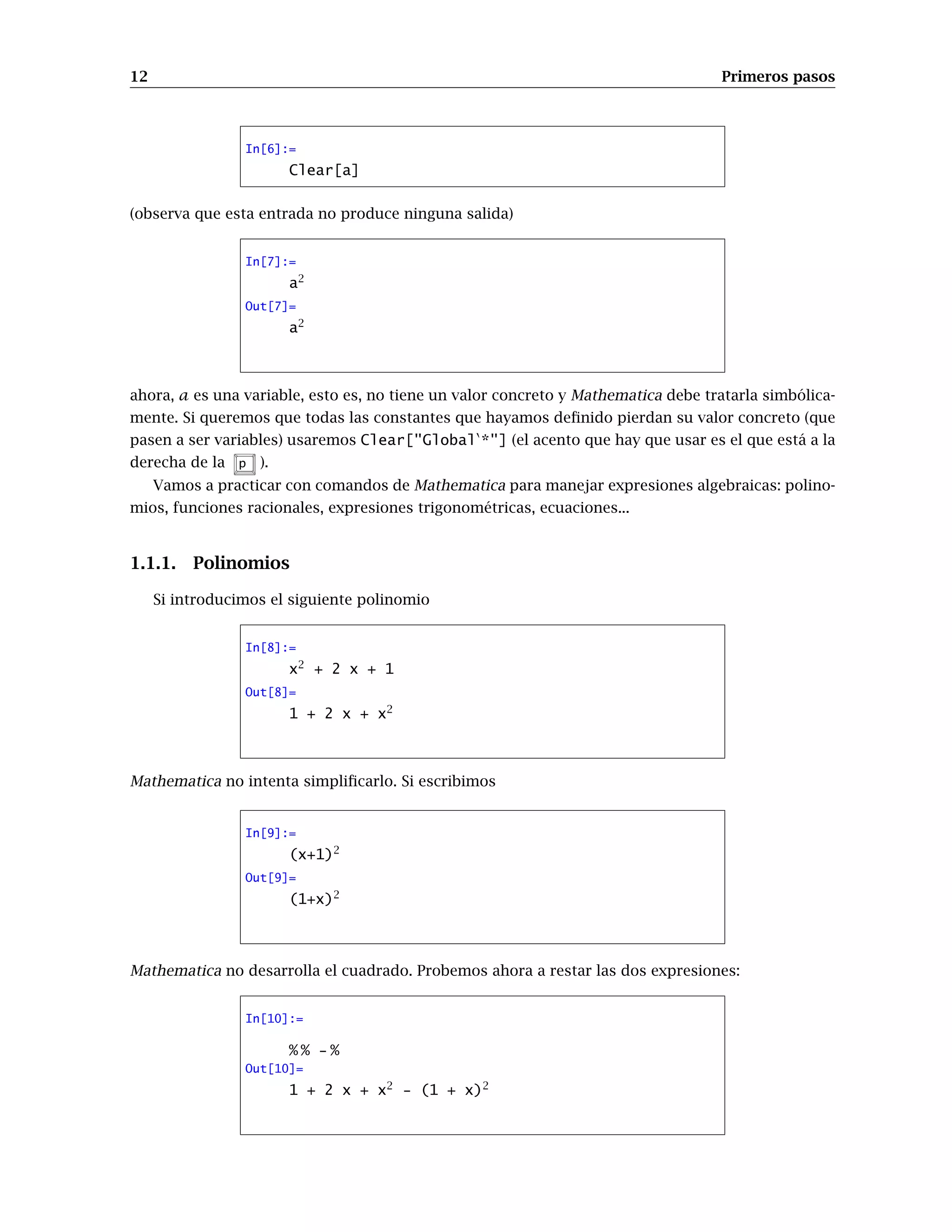 12 Primeros pasos
In[6]:=
Clear[a]
(observa que esta entrada no produce ninguna salida)
In[7]:=
a2
Out[7]=
a2
ahora, a es una variable, esto es, no tiene un valor concreto y Mathematica debe tratarla simbólica-
mente. Si queremos que todas las constantes que hayamos definido pierdan su valor concreto (que
pasen a ser variables) usaremos Clear[GlobalÈ
*] (el acento que hay que usar es el que está a la
derecha de la p ).
Vamos a practicar con comandos de Mathematica para manejar expresiones algebraicas: polino-
mios, funciones racionales, expresiones trigonométricas, ecuaciones...
1.1.1. Polinomios
Si introducimos el siguiente polinomio
In[8]:=
x2
+ 2 x + 1
Out[8]=
1 + 2 x + x2
Mathematica no intenta simplificarlo. Si escribimos
In[9]:=
(x+1)2
Out[9]=
(1+x)2
Mathematica no desarrolla el cuadrado. Probemos ahora a restar las dos expresiones:
In[10]:=
% % - %
Out[10]=
1 + 2 x + x2
- (1 + x)2
 