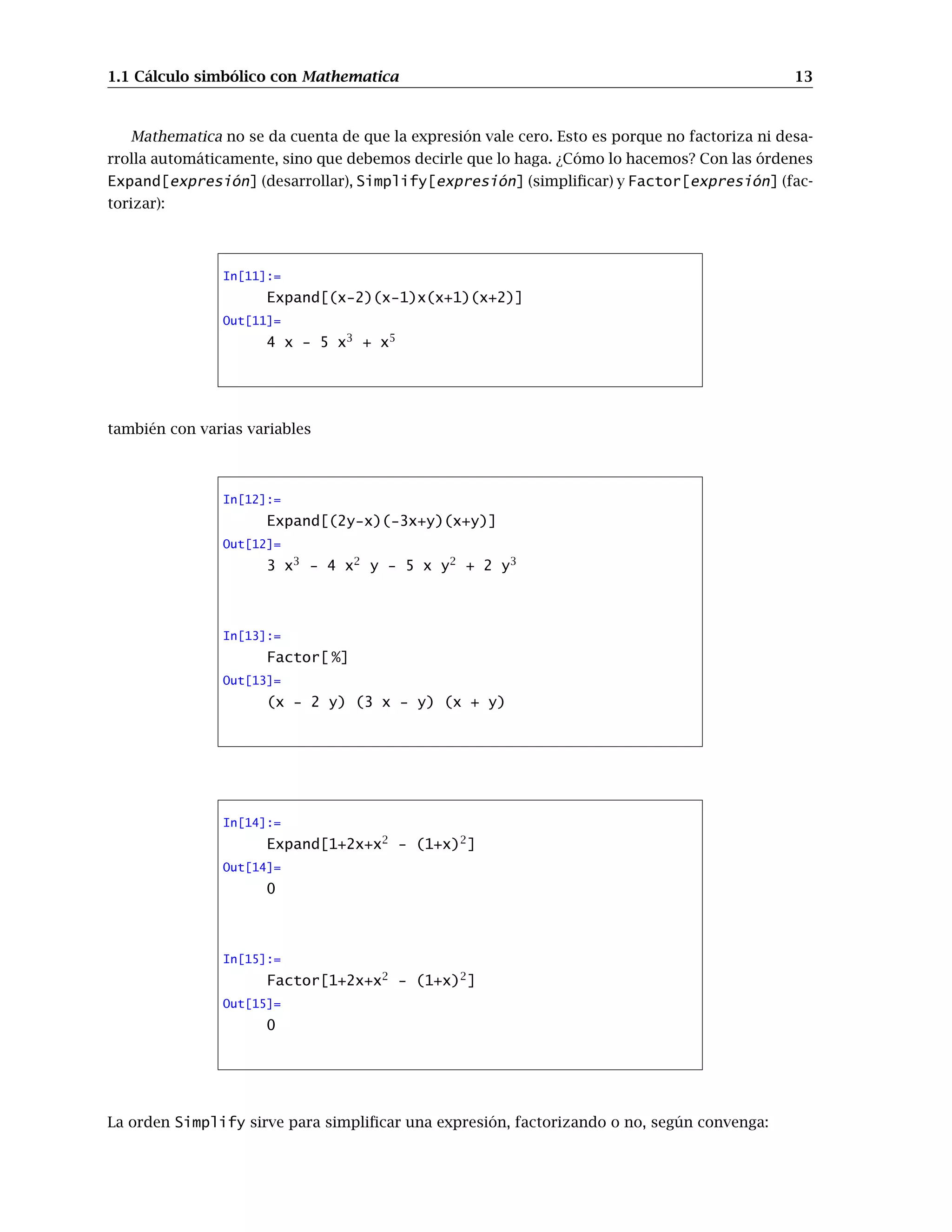1.1 Cálculo simbólico con Mathematica 13
Mathematica no se da cuenta de que la expresión vale cero. Esto es porque no factoriza ni desa-
rrolla automáticamente, sino que debemos decirle que lo haga. ¿Cómo lo hacemos? Con las órdenes
Expand[expresión] (desarrollar), Simplify[expresión] (simplificar) y Factor[expresión] (fac-
torizar):
In[11]:=
Expand[(x-2)(x-1)x(x+1)(x+2)]
Out[11]=
4 x - 5 x3
+ x5
también con varias variables
In[12]:=
Expand[(2y-x)(-3x+y)(x+y)]
Out[12]=
3 x3
- 4 x2
y - 5 x y2
+ 2 y3
In[13]:=
Factor[ %]
Out[13]=
(x - 2 y) (3 x - y) (x + y)
In[14]:=
Expand[1+2x+x2
- (1+x)2
]
Out[14]=
0
In[15]:=
Factor[1+2x+x2
- (1+x)2
]
Out[15]=
0
La orden Simplify sirve para simplificar una expresión, factorizando o no, según convenga:
 