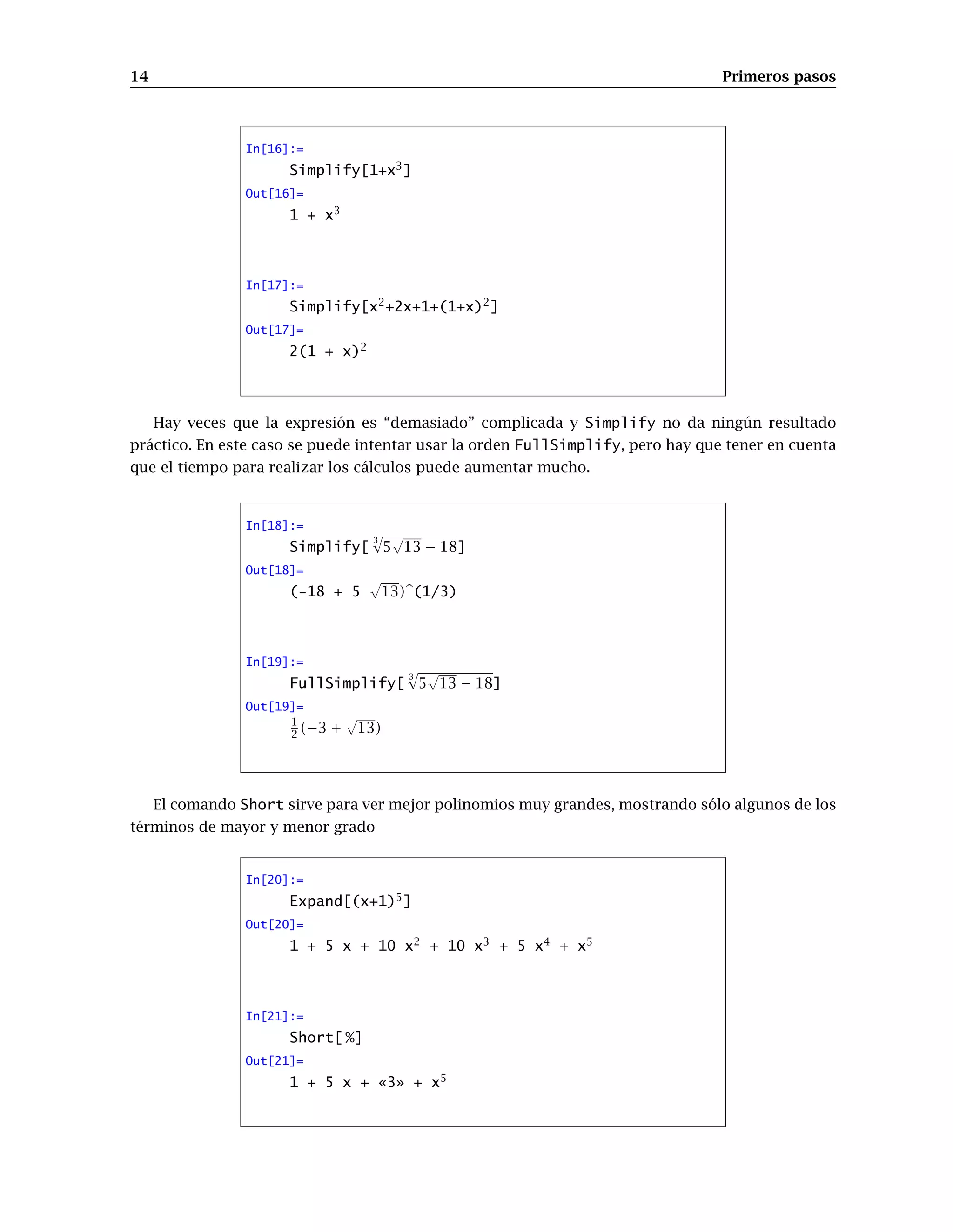 14 Primeros pasos
In[16]:=
Simplify[1+x3
]
Out[16]=
1 + x3
In[17]:=
Simplify[x2
+2x+1+(1+x)2
]
Out[17]=
2(1 + x)2
Hay veces que la expresión es “demasiado” complicada y Simplify no da ningún resultado
práctico. En este caso se puede intentar usar la orden FullSimplify, pero hay que tener en cuenta
que el tiempo para realizar los cálculos puede aumentar mucho.
In[18]:=
Simplify[
3
p
5
√
13 − 18]
Out[18]=
(-18 + 5
√
13)b(1/3)
In[19]:=
FullSimplify[
3
p
5
√
13 − 18]
Out[19]=
1
2 (−3 +
√
13)
El comando Short sirve para ver mejor polinomios muy grandes, mostrando sólo algunos de los
términos de mayor y menor grado
In[20]:=
Expand[(x+1)5
]
Out[20]=
1 + 5 x + 10 x2
+ 10 x3
+ 5 x4
+ x5
In[21]:=
Short[ %]
Out[21]=
1 + 5 x + «3» + x5
 