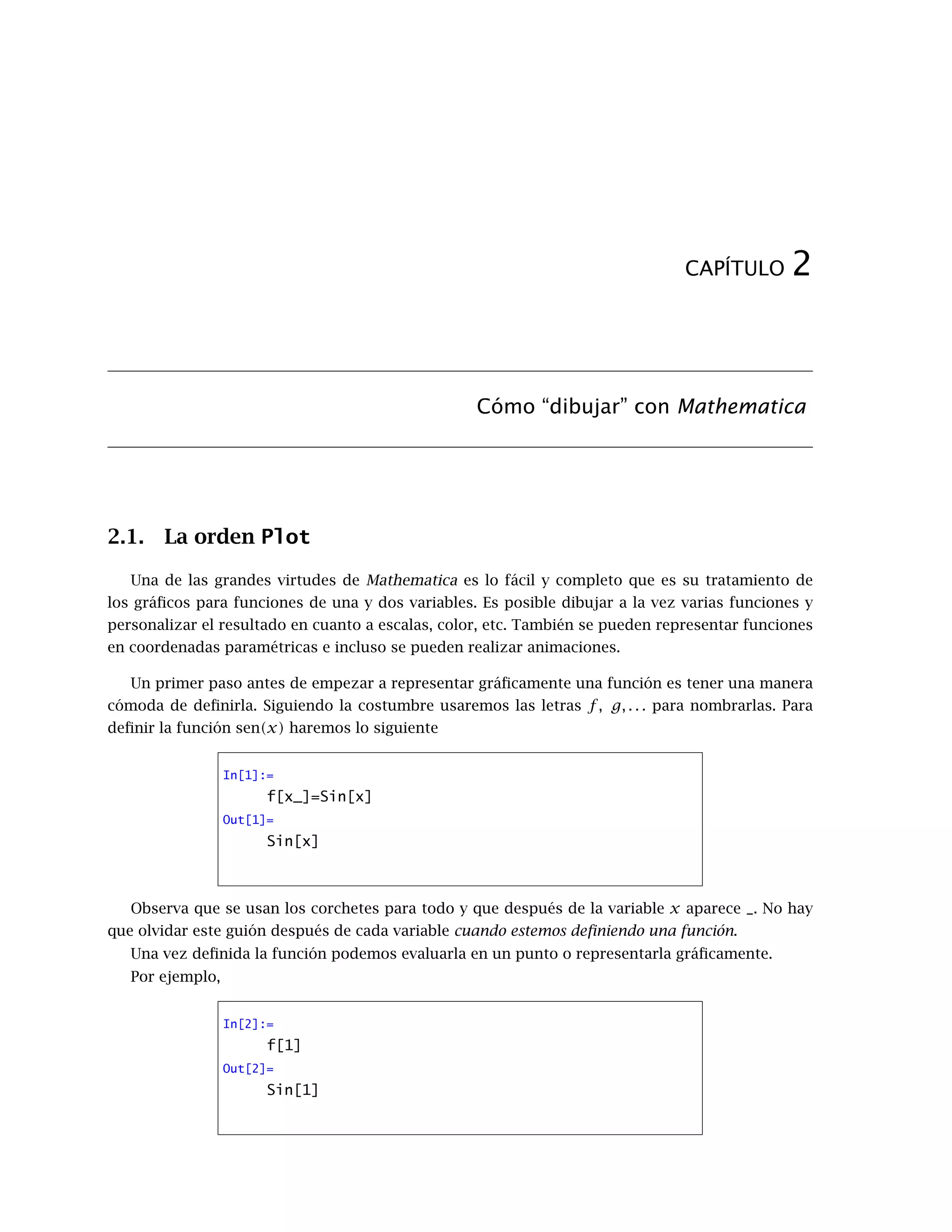 CAPÍTULO 2
Cómo “dibujar” con Mathematica
2.1. La orden Plot
Una de las grandes virtudes de Mathematica es lo fácil y completo que es su tratamiento de
los gráficos para funciones de una y dos variables. Es posible dibujar a la vez varias funciones y
personalizar el resultado en cuanto a escalas, color, etc. También se pueden representar funciones
en coordenadas paramétricas e incluso se pueden realizar animaciones.
Un primer paso antes de empezar a representar gráficamente una función es tener una manera
cómoda de definirla. Siguiendo la costumbre usaremos las letras f, g, . . . para nombrarlas. Para
definir la función sen(x) haremos lo siguiente
In[1]:=
f[x_]=Sin[x]
Out[1]=
Sin[x]
Observa que se usan los corchetes para todo y que después de la variable x aparece _. No hay
que olvidar este guión después de cada variable cuando estemos definiendo una función.
Una vez definida la función podemos evaluarla en un punto o representarla gráficamente.
Por ejemplo,
In[2]:=
f[1]
Out[2]=
Sin[1]
 