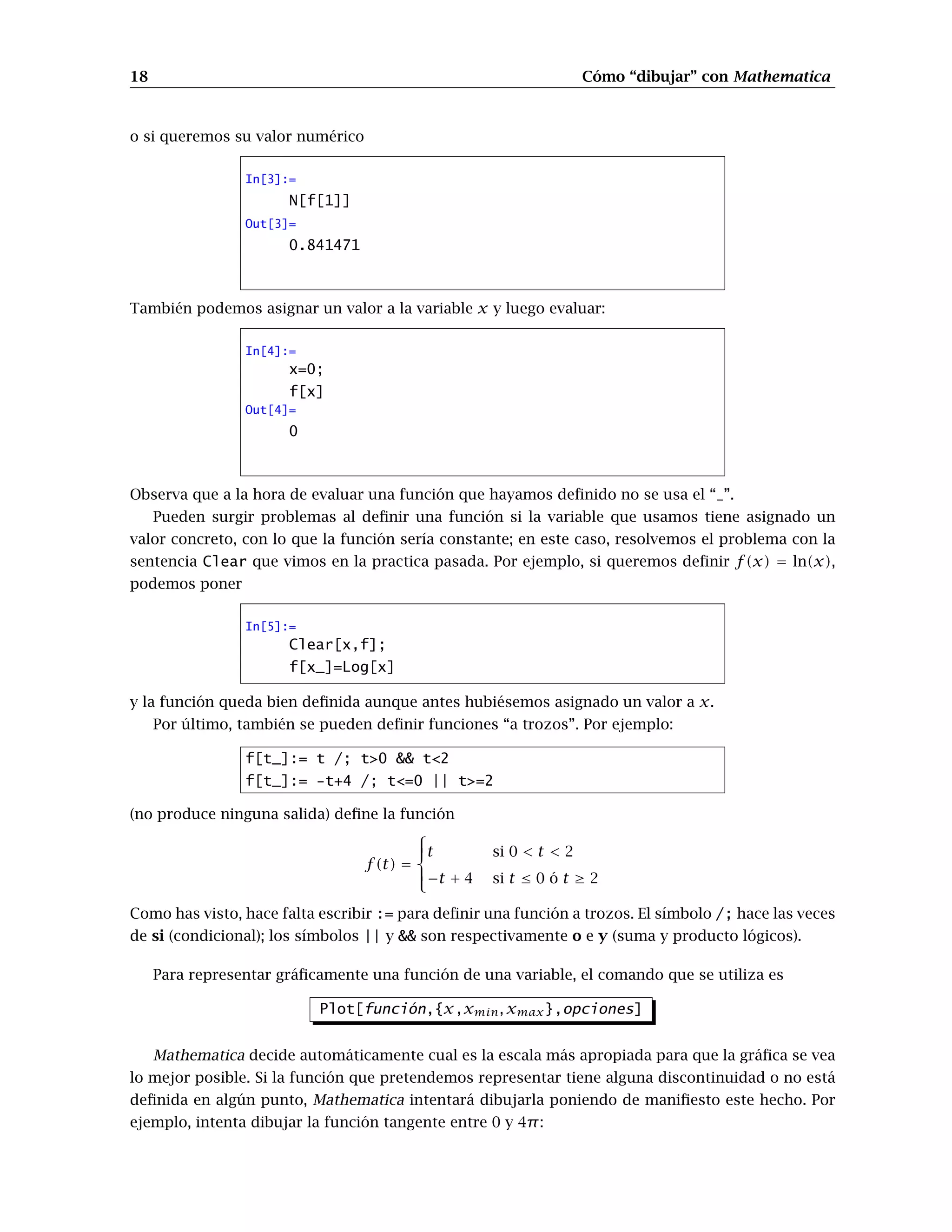 18 Cómo “dibujar” con Mathematica
o si queremos su valor numérico
In[3]:=
N[f[1]]
Out[3]=
0.841471
También podemos asignar un valor a la variable x y luego evaluar:
In[4]:=
x=0;
f[x]
Out[4]=
0
Observa que a la hora de evaluar una función que hayamos definido no se usa el “_”.
Pueden surgir problemas al definir una función si la variable que usamos tiene asignado un
valor concreto, con lo que la función sería constante; en este caso, resolvemos el problema con la
sentencia Clear que vimos en la practica pasada. Por ejemplo, si queremos definir f(x) = ln(x),
podemos poner
In[5]:=
Clear[x,f];
f[x_]=Log[x]
y la función queda bien definida aunque antes hubiésemos asignado un valor a x.
Por último, también se pueden definir funciones “a trozos”. Por ejemplo:
f[t_]:= t /; t0  t2
f[t_]:= -t+4 /; t=0 || t=2
(no produce ninguna salida) define la función
f(t) =





t si 0  t  2
−t + 4 si t ≤ 0 ó t ≥ 2
Como has visto, hace falta escribir := para definir una función a trozos. El símbolo /; hace las veces
de si (condicional); los símbolos || y  son respectivamente o e y (suma y producto lógicos).
Para representar gráficamente una función de una variable, el comando que se utiliza es
Plot[función,{x,xmin, xmax},opciones]
Mathematica decide automáticamente cual es la escala más apropiada para que la gráfica se vea
lo mejor posible. Si la función que pretendemos representar tiene alguna discontinuidad o no está
definida en algún punto, Mathematica intentará dibujarla poniendo de manifiesto este hecho. Por
ejemplo, intenta dibujar la función tangente entre 0 y 4π:
 
