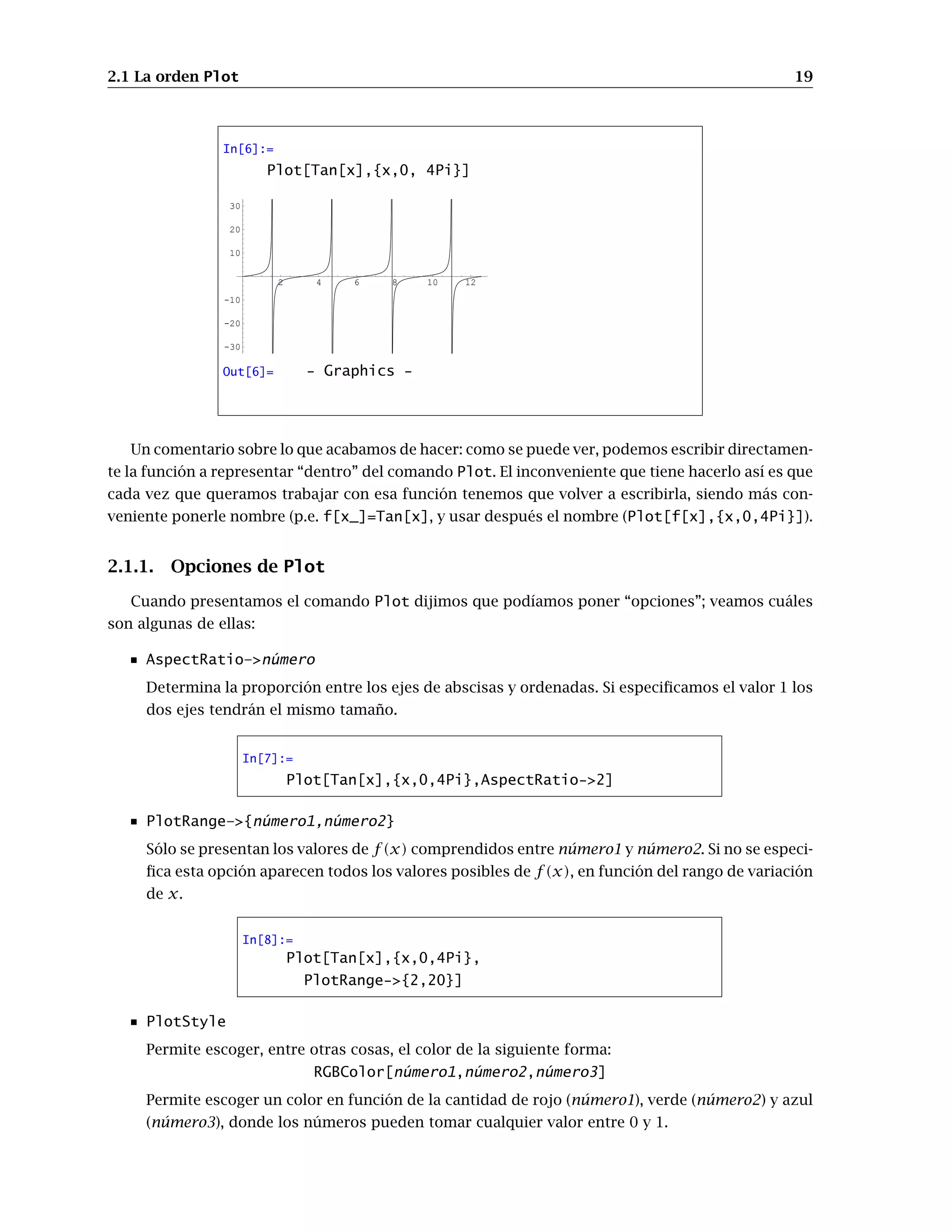 2.1 La orden Plot 19
In[6]:=
Plot[Tan[x],{x,0, 4Pi}]
2 4 6 8 10 12
-30
-20
-10
10
20
30
Out[6]= - Graphics -
Un comentario sobre lo que acabamos de hacer: como se puede ver, podemos escribir directamen-
te la función a representar “dentro” del comando Plot. El inconveniente que tiene hacerlo así es que
cada vez que queramos trabajar con esa función tenemos que volver a escribirla, siendo más con-
veniente ponerle nombre (p.e. f[x_]=Tan[x], y usar después el nombre (Plot[f[x],{x,0,4Pi}]).
2.1.1. Opciones de Plot
Cuando presentamos el comando Plot dijimos que podíamos poner “opciones”; veamos cuáles
son algunas de ellas:
AspectRatio–número
Determina la proporción entre los ejes de abscisas y ordenadas. Si especificamos el valor 1 los
dos ejes tendrán el mismo tamaño.
In[7]:=
Plot[Tan[x],{x,0,4Pi},AspectRatio-2]
PlotRange–{número1,número2}
Sólo se presentan los valores de f(x) comprendidos entre número1 y número2. Si no se especi-
fica esta opción aparecen todos los valores posibles de f (x), en función del rango de variación
de x.
In[8]:=
Plot[Tan[x],{x,0,4Pi},
PlotRange-{2,20}]
PlotStyle
Permite escoger, entre otras cosas, el color de la siguiente forma:
RGBColor[número1,número2,número3]
Permite escoger un color en función de la cantidad de rojo (número1), verde (número2) y azul
(número3), donde los números pueden tomar cualquier valor entre 0 y 1.
 