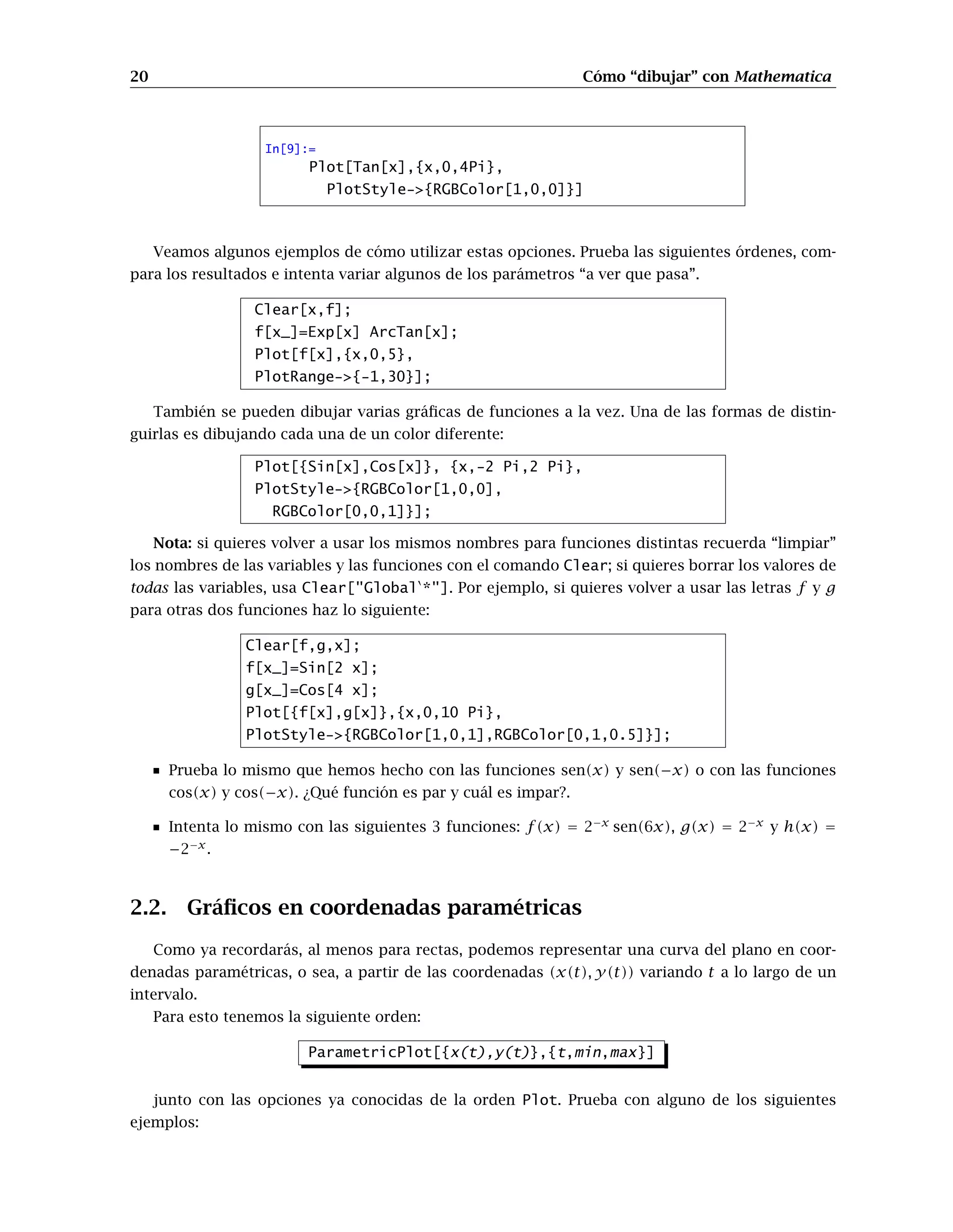 20 Cómo “dibujar” con Mathematica
In[9]:=
Plot[Tan[x],{x,0,4Pi},
PlotStyle-{RGBColor[1,0,0]}]
Veamos algunos ejemplos de cómo utilizar estas opciones. Prueba las siguientes órdenes, com-
para los resultados e intenta variar algunos de los parámetros “a ver que pasa”.
Clear[x,f];
f[x_]=Exp[x] ArcTan[x];
Plot[f[x],{x,0,5},
PlotRange-{-1,30}];
También se pueden dibujar varias gráficas de funciones a la vez. Una de las formas de distin-
guirlas es dibujando cada una de un color diferente:
Plot[{Sin[x],Cos[x]}, {x,-2 Pi,2 Pi},
PlotStyle-{RGBColor[1,0,0],
RGBColor[0,0,1]}];
Nota: si quieres volver a usar los mismos nombres para funciones distintas recuerda “limpiar”
los nombres de las variables y las funciones con el comando Clear; si quieres borrar los valores de
todas las variables, usa Clear[GlobalÈ
*]. Por ejemplo, si quieres volver a usar las letras f y g
para otras dos funciones haz lo siguiente:
Clear[f,g,x];
f[x_]=Sin[2 x];
g[x_]=Cos[4 x];
Plot[{f[x],g[x]},{x,0,10 Pi},
PlotStyle-{RGBColor[1,0,1],RGBColor[0,1,0.5]}];
Prueba lo mismo que hemos hecho con las funciones sen(x) y sen(−x) o con las funciones
cos(x) y cos(−x). ¿Qué función es par y cuál es impar?.
Intenta lo mismo con las siguientes 3 funciones: f(x) = 2−x
sen(6x), g(x) = 2−x
y h(x) =
−2−x
.
2.2. Gráficos en coordenadas paramétricas
Como ya recordarás, al menos para rectas, podemos representar una curva del plano en coor-
denadas paramétricas, o sea, a partir de las coordenadas (x(t), y(t)) variando t a lo largo de un
intervalo.
Para esto tenemos la siguiente orden:
ParametricPlot[{x(t),y(t)},{t,min,max}]
junto con las opciones ya conocidas de la orden Plot. Prueba con alguno de los siguientes
ejemplos:
 