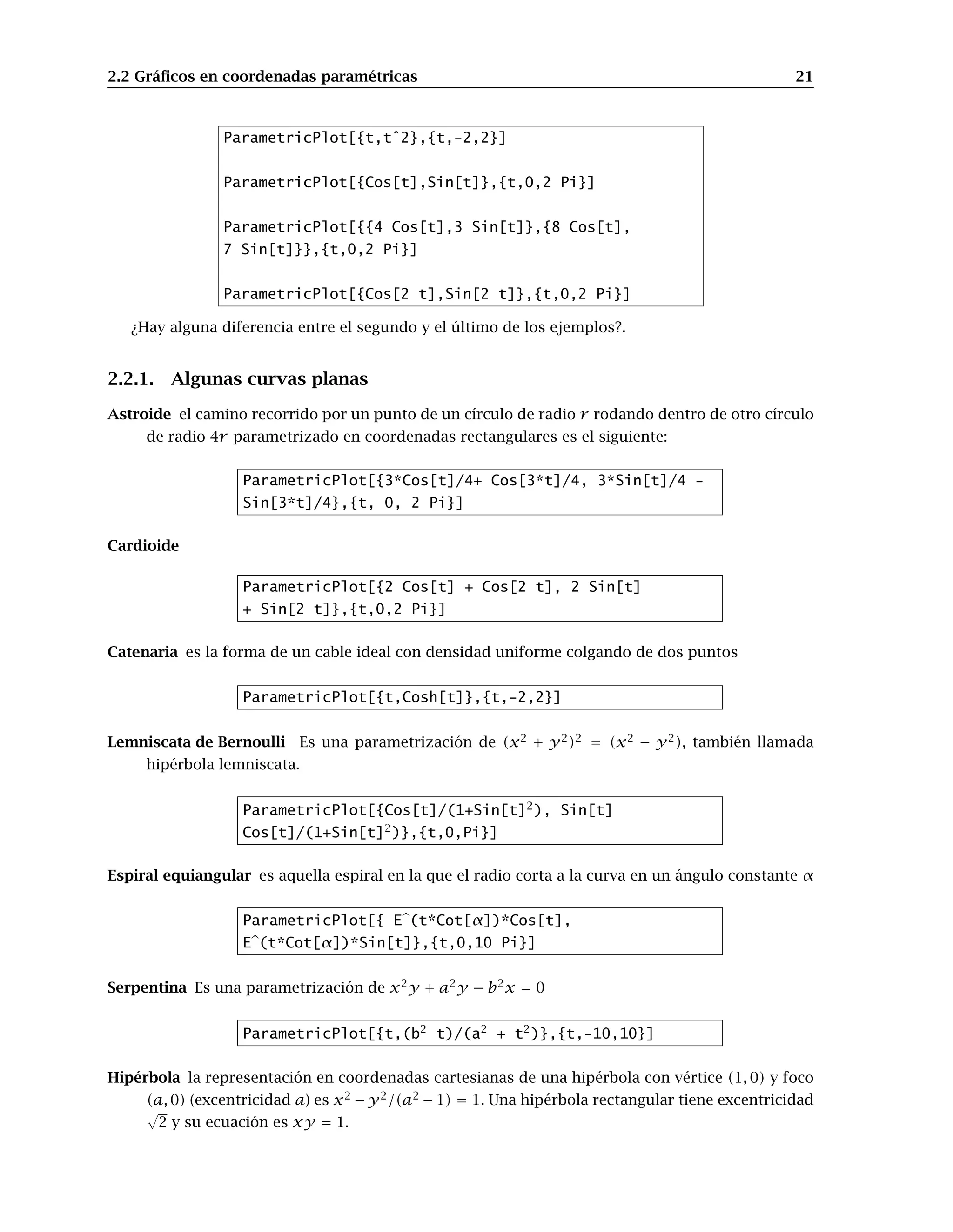 2.2 Gráficos en coordenadas paramétricas 21
ParametricPlot[{t,tˆ2},{t,-2,2}]
ParametricPlot[{Cos[t],Sin[t]},{t,0,2 Pi}]
ParametricPlot[{{4 Cos[t],3 Sin[t]},{8 Cos[t],
7 Sin[t]}},{t,0,2 Pi}]
ParametricPlot[{Cos[2 t],Sin[2 t]},{t,0,2 Pi}]
¿Hay alguna diferencia entre el segundo y el último de los ejemplos?.
2.2.1. Algunas curvas planas
Astroide el camino recorrido por un punto de un círculo de radio r rodando dentro de otro círculo
de radio 4r parametrizado en coordenadas rectangulares es el siguiente:
ParametricPlot[{3*Cos[t]/4+ Cos[3*t]/4, 3*Sin[t]/4 -
Sin[3*t]/4},{t, 0, 2 Pi}]
Cardioide
ParametricPlot[{2 Cos[t] + Cos[2 t], 2 Sin[t]
+ Sin[2 t]},{t,0,2 Pi}]
Catenaria es la forma de un cable ideal con densidad uniforme colgando de dos puntos
ParametricPlot[{t,Cosh[t]},{t,-2,2}]
Lemniscata de Bernoulli Es una parametrización de (x2
+ y2
)2
= (x2
− y2
), también llamada
hipérbola lemniscata.
ParametricPlot[{Cos[t]/(1+Sin[t]2
), Sin[t]
Cos[t]/(1+Sin[t]2
)},{t,0,Pi}]
Espiral equiangular es aquella espiral en la que el radio corta a la curva en un ángulo constante α
ParametricPlot[{ Eb(t*Cot[α])*Cos[t],
Eb(t*Cot[α])*Sin[t]},{t,0,10 Pi}]
Serpentina Es una parametrización de x2
y + a2
y − b2
x = 0
ParametricPlot[{t,(b2
t)/(a2
+ t2
)},{t,-10,10}]
Hipérbola la representación en coordenadas cartesianas de una hipérbola con vértice (1, 0) y foco
(a, 0) (excentricidad a) es x2
− y2
/(a2
− 1) = 1. Una hipérbola rectangular tiene excentricidad
√
2 y su ecuación es xy = 1.
 