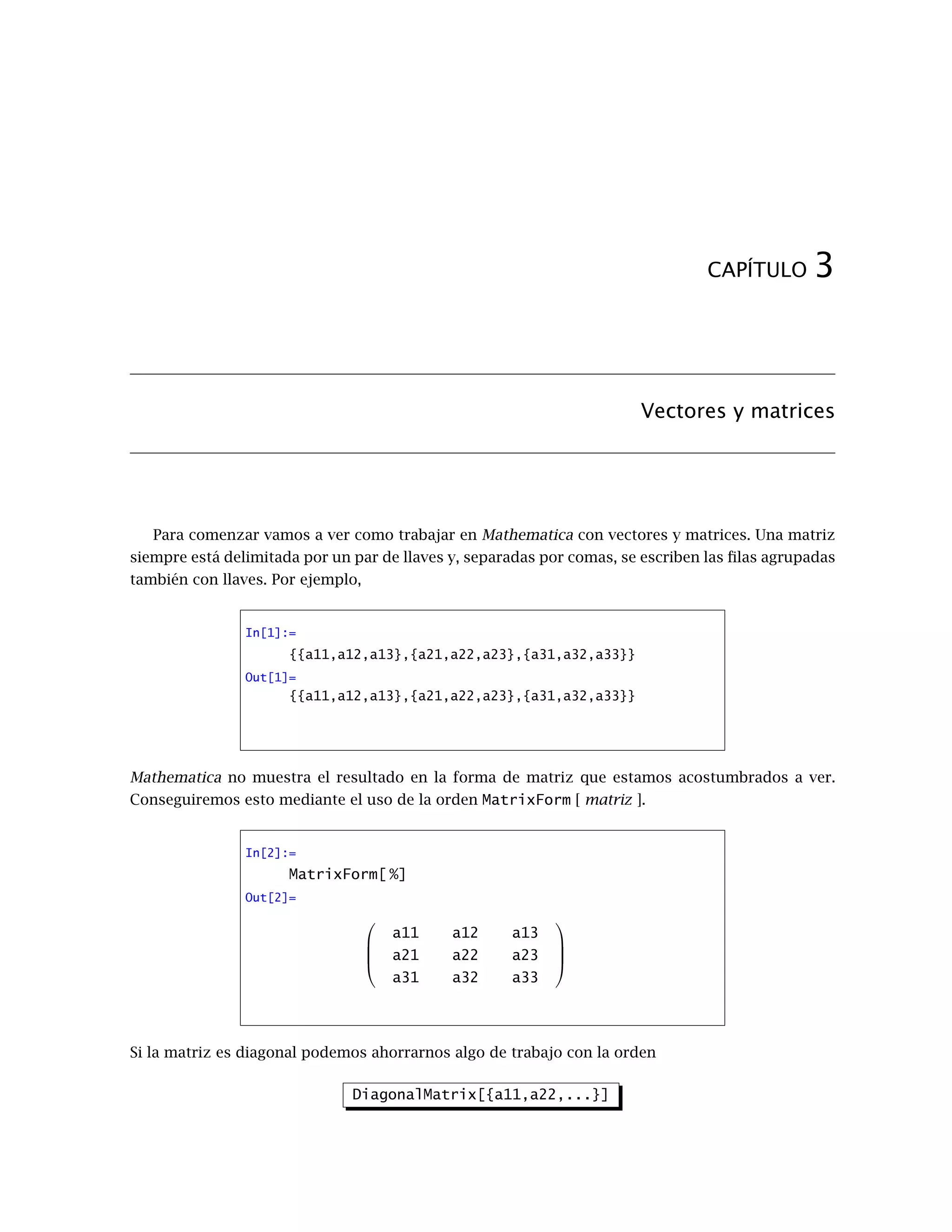 CAPÍTULO 3
Vectores y matrices
Para comenzar vamos a ver como trabajar en Mathematica con vectores y matrices. Una matriz
siempre está delimitada por un par de llaves y, separadas por comas, se escriben las filas agrupadas
también con llaves. Por ejemplo,
In[1]:=
{{a11,a12,a13},{a21,a22,a23},{a31,a32,a33}}
Out[1]=
{{a11,a12,a13},{a21,a22,a23},{a31,a32,a33}}
Mathematica no muestra el resultado en la forma de matriz que estamos acostumbrados a ver.
Conseguiremos esto mediante el uso de la orden MatrixForm [ matriz ].
In[2]:=
MatrixForm[ %]
Out[2]=




a11 a12 a13
a21 a22 a23
a31 a32 a33




Si la matriz es diagonal podemos ahorrarnos algo de trabajo con la orden
DiagonalMatrix[{a11,a22,...}]
 