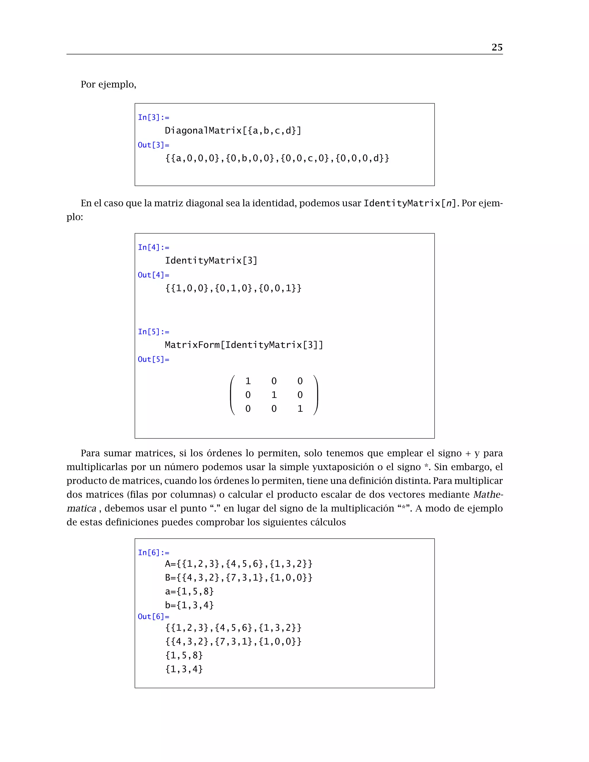 25
Por ejemplo,
In[3]:=
DiagonalMatrix[{a,b,c,d}]
Out[3]=
{{a,0,0,0},{0,b,0,0},{0,0,c,0},{0,0,0,d}}
En el caso que la matriz diagonal sea la identidad, podemos usar IdentityMatrix[n]. Por ejem-
plo:
In[4]:=
IdentityMatrix[3]
Out[4]=
{{1,0,0},{0,1,0},{0,0,1}}
In[5]:=
MatrixForm[IdentityMatrix[3]]
Out[5]=




1 0 0
0 1 0
0 0 1




Para sumar matrices, si los órdenes lo permiten, solo tenemos que emplear el signo + y para
multiplicarlas por un número podemos usar la simple yuxtaposición o el signo *. Sin embargo, el
producto de matrices, cuando los órdenes lo permiten, tiene una definición distinta. Para multiplicar
dos matrices (filas por columnas) o calcular el producto escalar de dos vectores mediante Mathe-
matica , debemos usar el punto “.” en lugar del signo de la multiplicación “*”. A modo de ejemplo
de estas definiciones puedes comprobar los siguientes cálculos
In[6]:=
A={{1,2,3},{4,5,6},{1,3,2}}
B={{4,3,2},{7,3,1},{1,0,0}}
a={1,5,8}
b={1,3,4}
Out[6]=
{{1,2,3},{4,5,6},{1,3,2}}
{{4,3,2},{7,3,1},{1,0,0}}
{1,5,8}
{1,3,4}
 