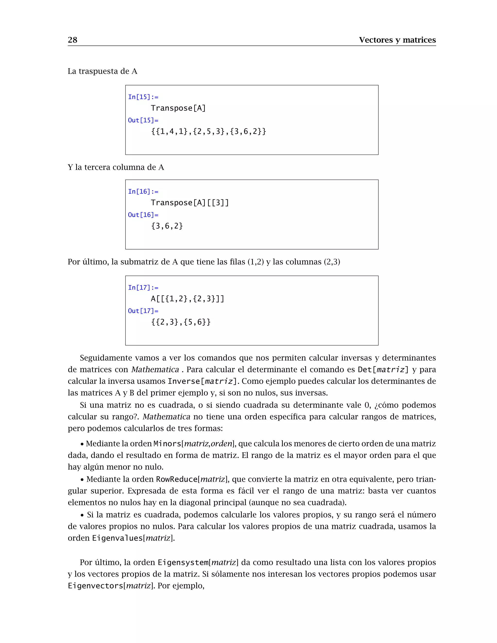 28 Vectores y matrices
La traspuesta de A
In[15]:=
Transpose[A]
Out[15]=
{{1,4,1},{2,5,3},{3,6,2}}
Y la tercera columna de A
In[16]:=
Transpose[A][[3]]
Out[16]=
{3,6,2}
Por último, la submatriz de A que tiene las filas (1,2) y las columnas (2,3)
In[17]:=
A[[{1,2},{2,3}]]
Out[17]=
{{2,3},{5,6}}
Seguidamente vamos a ver los comandos que nos permiten calcular inversas y determinantes
de matrices con Mathematica . Para calcular el determinante el comando es Det[matriz] y para
calcular la inversa usamos Inverse[matriz]. Como ejemplo puedes calcular los determinantes de
las matrices A y B del primer ejemplo y, si son no nulos, sus inversas.
Si una matriz no es cuadrada, o si siendo cuadrada su determinante vale 0, ¿cómo podemos
calcular su rango?. Mathematica no tiene una orden específica para calcular rangos de matrices,
pero podemos calcularlos de tres formas:
• Mediante la orden Minors[matriz,orden], que calcula los menores de cierto orden de una matriz
dada, dando el resultado en forma de matriz. El rango de la matriz es el mayor orden para el que
hay algún menor no nulo.
• Mediante la orden RowReduce[matriz], que convierte la matriz en otra equivalente, pero trian-
gular superior. Expresada de esta forma es fácil ver el rango de una matriz: basta ver cuantos
elementos no nulos hay en la diagonal principal (aunque no sea cuadrada).
• Si la matriz es cuadrada, podemos calcularle los valores propios, y su rango será el número
de valores propios no nulos. Para calcular los valores propios de una matriz cuadrada, usamos la
orden Eigenvalues[matriz].
Por último, la orden Eigensystem[matriz] da como resultado una lista con los valores propios
y los vectores propios de la matriz. Si sólamente nos interesan los vectores propios podemos usar
Eigenvectors[matriz]. Por ejemplo,
 