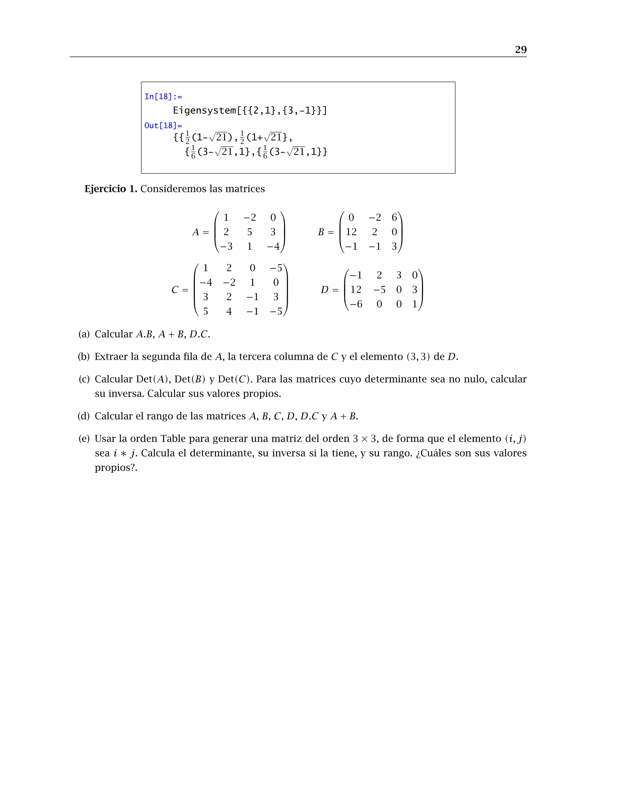 29
In[18]:=
Eigensystem[{{2,1},{3,-1}}]
Out[18]=
{{1
2 (1-
√
21),1
2 (1+
√
21},
{1
6 (3-
√
21,1},{1
6 (3-
√
21,1}}
Ejercicio 1. Consideremos las matrices
A =




1 −2 0
2 5 3
−3 1 −4



 B =




0 −2 6
12 2 0
−1 −1 3




C =






1 2 0 −5
−4 −2 1 0
3 2 −1 3
5 4 −1 −5






D =




−1 2 3 0
12 −5 0 3
−6 0 0 1




(a) Calcular A.B, A + B, D.C.
(b) Extraer la segunda fila de A, la tercera columna de C y el elemento (3, 3) de D.
(c) Calcular Det(A), Det(B) y Det(C). Para las matrices cuyo determinante sea no nulo, calcular
su inversa. Calcular sus valores propios.
(d) Calcular el rango de las matrices A, B, C, D, D.C y A + B.
(e) Usar la orden Table para generar una matriz del orden 3 × 3, de forma que el elemento (i, j)
sea i ∗ j. Calcula el determinante, su inversa si la tiene, y su rango. ¿Cuáles son sus valores
propios?.
 