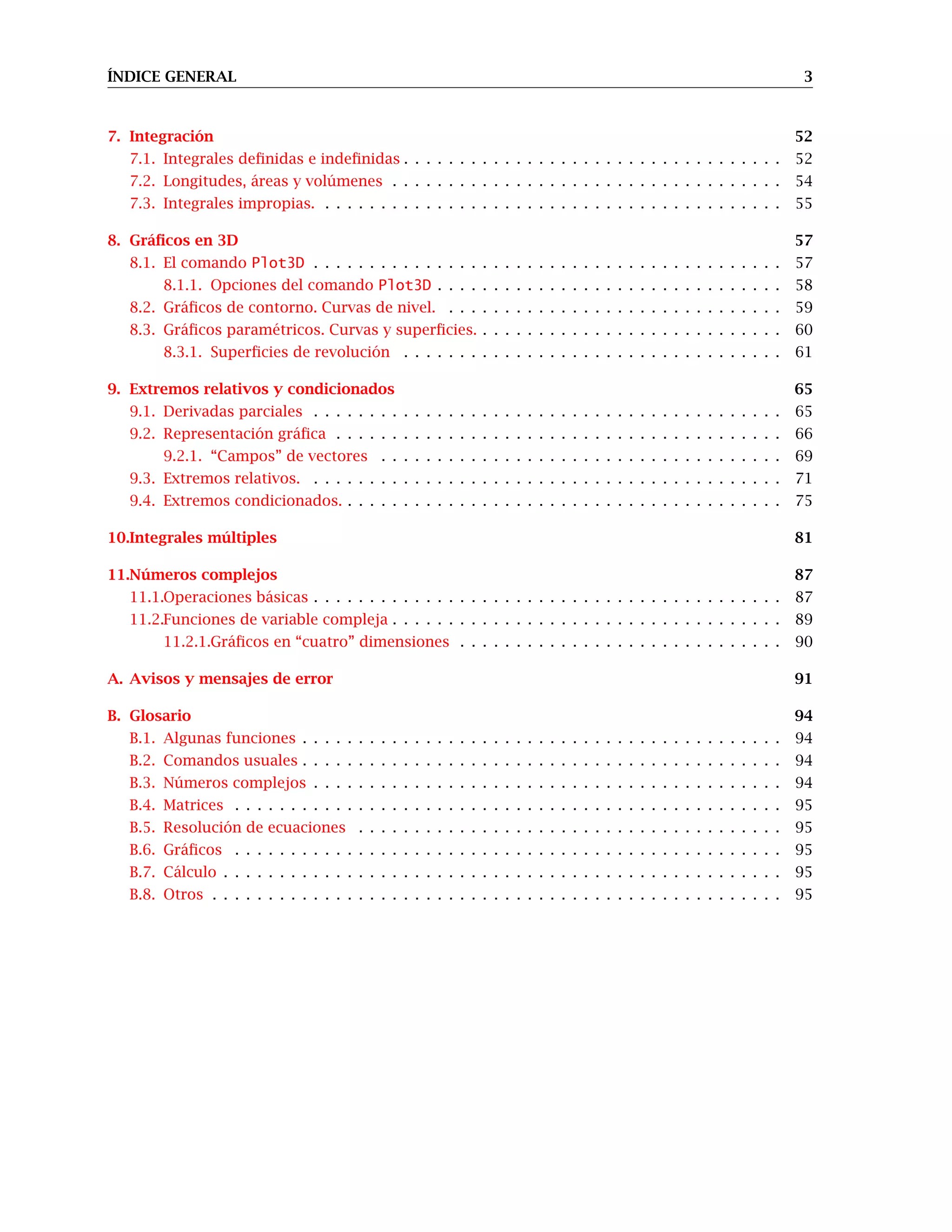 ÍNDICE GENERAL 3
7. Integración 52
7.1. Integrales definidas e indefinidas . . . . . . . . . . . . . . . . . . . . . . . . . . . . . . . . . . 52
7.2. Longitudes, áreas y volúmenes . . . . . . . . . . . . . . . . . . . . . . . . . . . . . . . . . . . 54
7.3. Integrales impropias. . . . . . . . . . . . . . . . . . . . . . . . . . . . . . . . . . . . . . . . . . 55
8. Gráficos en 3D 57
8.1. El comando Plot3D . . . . . . . . . . . . . . . . . . . . . . . . . . . . . . . . . . . . . . . . . . 57
8.1.1. Opciones del comando Plot3D . . . . . . . . . . . . . . . . . . . . . . . . . . . . . . . 58
8.2. Gráficos de contorno. Curvas de nivel. . . . . . . . . . . . . . . . . . . . . . . . . . . . . . . 59
8.3. Gráficos paramétricos. Curvas y superficies. . . . . . . . . . . . . . . . . . . . . . . . . . . . 60
8.3.1. Superficies de revolución . . . . . . . . . . . . . . . . . . . . . . . . . . . . . . . . . . 61
9. Extremos relativos y condicionados 65
9.1. Derivadas parciales . . . . . . . . . . . . . . . . . . . . . . . . . . . . . . . . . . . . . . . . . . 65
9.2. Representación gráfica . . . . . . . . . . . . . . . . . . . . . . . . . . . . . . . . . . . . . . . . 66
9.2.1. “Campos” de vectores . . . . . . . . . . . . . . . . . . . . . . . . . . . . . . . . . . . . 69
9.3. Extremos relativos. . . . . . . . . . . . . . . . . . . . . . . . . . . . . . . . . . . . . . . . . . . 71
9.4. Extremos condicionados. . . . . . . . . . . . . . . . . . . . . . . . . . . . . . . . . . . . . . . . 75
10.Integrales múltiples 81
11.Números complejos 87
11.1.Operaciones básicas . . . . . . . . . . . . . . . . . . . . . . . . . . . . . . . . . . . . . . . . . . 87
11.2.Funciones de variable compleja . . . . . . . . . . . . . . . . . . . . . . . . . . . . . . . . . . . 89
11.2.1.Gráficos en “cuatro” dimensiones . . . . . . . . . . . . . . . . . . . . . . . . . . . . . 90
A. Avisos y mensajes de error 91
B. Glosario 94
B.1. Algunas funciones . . . . . . . . . . . . . . . . . . . . . . . . . . . . . . . . . . . . . . . . . . . 94
B.2. Comandos usuales . . . . . . . . . . . . . . . . . . . . . . . . . . . . . . . . . . . . . . . . . . . 94
B.3. Números complejos . . . . . . . . . . . . . . . . . . . . . . . . . . . . . . . . . . . . . . . . . . 94
B.4. Matrices . . . . . . . . . . . . . . . . . . . . . . . . . . . . . . . . . . . . . . . . . . . . . . . . . 95
B.5. Resolución de ecuaciones . . . . . . . . . . . . . . . . . . . . . . . . . . . . . . . . . . . . . . 95
B.6. Gráficos . . . . . . . . . . . . . . . . . . . . . . . . . . . . . . . . . . . . . . . . . . . . . . . . . 95
B.7. Cálculo . . . . . . . . . . . . . . . . . . . . . . . . . . . . . . . . . . . . . . . . . . . . . . . . . . 95
B.8. Otros . . . . . . . . . . . . . . . . . . . . . . . . . . . . . . . . . . . . . . . . . . . . . . . . . . . 95
 