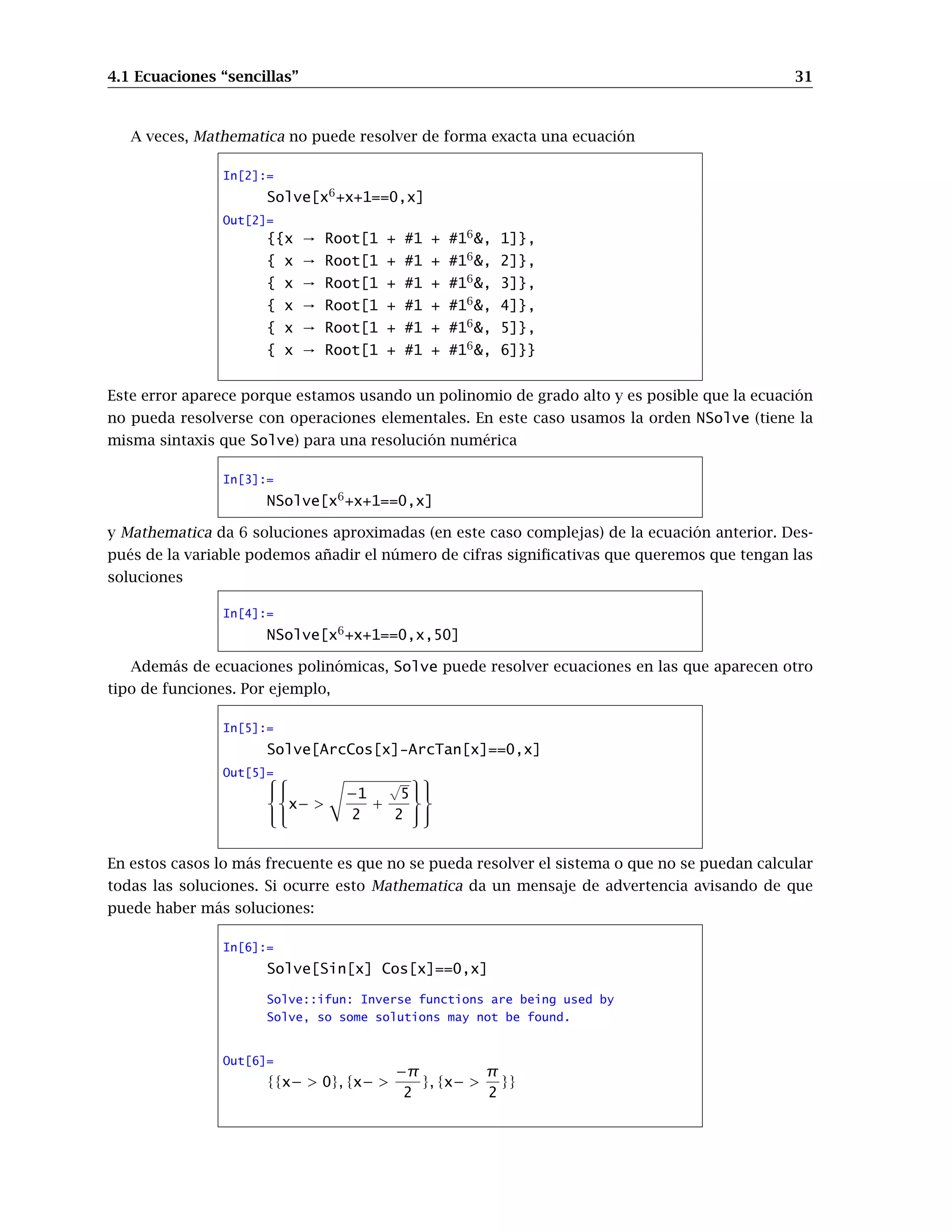 4.1 Ecuaciones “sencillas” 31
A veces, Mathematica no puede resolver de forma exacta una ecuación
In[2]:=
Solve[x6
+x+1==0,x]
Out[2]=
{{x → Root[1 + #1 + #16
, 1]},
{ x → Root[1 + #1 + #16
, 2]},
{ x → Root[1 + #1 + #16
, 3]},
{ x → Root[1 + #1 + #16
, 4]},
{ x → Root[1 + #1 + #16
, 5]},
{ x → Root[1 + #1 + #16
, 6]}}
Este error aparece porque estamos usando un polinomio de grado alto y es posible que la ecuación
no pueda resolverse con operaciones elementales. En este caso usamos la orden NSolve (tiene la
misma sintaxis que Solve) para una resolución numérica
In[3]:=
NSolve[x6
+x+1==0,x]
y Mathematica da 6 soluciones aproximadas (en este caso complejas) de la ecuación anterior. Des-
pués de la variable podemos añadir el número de cifras significativas que queremos que tengan las
soluciones
In[4]:=
NSolve[x6
+x+1==0,x,50]
Además de ecuaciones polinómicas, Solve puede resolver ecuaciones en las que aparecen otro
tipo de funciones. Por ejemplo,
In[5]:=
Solve[ArcCos[x]-ArcTan[x]==0,x]
Out[5]=






x− 
s
−1
2
+
√
5
2






En estos casos lo más frecuente es que no se pueda resolver el sistema o que no se puedan calcular
todas las soluciones. Si ocurre esto Mathematica da un mensaje de advertencia avisando de que
puede haber más soluciones:
In[6]:=
Solve[Sin[x] Cos[x]==0,x]
Solve::ifun: Inverse functions are being used by
Solve, so some solutions may not be found.
Out[6]=
{{x−  0}, {x− 
−π
2
}, {x− 
π
2
}}
 