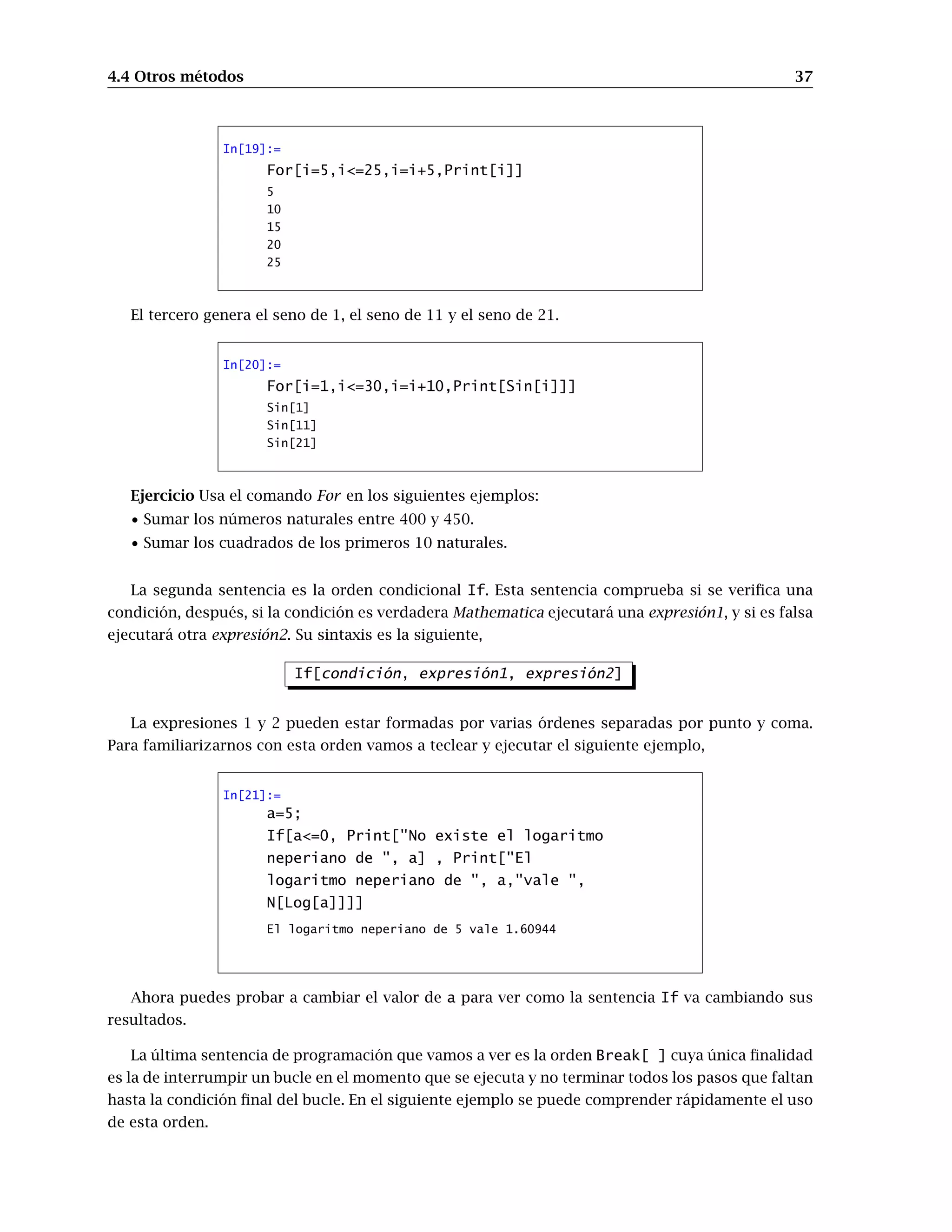 4.4 Otros métodos 37
In[19]:=
For[i=5,i=25,i=i+5,Print[i]]
5
10
15
20
25
El tercero genera el seno de 1, el seno de 11 y el seno de 21.
In[20]:=
For[i=1,i=30,i=i+10,Print[Sin[i]]]
Sin[1]
Sin[11]
Sin[21]
Ejercicio Usa el comando For en los siguientes ejemplos:
• Sumar los números naturales entre 400 y 450.
• Sumar los cuadrados de los primeros 10 naturales.
La segunda sentencia es la orden condicional If. Esta sentencia comprueba si se verifica una
condición, después, si la condición es verdadera Mathematica ejecutará una expresión1, y si es falsa
ejecutará otra expresión2. Su sintaxis es la siguiente,
If[condición, expresión1, expresión2]
La expresiones 1 y 2 pueden estar formadas por varias órdenes separadas por punto y coma.
Para familiarizarnos con esta orden vamos a teclear y ejecutar el siguiente ejemplo,
In[21]:=
a=5;
If[a=0, Print[No existe el logaritmo
neperiano de , a] , Print[El
logaritmo neperiano de , a,vale ,
N[Log[a]]]]
El logaritmo neperiano de 5 vale 1.60944
Ahora puedes probar a cambiar el valor de a para ver como la sentencia If va cambiando sus
resultados.
La última sentencia de programación que vamos a ver es la orden Break[ ] cuya única finalidad
es la de interrumpir un bucle en el momento que se ejecuta y no terminar todos los pasos que faltan
hasta la condición final del bucle. En el siguiente ejemplo se puede comprender rápidamente el uso
de esta orden.
 