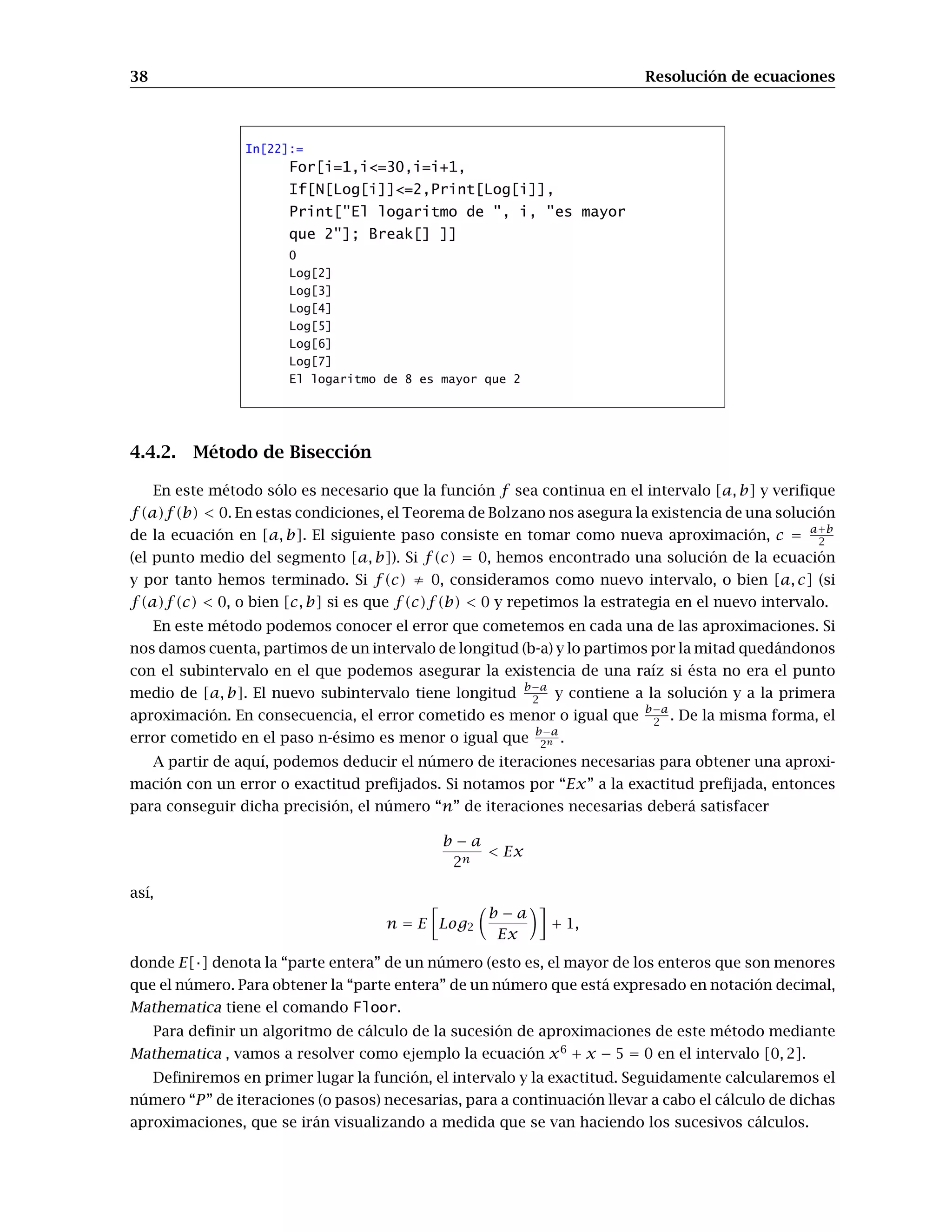 38 Resolución de ecuaciones
In[22]:=
For[i=1,i=30,i=i+1,
If[N[Log[i]]=2,Print[Log[i]],
Print[El logaritmo de , i, es mayor
que 2]; Break[] ]]
0
Log[2]
Log[3]
Log[4]
Log[5]
Log[6]
Log[7]
El logaritmo de 8 es mayor que 2
4.4.2. Método de Bisección
En este método sólo es necesario que la función f sea continua en el intervalo [a, b] y verifique
f(a)f(b)  0. En estas condiciones, el Teorema de Bolzano nos asegura la existencia de una solución
de la ecuación en [a, b]. El siguiente paso consiste en tomar como nueva aproximación, c =
a+b
2
(el punto medio del segmento [a, b]). Si f(c) = 0, hemos encontrado una solución de la ecuación
y por tanto hemos terminado. Si f(c) ≠ 0, consideramos como nuevo intervalo, o bien [a, c] (si
f(a)f(c)  0, o bien [c, b] si es que f(c)f(b)  0 y repetimos la estrategia en el nuevo intervalo.
En este método podemos conocer el error que cometemos en cada una de las aproximaciones. Si
nos damos cuenta, partimos de un intervalo de longitud (b-a) y lo partimos por la mitad quedándonos
con el subintervalo en el que podemos asegurar la existencia de una raíz si ésta no era el punto
medio de [a, b]. El nuevo subintervalo tiene longitud
b−a
2 y contiene a la solución y a la primera
aproximación. En consecuencia, el error cometido es menor o igual que
b−a
2 . De la misma forma, el
error cometido en el paso n-ésimo es menor o igual que
b−a
2n .
A partir de aquí, podemos deducir el número de iteraciones necesarias para obtener una aproxi-
mación con un error o exactitud prefijados. Si notamos por “Ex” a la exactitud prefijada, entonces
para conseguir dicha precisión, el número “n” de iteraciones necesarias deberá satisfacer
b − a
2n
 Ex
así,
n = E

Log2

b − a
Ex

+ 1,
donde E[·] denota la “parte entera” de un número (esto es, el mayor de los enteros que son menores
que el número. Para obtener la “parte entera” de un número que está expresado en notación decimal,
Mathematica tiene el comando Floor.
Para definir un algoritmo de cálculo de la sucesión de aproximaciones de este método mediante
Mathematica , vamos a resolver como ejemplo la ecuación x6
+ x − 5 = 0 en el intervalo [0, 2].
Definiremos en primer lugar la función, el intervalo y la exactitud. Seguidamente calcularemos el
número “P” de iteraciones (o pasos) necesarias, para a continuación llevar a cabo el cálculo de dichas
aproximaciones, que se irán visualizando a medida que se van haciendo los sucesivos cálculos.
 