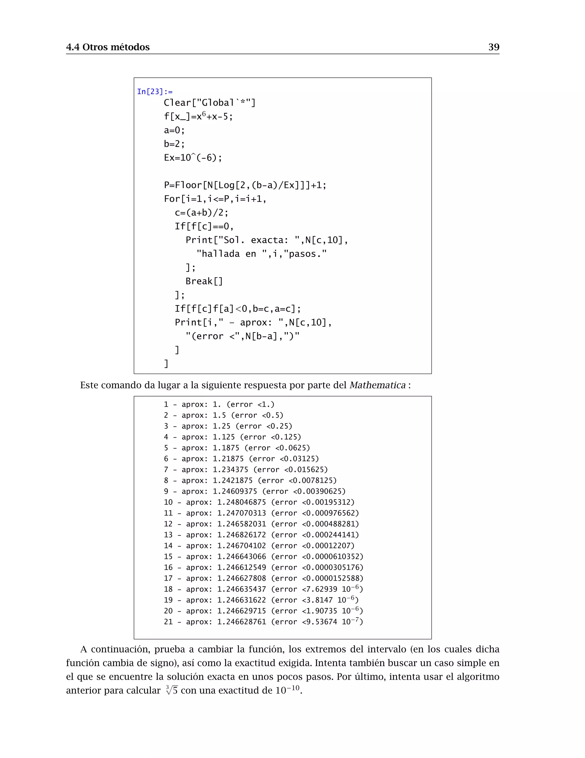 4.4 Otros métodos 39
In[23]:=
Clear[Global`*]
f[x_]=x6
+x-5;
a=0;
b=2;
Ex=10b(-6);
P=Floor[N[Log[2,(b-a)/Ex]]]+1;
For[i=1,i=P,i=i+1,
c=(a+b)/2;
If[f[c]==0,
Print[Sol. exacta: ,N[c,10],
hallada en ,i,pasos.
];
Break[]
];
If[f[c]f[a]0,b=c,a=c];
Print[i, – aprox: ,N[c,10],
(error ,N[b-a],)
]
]
Este comando da lugar a la siguiente respuesta por parte del Mathematica :
1 - aprox: 1. (error 1.)
2 - aprox: 1.5 (error 0.5)
3 - aprox: 1.25 (error 0.25)
4 - aprox: 1.125 (error 0.125)
5 - aprox: 1.1875 (error 0.0625)
6 - aprox: 1.21875 (error 0.03125)
7 - aprox: 1.234375 (error 0.015625)
8 - aprox: 1.2421875 (error 0.0078125)
9 - aprox: 1.24609375 (error 0.00390625)
10 - aprox: 1.248046875 (error 0.00195312)
11 - aprox: 1.247070313 (error 0.000976562)
12 - aprox: 1.246582031 (error 0.000488281)
13 - aprox: 1.246826172 (error 0.000244141)
14 - aprox: 1.246704102 (error 0.00012207)
15 - aprox: 1.246643066 (error 0.0000610352)
16 - aprox: 1.246612549 (error 0.0000305176)
17 - aprox: 1.246627808 (error 0.0000152588)
18 - aprox: 1.246635437 (error 7.62939 10−6)
19 - aprox: 1.246631622 (error 3.8147 10−6)
20 - aprox: 1.246629715 (error 1.90735 10−6)
21 - aprox: 1.246628761 (error 9.53674 10−7)
A continuación, prueba a cambiar la función, los extremos del intervalo (en los cuales dicha
función cambia de signo), así como la exactitud exigida. Intenta también buscar un caso simple en
el que se encuentre la solución exacta en unos pocos pasos. Por último, intenta usar el algoritmo
anterior para calcular
3
√
5 con una exactitud de 10−10
.
 