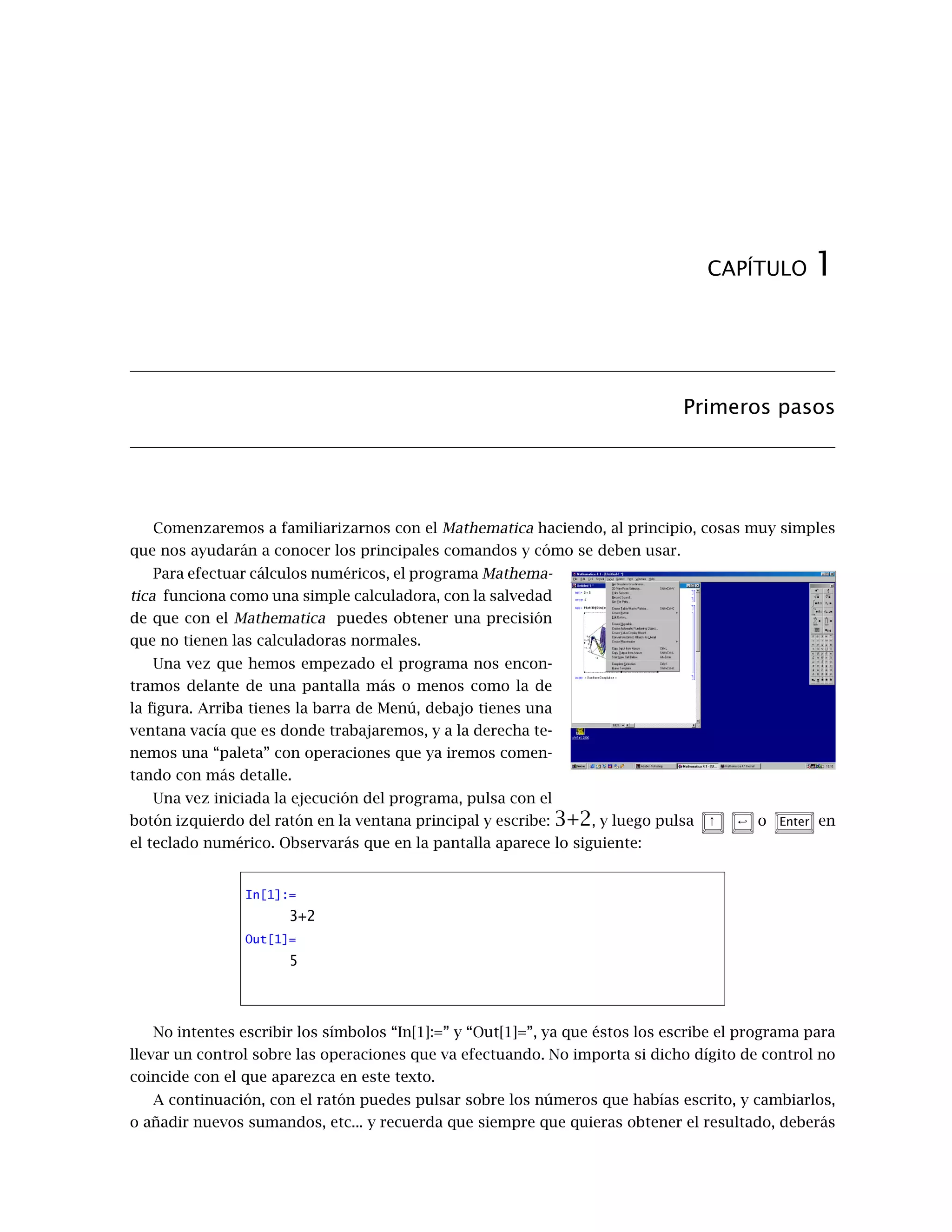 CAPÍTULO 1
Primeros pasos
Comenzaremos a familiarizarnos con el Mathematica haciendo, al principio, cosas muy simples
que nos ayudarán a conocer los principales comandos y cómo se deben usar.
Para efectuar cálculos numéricos, el programa Mathema-
tica funciona como una simple calculadora, con la salvedad
de que con el Mathematica puedes obtener una precisión
que no tienen las calculadoras normales.
Una vez que hemos empezado el programa nos encon-
tramos delante de una pantalla más o menos como la de
la figura. Arriba tienes la barra de Menú, debajo tienes una
ventana vacía que es donde trabajaremos, y a la derecha te-
nemos una “paleta” con operaciones que ya iremos comen-
tando con más detalle.
Una vez iniciada la ejecución del programa, pulsa con el
botón izquierdo del ratón en la ventana principal y escribe: 3+2, y luego pulsa ↑ < o Enter en
el teclado numérico. Observarás que en la pantalla aparece lo siguiente:
In[1]:=
3+2
Out[1]=
5
No intentes escribir los símbolos “In[1]:=” y “Out[1]=”, ya que éstos los escribe el programa para
llevar un control sobre las operaciones que va efectuando. No importa si dicho dígito de control no
coincide con el que aparezca en este texto.
A continuación, con el ratón puedes pulsar sobre los números que habías escrito, y cambiarlos,
o añadir nuevos sumandos, etc... y recuerda que siempre que quieras obtener el resultado, deberás
 