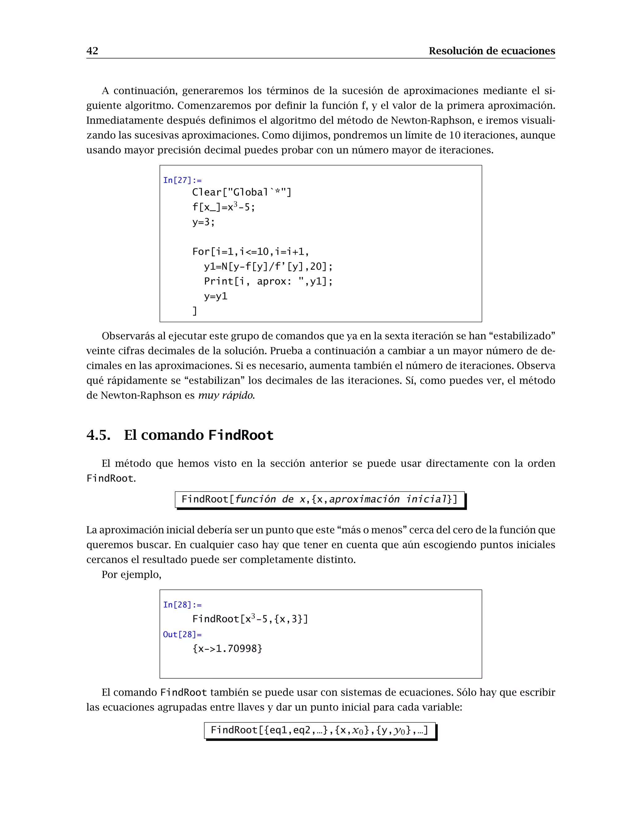 42 Resolución de ecuaciones
A continuación, generaremos los términos de la sucesión de aproximaciones mediante el si-
guiente algoritmo. Comenzaremos por definir la función f, y el valor de la primera aproximación.
Inmediatamente después definimos el algoritmo del método de Newton-Raphson, e iremos visuali-
zando las sucesivas aproximaciones. Como dijimos, pondremos un límite de 10 iteraciones, aunque
usando mayor precisión decimal puedes probar con un número mayor de iteraciones.
In[27]:=
Clear[Global`*]
f[x_]=x3
-5;
y=3;
For[i=1,i=10,i=i+1,
y1=N[y-f[y]/f’[y],20];
Print[i, aprox: ,y1];
y=y1
]
Observarás al ejecutar este grupo de comandos que ya en la sexta iteración se han “estabilizado”
veinte cifras decimales de la solución. Prueba a continuación a cambiar a un mayor número de de-
cimales en las aproximaciones. Si es necesario, aumenta también el número de iteraciones. Observa
qué rápidamente se “estabilizan” los decimales de las iteraciones. Sí, como puedes ver, el método
de Newton-Raphson es muy rápido.
4.5. El comando FindRoot
El método que hemos visto en la sección anterior se puede usar directamente con la orden
FindRoot.
FindRoot[función de x,{x,aproximación inicial}]
La aproximación inicial debería ser un punto que este “más o menos” cerca del cero de la función que
queremos buscar. En cualquier caso hay que tener en cuenta que aún escogiendo puntos iniciales
cercanos el resultado puede ser completamente distinto.
Por ejemplo,
In[28]:=
FindRoot[x3
-5,{x,3}]
Out[28]=
{x-1.70998}
El comando FindRoot también se puede usar con sistemas de ecuaciones. Sólo hay que escribir
las ecuaciones agrupadas entre llaves y dar un punto inicial para cada variable:
FindRoot[{eq1,eq2,…},{x,x0},{y,y0},…]
 