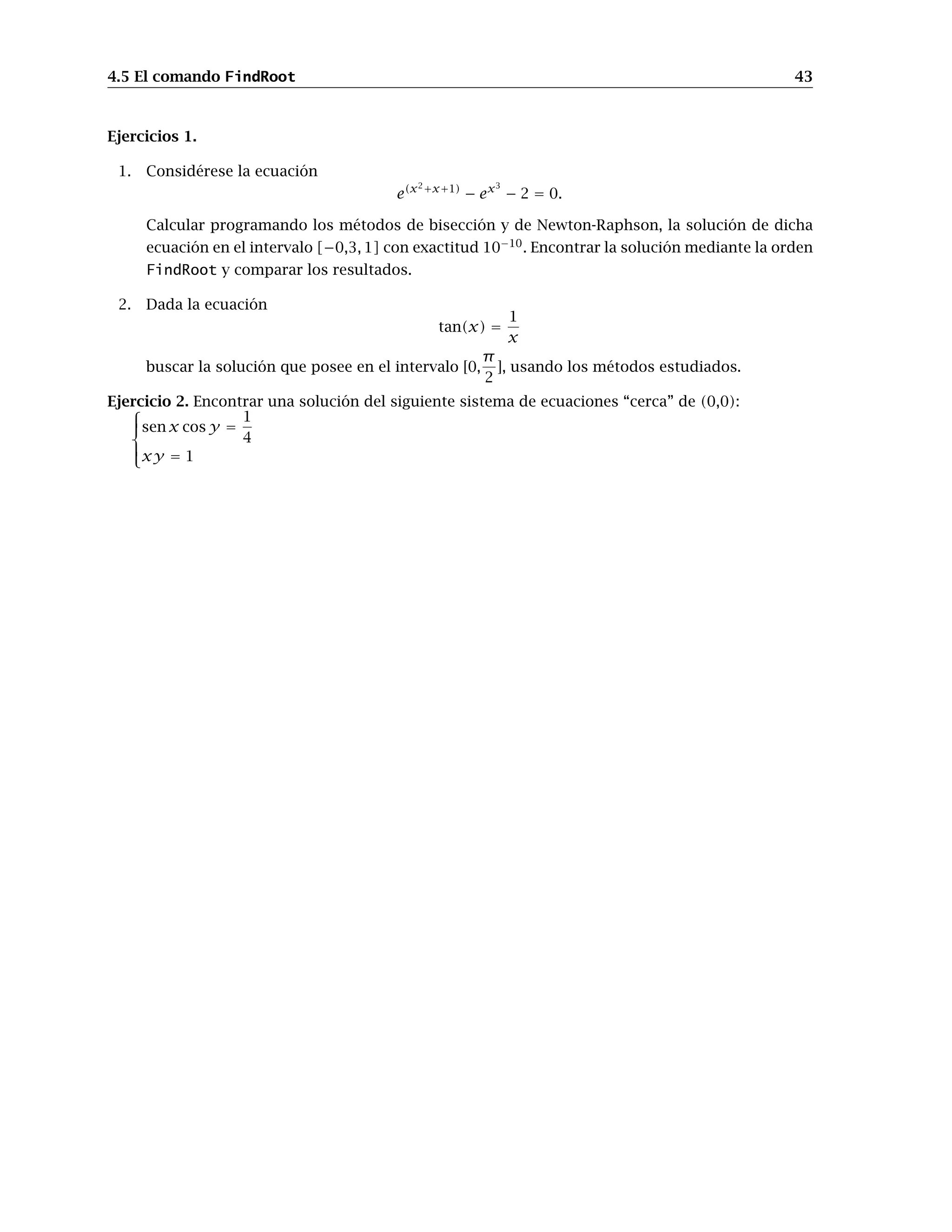 4.5 El comando FindRoot 43
Ejercicios 1.
1. Considérese la ecuación
e(x2+x+1)
− ex3
− 2 = 0.
Calcular programando los métodos de bisección y de Newton-Raphson, la solución de dicha
ecuación en el intervalo [−0,3, 1] con exactitud 10−10
. Encontrar la solución mediante la orden
FindRoot y comparar los resultados.
2. Dada la ecuación
tan(x) =
1
x
buscar la solución que posee en el intervalo [0,
π
2
], usando los métodos estudiados.
Ejercicio 2. Encontrar una solución del siguiente sistema de ecuaciones “cerca” de (0,0):





sen x cos y =
1
4
xy = 1
 
