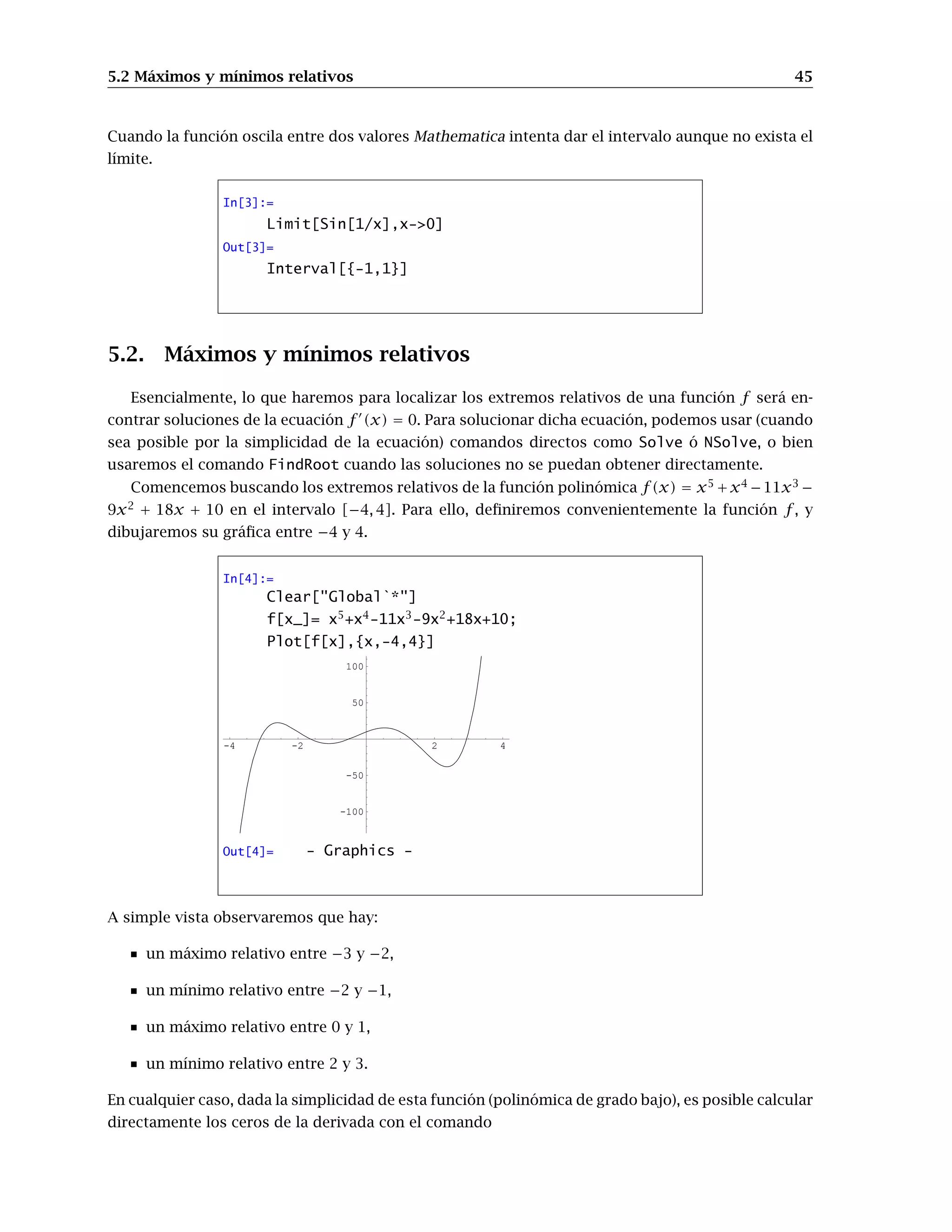 5.2 Máximos y mínimos relativos 45
Cuando la función oscila entre dos valores Mathematica intenta dar el intervalo aunque no exista el
límite.
In[3]:=
Limit[Sin[1/x],x-0]
Out[3]=
Interval[{-1,1}]
5.2. Máximos y mínimos relativos
Esencialmente, lo que haremos para localizar los extremos relativos de una función f será en-
contrar soluciones de la ecuación f 0
(x) = 0. Para solucionar dicha ecuación, podemos usar (cuando
sea posible por la simplicidad de la ecuación) comandos directos como Solve ó NSolve, o bien
usaremos el comando FindRoot cuando las soluciones no se puedan obtener directamente.
Comencemos buscando los extremos relativos de la función polinómica f(x) = x5
+x4
−11x3
−
9x2
+ 18x + 10 en el intervalo [−4, 4]. Para ello, definiremos convenientemente la función f, y
dibujaremos su gráfica entre −4 y 4.
In[4]:=
Clear[Global`*]
f[x_]= x5
+x4
-11x3
-9x2
+18x+10;
Plot[f[x],{x,-4,4}]
-4 -2 2 4
-100
-50
50
100
Out[4]= - Graphics -
A simple vista observaremos que hay:
un máximo relativo entre −3 y −2,
un mínimo relativo entre −2 y −1,
un máximo relativo entre 0 y 1,
un mínimo relativo entre 2 y 3.
En cualquier caso, dada la simplicidad de esta función (polinómica de grado bajo), es posible calcular
directamente los ceros de la derivada con el comando
 