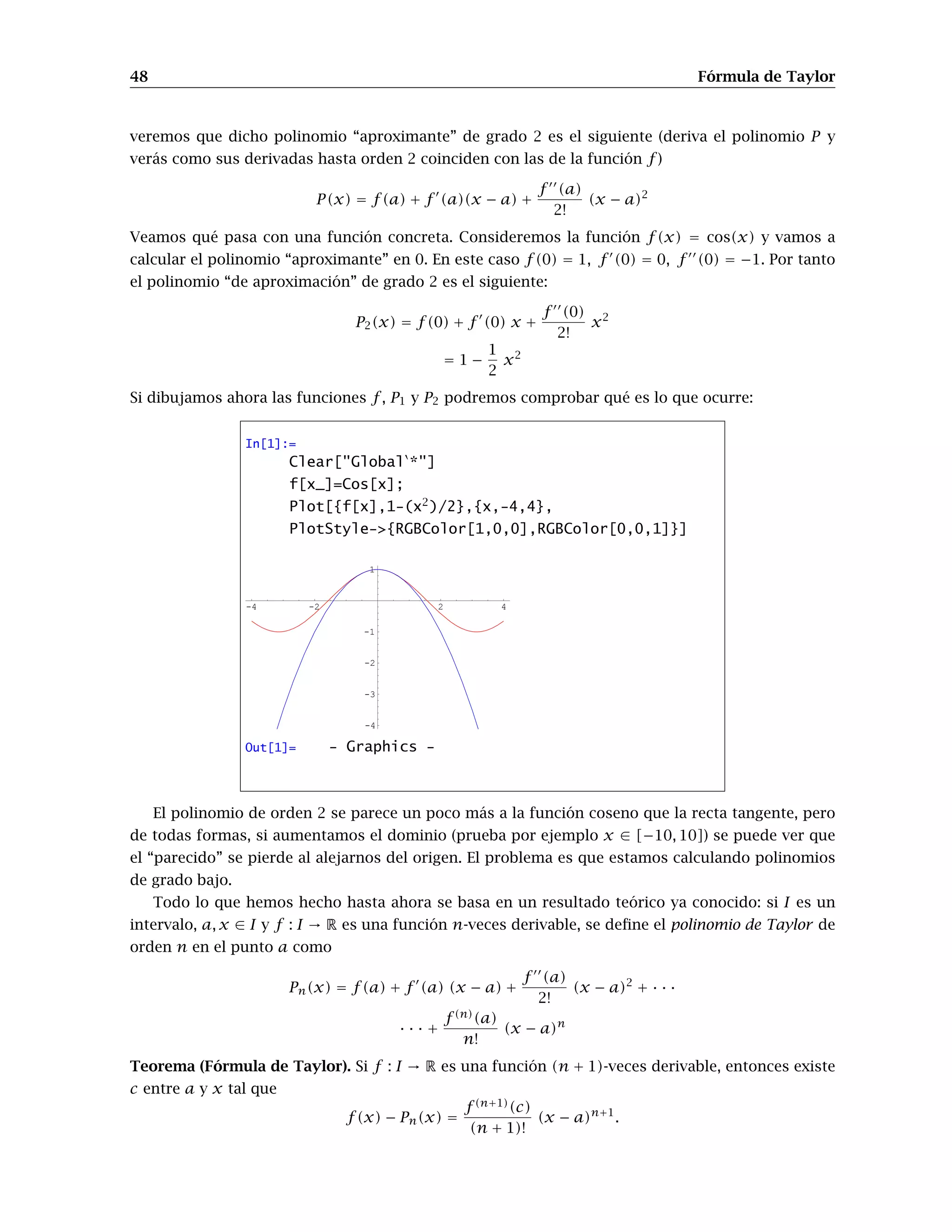 48 Fórmula de Taylor
veremos que dicho polinomio “aproximante” de grado 2 es el siguiente (deriva el polinomio P y
verás como sus derivadas hasta orden 2 coinciden con las de la función f )
P(x) = f(a) + f 0
(a)(x − a) +
f 00
(a)
2!
(x − a)2
Veamos qué pasa con una función concreta. Consideremos la función f(x) = cos(x) y vamos a
calcular el polinomio “aproximante” en 0. En este caso f(0) = 1, f0
(0) = 0, f00
(0) = −1. Por tanto
el polinomio “de aproximación” de grado 2 es el siguiente:
P2(x) = f(0) + f0
(0) x +
f 00
(0)
2!
x2
= 1 −
1
2
x2
Si dibujamos ahora las funciones f , P1 y P2 podremos comprobar qué es lo que ocurre:
In[1]:=
Clear[GlobalÈ
*]
f[x_]=Cos[x];
Plot[{f[x],1-(x2
)/2},{x,-4,4},
PlotStyle-{RGBColor[1,0,0],RGBColor[0,0,1]}]
-4 -2 2 4
-4
-3
-2
-1
1
Out[1]= - Graphics -
El polinomio de orden 2 se parece un poco más a la función coseno que la recta tangente, pero
de todas formas, si aumentamos el dominio (prueba por ejemplo x ∈ [−10, 10]) se puede ver que
el “parecido” se pierde al alejarnos del origen. El problema es que estamos calculando polinomios
de grado bajo.
Todo lo que hemos hecho hasta ahora se basa en un resultado teórico ya conocido: si I es un
intervalo, a, x ∈ I y f : I → R es una función n-veces derivable, se define el polinomio de Taylor de
orden n en el punto a como
Pn(x) = f(a) + f 0
(a) (x − a) +
f 00
(a)
2!
(x − a)2
+ · · ·
· · · +
f (n)
(a)
n!
(x − a)n
Teorema (Fórmula de Taylor). Si f : I → R es una función (n + 1)-veces derivable, entonces existe
c entre a y x tal que
f(x) − Pn(x) =
f (n+1)
(c)
(n + 1)!
(x − a)n+1
.
 
