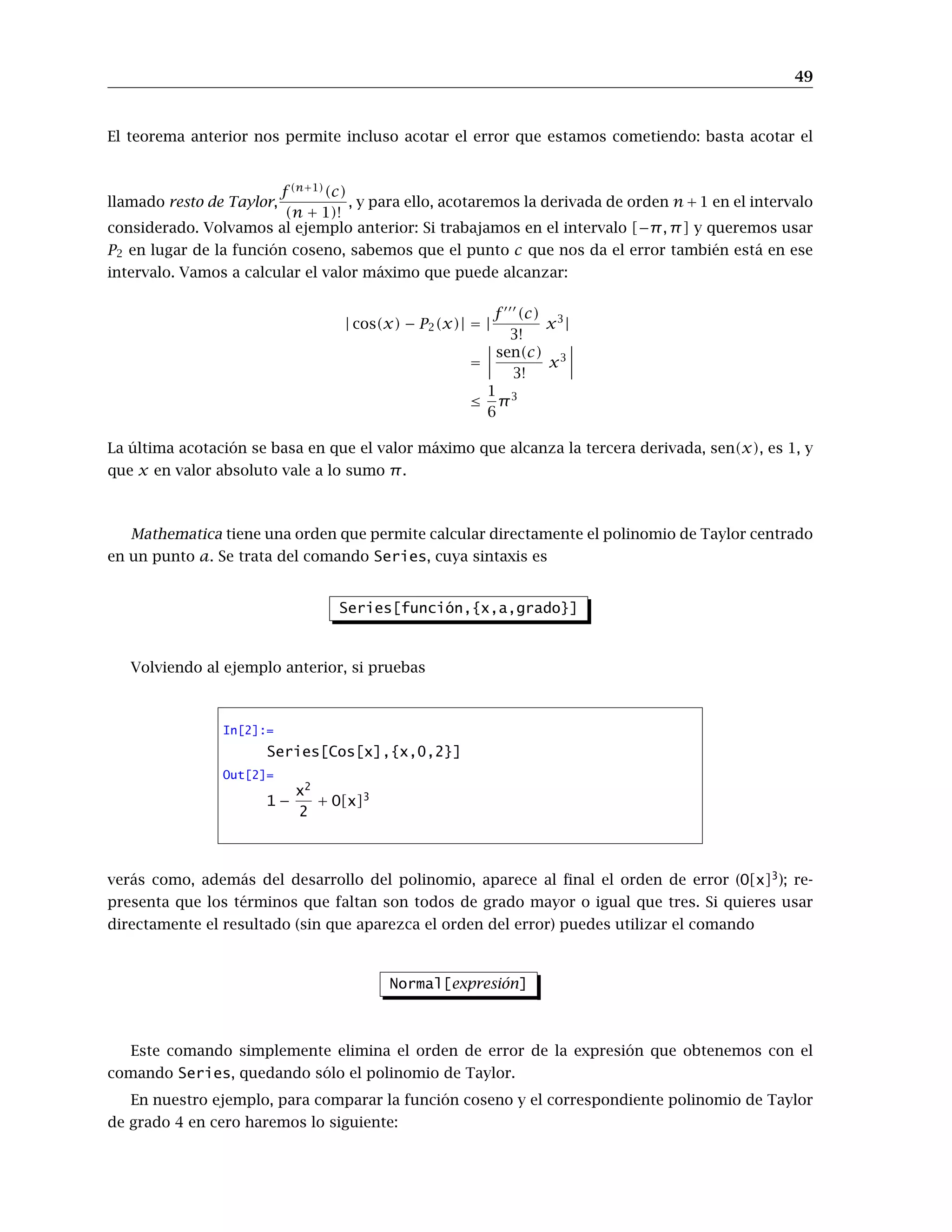 49
El teorema anterior nos permite incluso acotar el error que estamos cometiendo: basta acotar el
llamado resto de Taylor,
f (n+1)
(c)
(n + 1)!
, y para ello, acotaremos la derivada de orden n+1 en el intervalo
considerado. Volvamos al ejemplo anterior: Si trabajamos en el intervalo [−π, π] y queremos usar
P2 en lugar de la función coseno, sabemos que el punto c que nos da el error también está en ese
intervalo. Vamos a calcular el valor máximo que puede alcanzar:
| cos(x) − P2(x)| = |
f 000
(c)
3!
x3
|
=
 