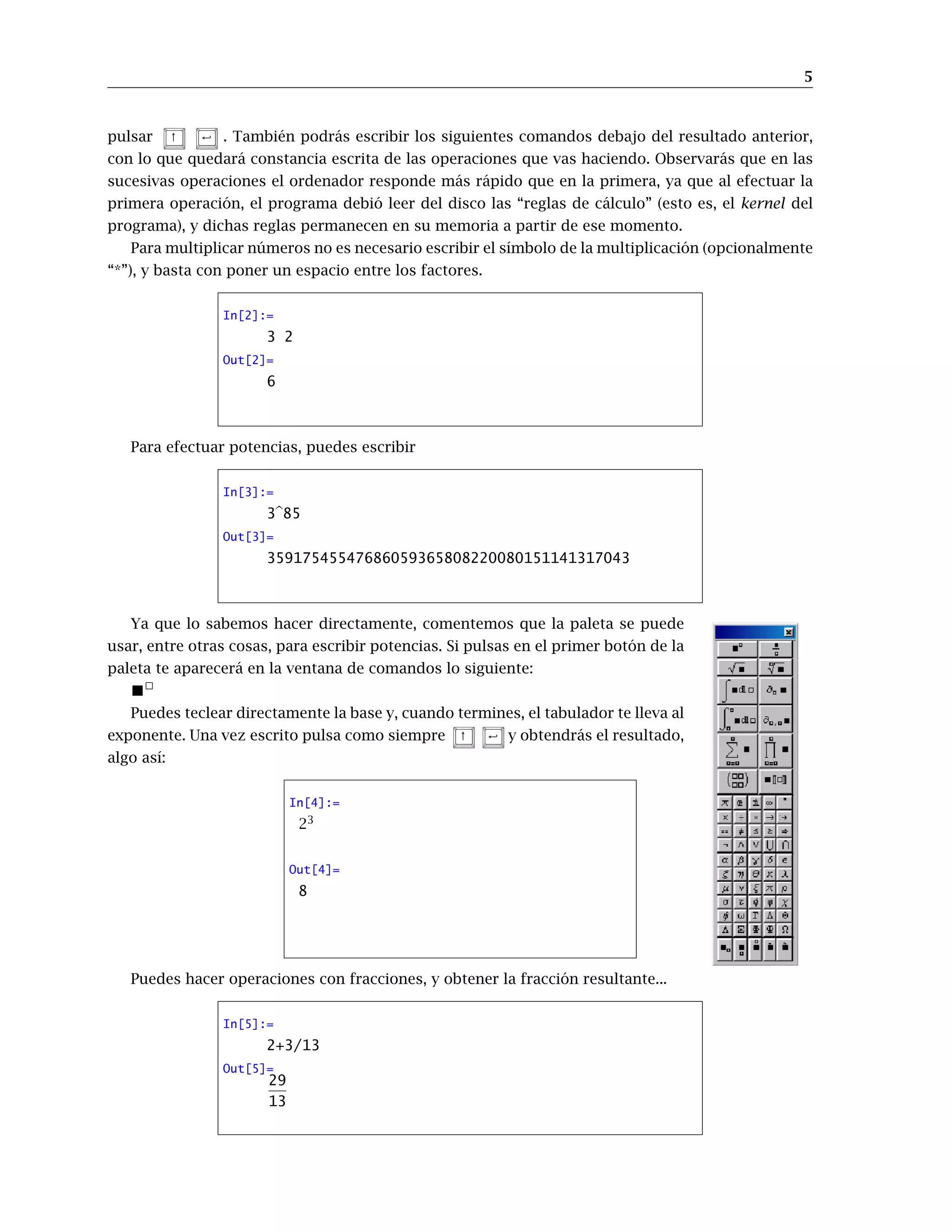 5
pulsar ↑ < . También podrás escribir los siguientes comandos debajo del resultado anterior,
con lo que quedará constancia escrita de las operaciones que vas haciendo. Observarás que en las
sucesivas operaciones el ordenador responde más rápido que en la primera, ya que al efectuar la
primera operación, el programa debió leer del disco las “reglas de cálculo” (esto es, el kernel del
programa), y dichas reglas permanecen en su memoria a partir de ese momento.
Para multiplicar números no es necesario escribir el símbolo de la multiplicación (opcionalmente
“*”), y basta con poner un espacio entre los factores.
In[2]:=
3 2
Out[2]=
6
Para efectuar potencias, puedes escribir
In[3]:=
3b85
Out[3]=
35917545547686059365808220080151141317043
Ya que lo sabemos hacer directamente, comentemos que la paleta se puede
usar, entre otras cosas, para escribir potencias. Si pulsas en el primer botón de la
paleta te aparecerá en la ventana de comandos lo siguiente:

Puedes teclear directamente la base y, cuando termines, el tabulador te lleva al
exponente. Una vez escrito pulsa como siempre ↑  y obtendrás el resultado,
algo así:
In[4]:=
23
Out[4]=
8
Puedes hacer operaciones con fracciones, y obtener la fracción resultante...
In[5]:=
2+3/13
Out[5]=
29
13
 