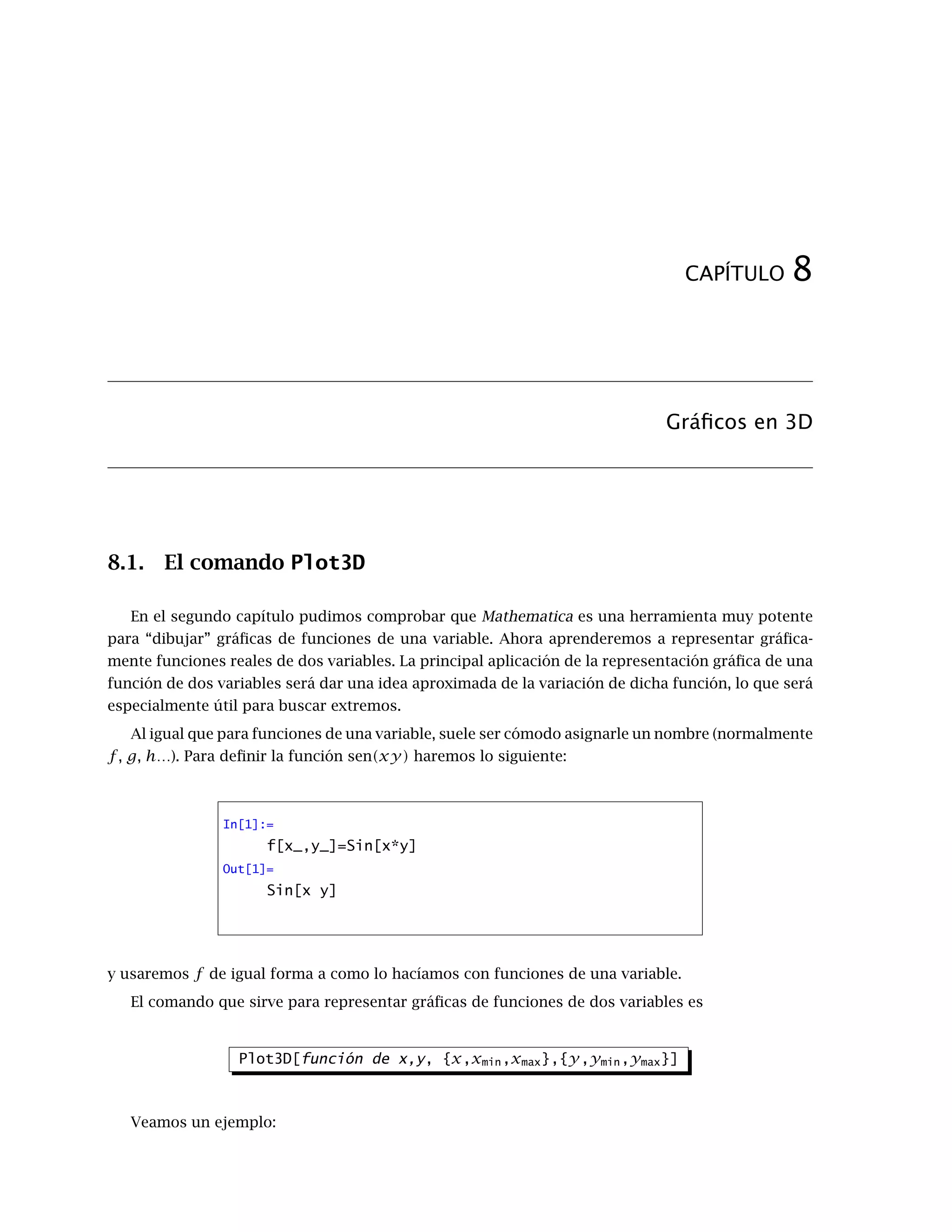 ≤
1
6
π3
La última acotación se basa en que el valor máximo que alcanza la tercera derivada, sen(x), es 1, y
que x en valor absoluto vale a lo sumo π.
Mathematica tiene una orden que permite calcular directamente el polinomio de Taylor centrado
en un punto a. Se trata del comando Series, cuya sintaxis es
Series[función,{x,a,grado}]
Volviendo al ejemplo anterior, si pruebas
In[2]:=
Series[Cos[x],{x,0,2}]
Out[2]=
1 −
x2
2
+ O[x]3
verás como, además del desarrollo del polinomio, aparece al final el orden de error (O[x]3
); re-
presenta que los términos que faltan son todos de grado mayor o igual que tres. Si quieres usar
directamente el resultado (sin que aparezca el orden del error) puedes utilizar el comando
Normal[expresión]
Este comando simplemente elimina el orden de error de la expresión que obtenemos con el
comando Series, quedando sólo el polinomio de Taylor.
En nuestro ejemplo, para comparar la función coseno y el correspondiente polinomio de Taylor
de grado 4 en cero haremos lo siguiente:
 