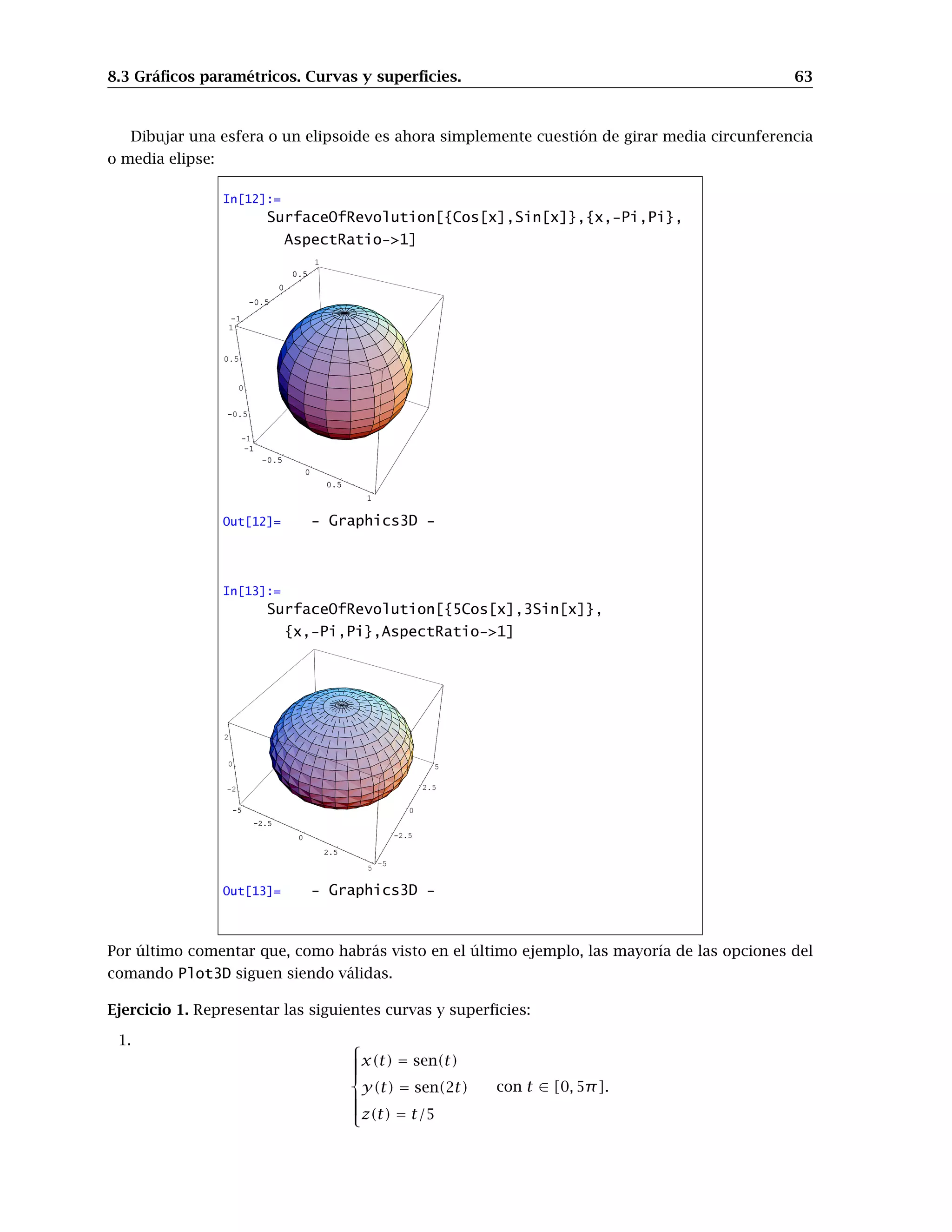 7.3 Integrales impropias. 55
• áreas de sólidos de revolución:
Sea f : [a, b] → R una función de clase 1; el área de la superficie generada haciendo girar
alrededor del eje OX el arco de curva y = f(x) en [a, b] es igual a
S = 2π
Z b
a
f(x)
q
1 + [f 0(x)]2 dx.
Ejercicio 1. Calcular el volumen del sólido generado al rotar respecto al eje OX las siguiente curvas:
1. y = sec(x), x ∈ [0,
π
3 ]
2. y =
p
cos(x), x ∈ [0, π
2 ]
3. y = 9 − x2
4. y = ex
, x ∈ [0, ln 3]
Ejercicio 2. Calcular el volumen del sólido generado al rotar respecto al eje OY las siguiente curvas:
1. y = 1/x, x ∈ [1, 3]
2. y =
1
1 + x2
, x ∈ [0, 1]
3. y = ex2
, x ∈ [1,
√
3]
Ejercicio 3. Calcular la longitud de las siguientes curvas:
1. y =
1
3 (x2
+ 2)3/2
, x ∈ [0, 1]
2. y =
1
2 (ex
+ e−x
), x ∈ [0, 3]
Ejercicio 4.
1. Calcular la superficie de una esfera de radio R.
2. Calcular la superficie de la figura que se obtiene al girar la función y = tg(x), x ∈ [0, π/4]
alrededor del eje OX.
7.3. Integrales impropias.
Como recordarás de las clases teóricas, la integral que en principio se define para funciones
continuas en intervalos cerrados y acotados, puede extenderse a funciones continuas definidas en
intervalos de longitud infinita, y a funciones que no están acotadas en un intervalo de longitud
finita. Es lo que se conoce como Integración impropia. Con el programa Mathematica , el trabajar
con integrales impropias no supone ningún problema, ya que las trata exactamente igual que las
integrales de funciones continuas en intervalos cerrados y acotados.
Con la misma orden Integrate se pueden calcular integrales impropias. Simplemente prueba
con una función como f(x) =
1
√
1 − x2
en el intervalo [−1, 1] o con la función g(x) = e−x2
en
[0, +∞[ (en Mathematica para escribir infinito usamos +Infinity o -Infinity, o la paleta). En este
segundo caso, escribiríamos
 