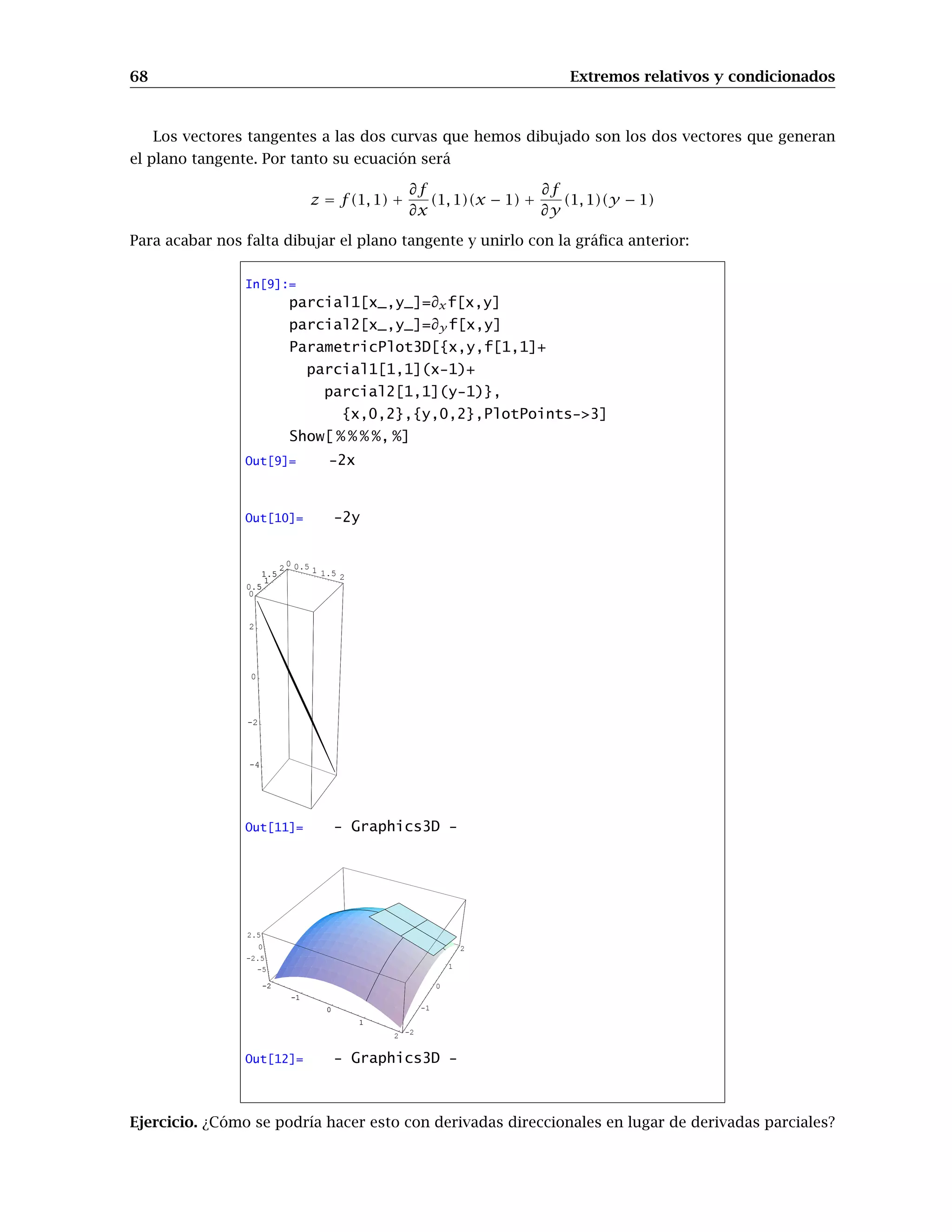 60 Gráficos en 3D
PlotPoints-número de puntos
Representa el número de puntos que usará Mathematica para dibujar la gráfica. Al igual que
en Plot3D, un número muy alto producirá un gráfico más “suave”, pero aumentará conside-
rablemente el tiempo empleado por Mathematica para realizarlo.
Ejercicio 1. Representa los gráficos de contorno de las funciones del ejercicio anterior, comparando
la información que obtienes de una y otra forma.
Ejercicio 2. Consideremos la función f : [−2, 2]×[−2, 2] → R dada por f(x, y) = (x2
+y4
)e1−x2−y2
.
Utiliza los comandos anteriores para obtener información sobre la ubicación de sus posibles extre-
mos relativos.
8.3. Gráficos paramétricos. Curvas y superficies.
Ya aprendimos a representar gráficamente curvas planas expresadas en forma paramétrica. Aho-
ra veremos como representar curvas alabeadas (esto es, curvas en el espacio) y superficies paramé-
tricas. El comando de Mathematica para ello es ParametricPlot3D.
Cuando tenemos las ecuaciones paramétricas de una curva en el espacio
x = x(t), y = y(t), z = z(t) con t ∈ [a, b]
usamos la orden
ParametricPlot3D[{x(t), y(t), z(t)},{t,a,b}]
Por ejemplo, para dibujar una hélice:
In[7]:=
ParametricPlot3D[{Sin[t],Cos[t],t/3},{t,0,5Pi}]
-1 -0.5
0
0.5
1
-1
-0.5
0
0.5
1
0
2
4
-1
-0.5
0
0.5
1
Out[7]= - Graphics3D -
 